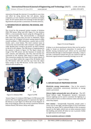 International Research Journal of Engineering and Technology (IRJET) e-ISSN: 2395-0056
Volume: 10 Issue: 01 | Jan 2023 www.irjet.net p-ISSN: 2395-0072
© 2023, IRJET | Impact Factor value: 7.529 | ISO 9001:2008 Certified Journal | Page 826
interaction through the internet. It is possible to save time
and effort by using devices like cell phones, laptop
computers, or even wireless sensors to perform everyday
tasks. An IoT system allows the exchange of data through a
big network and provide a connection of wireless devices.
3. INFORMATION OF ARDUINO, PIR SENSOR, AND
RELAY
The circuit for the proposed system consists of Arduino
UNO, PIR Sensor, Relay and LED. Figure 5.1, the Arduino
UNO is a microcontroller board using the ATmega328 as
the microcontroller. This microcontroller is developed
with some basic parts that can ease in utilization. These
basic parts are 14 digital I/O pins,6 analog inputs,16 MHz
crystal oscillator, a USB connection, a power jack, an ICSP
header, and a reset button. The most common ways to
connect the microcontroller with computer using the USB
cable. Besides that, it tends to be power up with a battery
or the AC-to DC adapter. The PIR sensor is implemented in
the system is shown in figure 5.2 The figure shows the
image of the PIR sensor and the function of module pin
outs, controls, and indicators. The VCC, Gnd and Out are
connected to the Arduino UNO board to detect objects.
This connection enables the Power LED to sense objects. If
there is an object within the range of the IR Emitter LED,
the PIR Emitter LED will send the rays from the object
body surface to the PIR Receiver. At the same time, the
obstacle LED would be on.
Figure 5.1 Arduino UNO Figure 5.2 PIR
Sensors Figure 5.1 Arduino UNO Figure 5.2 PIR sensor LED
used in this smart lighting system to represent the light in
the library is as per figure 5.3 Show the circuit diagram. In
that circuit diagram shows the overall connection between
Arduino Board, PIR Sensor, Relay and Light.
Figure 5.3 circuit Diagram
A Relay is an electromechanical device that can be used to
make or break an electrical connection. It consists of a
flexible moving mechanical part which can be controlled
electronically through an electromagnet, basically, a relay is
just like a mechanical switch but you can control it with an
electronic signal instead of manually turning it on or off.
Figure 5.4 Relay
4. ADVANTAGES OF PROPOSED SYSTEM
Electricity energy conservation: - Due to the system's
complete automation, unnecessary electricity or energy
waste is prevented.
Library lights automatically turn off and on: - The IOT-
Based Library Light Management System's Automatic
Library Lighting can be used to automate the lighting in a
room so that it turns on when someone comes and turns off
when they depart.
Save money: - Unexpectedly frequently, people enter a
room, turn on the light, and then forget to turn it off before
leaving. Our power bill is reduced thanks to the occupancy
sensors on the lights, which turn on when someone enters
the building and switch off when no one is present. Unlike
us, light sensors do not forget.
Easy to maintain and more reliable
 