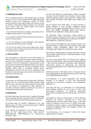 International Research Journal of Engineering and Technology (IRJET) e-ISSN: 2395-0056
Volume: 10 Issue: 01 | Jan 2023 www.irjet.net p-ISSN: 2395-0072
© 2023, IRJET | Impact Factor value: 7.529 | ISO 9001:2008 Certified Journal | Page 827
5. COMMERCIAL USES
We are making decisions in this system based on human
presence, but we can also interface LDR (Light Dependent
Resistor) Sensor and Temperature sensor for better
system operation and energy savings. This system can also
be linked to a Bluetooth module, allowing us to control the
entire system from the mobile phone. Our device's
applications are listed below.
1. It can be used in businesses, colleges, and schools (Turn
of lights and fans when no one is there).
2. It can also be installed at the front door of the house for
home security purposes.
3. It can be utilized to create intelligent street lighting
systems that effectively conserve energy.
4. It can also be used to create smart signal poles, which
can help to reduce traffic and the amount of time it takes
to manually clear the traffic.
6. CONCLUSIONS
Once this project is ready with all the functionality it is
expected from the system that project should, whenever a
person enters in library for searching a book in bookshelf
the light in the top of bookshelf is automatically on and
person take the book from bookshelf and leave the library
the light is automatically off. The Smart Intelligent Library
Lighting system helps in providing minimal power
consumption in library. The low cost of maintenance and
the decreased power usage in the modern world make it an
important call at this hour.
7.FUTURE SCOPE
In the future, we will upgrade this system with a Bluetooth
module. The user is automatically notified anytime a light
bulb is blown, and they may easily replace the fuse bulb.
For the purpose of adjusting the light intensity in
accordance with the brightness intensity of the room, we
can also add an LDR sensor to this system.
8. REFRENCES
[1] Chitra Batumalai, Xin Rou Kong , Malathy Batumalay
“Smart Lighting System for Library Using IoT Technology”
International University (2019) Intijournal.newinti.edu
[2] Anurag Yadav .N. Gayathri “Application of Iot with
Motion Sensor for Smart Learning Environment" (IJRTE)
ISSN:22773878 (may-2020).
[3] K. Vignesh, M. Sakthivel, K. Priya Princymol Josep A
Study on “IoT based Smart Street Light Systems”
ISSN:2278-0181 (IJERT)Published by, www.ijert.org
ECLECTIC- 2020.
[4] Sikhinam Nagaman, Janga Manohar, Reddy, Guntupalli
Lavanya, Achanta Lakshmi Hari Chandana “Smart Street
Light Management System Using Internet of Things” IEEE
Part Number: CFP19K34- ART; ISBN: 978-1-5386-8113-8
(2019).
[5] M. Caroline Viola Stella Mary, G. Prince Devaraj, D.
Joseph Pushpara, T. Anto Theepak “Intelligent Energy
Efficient Street Light Controlling System based on IoT for
Smart City” (ICSSIT 2018)IEEE Xplore Part Number:
CFP18P17-ART; ISBN:978-1-5386-5873-4 (2018).
[6] Siddarthan Chitra Suseendran, Nanda Kishore B,
Josephus Andrew, M.S.Bennet Praba “Smart Street lighting
System” ICSSIT 2018) IEEE Xplore Part Number: CFP18P17-
ART; ISBN:978-1-5386-5873-4 (2018)
[7] Dr.P.Arjun, Mr.S.Stephenraj , Mr. N.Naveen Kumar, Mr.
K.Naveen Kumar “A Study on IoT based Smart Street Light
Systems” ICCES 2018)IEEE Xplore Part Number:
CFP18AWO-ART; ISBN:978-1-5386-4765-3(Year 2019).
[8] Subashini, Vigash Dharrsan, Christo Immanuel, Deepak
“Smart Light Using PIR Sensor” 2018 IJRTI Volume 3, Issue
10 ISSN: 2456-3315.
[9] Pinak Desai, Nilesh Modi “IoT Based Smart Lighting
System using PIR Sensors, Arduino Unoan Thing speakcloud
+ Chat Bot and Dashboard to Monitor Home Remotely”
nternational Journal of Engineering and Advanced
Technology (IJEAT) ISSN: 2249 – 8958, Volume-8, Issue-5S3
July 2019.
[10] Francis Jesmar P. Montalbo, Erwin L. Enriquez “An IoT
Smart Lighting System for University Classrooms” IEEE DOI
10.1109/ISET49818.2020.00011.
[11] Badamasi, Y. A. (2014, September). The working
principle of an Arduino. In 2014 11th International
Conference on Electronics, Computer and Computation
(ICECCO). 19
[12] Castro, M., Jara, A. J., & Skarmeta, A. F. (2013, March).
Smart lighting solutions for smart cities. In 2013 27th
International Conference on Advanced Information
Networking and Applications Workshops (pp. 1374-1379).
IEEE.
[13] Gageik, N., Benz, P., & Montenegro, S. (2015). Obstacle
detection and collision avoidance for a UAV with
complementary low-cost sensors. IEEE Access, 3, 599-609.
[14] Liu, J., Zhang, W., Chu, X., & Liu, Y. (2016). Fuzzy logic
controller for energy savings in a smart LED lighting system
considering lighting comfort and daylight. Energy and
Buildings, 127, 95-104.
[15] Mironichev, S. Y., & Alpatov, P. (2012). U.S. Patent
ApplicationNo.13/158,25.
 