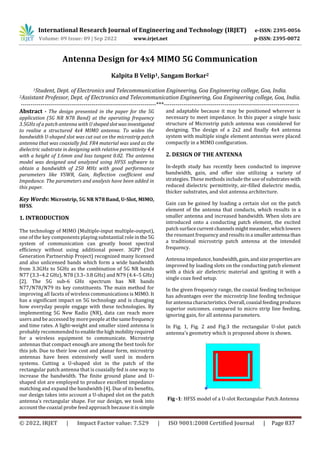 International Research Journal of Engineering and Technology (IRJET) e-ISSN: 2395-0056
Volume: 09 Issue: 09 | Sep 2022 www.irjet.net p-ISSN: 2395-0072
© 2022, IRJET | Impact Factor value: 7.529 | ISO 9001:2008 Certified Journal | Page 837
Antenna Design for 4x4 MIMO 5G Communication
Kalpita B Velip1, Sangam Borkar2
1Student, Dept. of Electronics and Telecommunication Engineering, Goa Engineering college, Goa, India.
2Assistant Professor, Dept. of Electronics and Telecommunication Engineering, Goa Engineering college, Goa, India.
---------------------------------------------------------------------***---------------------------------------------------------------------
Abstract - The design presented in the paper for the 5G
application (5G NR N78 Band) at the operating frequency
3.5GHz of a patch antenna with U shapedslotwasinvestigated
to realise a structured 4x4 MIMO antenna. To widen the
bandwidth U-shaped slot was cut out on the microstrip patch
antenna that was coaxially fed. FR4 material was used as the
dielectric substrate in designing with relative permittivity 4.4
with a height of 1.6mm and loss tangent 0.02. The antenna
model was designed and analyzed using HFSS software to
obtain a bandwidth of 250 MHz with good performance
parameters like VSWR, Gain, Reflection coefficient and
Impedance. The parameters and analysis have been added in
this paper.
Key Words: Microstrip, 5G NR N78 Band, U-Slot, MIMO,
HFSS.
1. INTRODUCTION
The technology of MIMO (Multiple-input multiple-output),
one of the key components playing substantial role in the 5G
system of communication can greatly boost spectral
efficiency without using additional power. 3GPP (3rd
Generation Partnership Project) recognized many licensed
and also unlicensed bands which form a wide bandwidth
from 3.3GHz to 5GHz as the combination of 5G NR bands
N77 (3.3–4.2 GHz), N78 (3.3–3.8 GHz) and N79 (4.4–5 GHz)
[2]. The 5G sub-6 GHz spectrum has NR bands
N77/N78/N79 its key constituents. The main method for
improving all facets of wireless communications is MIMO. It
has a significant impact on 5G technology and is changing
how everyday people engage with these technologies. By
implementing 5G New Radio (NR), data can reach more
users and be accessed by more people at thesamefrequency
and time rates. A light-weight and smaller sized antenna is
probably recommended to enablethehighmobilityrequired
for a wireless equipment to communicate. Microstrip
antennas that compact enough are among the best tools for
this job. Due to their low cost and planar form, microstrip
antennas have been extensively well used in modern
systems. Cutting a U-shaped slot in the patch of the
rectangular patch antenna that is coaxially fed is one way to
increase the bandwidth. The finite ground plane and U-
shaped slot are employed to produce excellent impedance
matching and expand the bandwidth [4]. Due of its benefits,
our design takes into account a U-shaped slot on the patch
antenna's rectangular shape. For our design, we took into
account the coaxial probe feed approach because it issimple
and adaptable because it may be positioned wherever is
necessary to meet impedance. In this paper a single basic
structure of Microstrip patch antenna was considered for
designing. The design of a 2x2 and finally 4x4 antenna
system with multiple single element antennas were placed
compactly in a MIMO configuration.
2. DESIGN OF THE ANTENNA
In-depth study has recently been conducted to improve
bandwidth, gain, and offer size utilizing a variety of
strategies. These methods include the use of substrateswith
reduced dielectric permittivity, air-filled dielectric media,
thicker substrates, and slot antenna architecture.
Gain can be gained by loading a certain slot on the patch
element of the antenna that conducts, which results in a
smaller antenna and increased bandwidth. When slots are
introduced onto a conducting patch element, the excited
patch surfacecurrentchannelsmightmeander, whichlowers
the resonant frequency and resultsina smallerantenna than
a traditional microstrip patch antenna at the intended
frequency.
Antenna impedance, bandwidth,gain,andsizepropertiesare
improved by loading slots on the conducting patch element
with a thick air dielectric material and igniting it with a
single coax feed setup.
In the given frequency range, the coaxial feeding technique
has advantages over the microstrip line feeding technique
for antenna characteristics. Overall,coaxial feedingproduces
superior outcomes. compared to micro strip line feeding,
ignoring gain, for all antenna parameters.
In Fig. 1, Fig. 2 and Fig.3 the rectangular U-slot patch
antenna's geometry which is proposed above is shown.
Fig -1: HFSS model of a U-slot Rectangular Patch Antenna
 