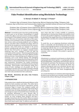 International Research Journal of Engineering and Technology (IRJET) e-ISSN: 2395-0056
Volume: 10 Issue: 01 | Jan 2023 www.irjet.net p-ISSN: 2395-0072
© 2022, IRJET | Impact Factor value: 7.529 | ISO 9001:2008 Certified Journal | Page 848
Fake Product Identification using Blockchain Technology
G. Neeraj1, D. Rahul2, P. Anurag3, V. Pranav4
1 Graduate, Dept. of Computer Science Engineering, Matrusri Engineering College, Telangana, India
2Graduate, Dept. of Electronics and Communication Engineering, Sreenidhi Institute of Science and Technology,
Telangana, India
3Graduate, Dept. of Computer Science Engineering, Matrusri Engineering College, Telangana, India
4Graduate, Dept. of Computer Science Engineering, Matrusri Engineering College, Telangana, India
---------------------------------------------------------------------***---------------------------------------------------------------------
Abstract - Counterfeit products havebeen quicklyexpanding
in recent years, as we all know. Counterfeiting is a global
problem that affects social and economic growth worldwide,
accounting for 3.3% of global commerce, according to OECD
figures. These items are sometimes referredtoas"firstcopies,"
and they can be marketed in place of original products. We
have various online purchasing platforms such as Flipkart,
Amazon, and others where customers buy things, which are
then sent by the manufacturer and delivered to the consumer.
However, many third parties are engaged in the process
between manufacturing and delivery, such as warehouses.
Because these third parties are engaged, unlawful product
tampering may occur, resulting in losses for both the
corporation and the customer. Theprimarygoalofthisproject
is to identify counterfeit items and ensure efficient product
delivery processes. Counterfeiting may be dangerous in some
businesses, such as the medical industry, thus identifying
counterfeit items and stopping themfrombeingsoldiscritical.
A blockchain is a decentralized ledger that records allpeer-to-
peer transactions. Participants can confirm transactions
without the requirement for a centralized authority usingthis
technology. Fund transfers, trade settlement, voting, and a
variety of other challenges are all possible uses. We are
attempting to introduce this immutable technologytoidentify
counterfeit products in this project. QR codes are also used to
store hash codes and determine their authenticity.
Key Words: Blockchain, QR codes, Fake Products,
Tamper, Ledger
1. INTRODUCTION
Fake products have a significantdetrimental influenceon the
market for both consumers and sellers. The sellers fail to
provide the goods as per the buyers' expectations, and the
consumers begin to suspect the company's quality and
standards, resulting in poor marketing of the brand whose
counterfeit items are being distributed in the market. The
most dangerous aspect of counterfeit items is that they may
be extremely detrimental to users. Because fake or
counterfeit items are not limited to any single area of the
market, we must recognize these products and find a
strategy to keep them out of the market. When we examine
dominating sectors like pharmaceuticals and food supplies,
these items may be quite risky. To address such issues, we
must retain data that is freely available to customers,
allowing them to check product details and establish a level
of trust in the product's legitimacy. Counterfeit items must
be identified in the supply chain since, in thepharmaceutical
industry, if this is not done, the customermaybeputatgrave
risk.
To avoid this, we are employing blockchain technology,
which is immutable and decentralized and may be very
useful in detecting fake products. If a third party is involved
in tampering with the data, we can easily identify it using
this technology. We also implemented a QR code that the
consumer scans to evaluate if the product is genuine or
counterfeit.
1.1 Blockchain:
A blockchain is a continual record, known as a block, that is
cryptographically linked together. A cryptographic hash of
the preceding block, a timestamp, and transaction data are
all included in each block. The timestamp verifies that the
transaction data existed at the moment the block was
released, allowing the hash to be calculated. Because each
block contains information about the one before it, they
create a chain, with each new block strengthening the
preceding ones.
As a result, blockchains areresistanttodata tamperingsince
the data in any one block, once recorded, cannot be changed
retrospectively without affecting all subsequent blocks.
 