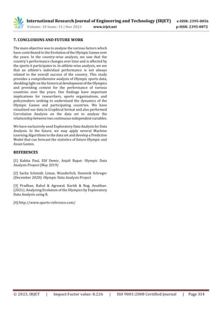 International Research Journal of Engineering and Technology (IRJET) e-ISSN: 2395-0056
Volume: 10 Issue: 11 | Nov 2023 www.irjet.net p-ISSN: 2395-0072
© 2023, IRJET | Impact Factor value: 8.226 | ISO 9001:2008 Certified Journal | Page 314
7. CONCLUSIONS AND FUTURE WORK
The main objective was to analyze the various factors which
have contributed to the EvolutionoftheOlympic Gamesover
the years. In the country-wise analysis, we saw that the
country's performance changes over time and is affected by
the sports it participates in. In athlete-wise analysis, we see
that an athlete's individual performance is not always
related to the overall success of the country. This study
provides a comprehensive analysis of Olympic sports data,
shedding light on the historical developmentofthe Olympics
and providing context for the performance of various
countries over the years. Our findings have important
implications for researchers, sports organizations, and
policymakers seeking to understand the dynamics of the
Olympic Games and participating countries. We have
visualized our data in Graphical format and also performed
Correlation Analysis on the data set to analyze the
relationship betweentwocontinuous independentvariables.
We have exclusively used ExploratoryData AnalysisforData
Analysis. In the future, we may apply several Machine
Learning Algorithms to the data set and developa Predictive
Model that can forecast the statistics of future Olympic and
Asian Games.
REFERENCES
[1] Kabita Paul, Elif Demir, Anjali Bapat: Olympic Data
Analysis Project (May 2019)
[2] Sacha Schmidt, Limas, Wunderlich, Dominik Schreger
(December 2020): Olympic Data Analysis Project
[3] Pradhan, Rahul & Agrawal, Kartik & Nag, Anubhav.
(2021). Analyzing Evolution of the Olympics by Exploratory
Data Analysis using R.
[4] http://www.sports-reference.com/
 