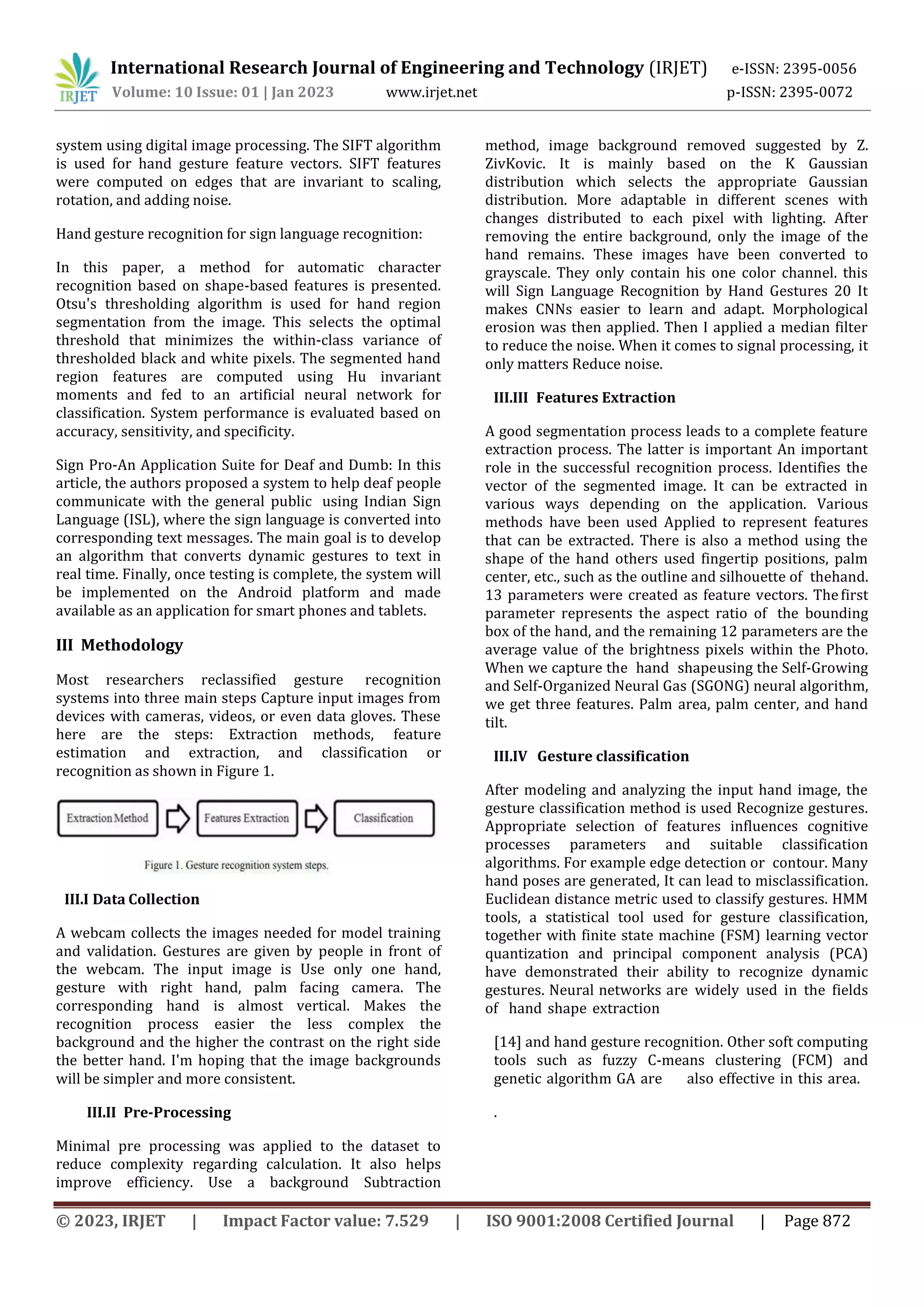 International Research Journal of Engineering and Technology (IRJET) e-ISSN: 2395-0056
Volume: 10 Issue: 01 | Jan 2023 www.irjet.net p-ISSN: 2395-0072
© 2023, IRJET | Impact Factor value: 7.529 | ISO 9001:2008 Certified Journal | Page 872
system using digital image processing. The SIFT algorithm
is used for hand gesture feature vectors. SIFT features
were computed on edges that are invariant to scaling,
rotation, and adding noise.
Hand gesture recognition for sign language recognition:
In this paper, a method for automatic character
recognition based on shape-based features is presented.
Otsu's thresholding algorithm is used for hand region
segmentation from the image. This selects the optimal
threshold that minimizes the within-class variance of
thresholded black and white pixels. The segmented hand
region features are computed using Hu invariant
moments and fed to an artificial neural network for
classification. System performance is evaluated based on
accuracy, sensitivity, and specificity.
Sign Pro-An Application Suite for Deaf and Dumb: In this
article, the authors proposed a system to help deaf people
communicate with the general public using Indian Sign
Language (ISL), where the sign language is converted into
corresponding text messages. The main goal is to develop
an algorithm that converts dynamic gestures to text in
real time. Finally, once testing is complete, the system will
be implemented on the Android platform and made
available as an application for smart phones and tablets.
III Methodology
Most researchers reclassified gesture recognition
systems into three main steps Capture input images from
devices with cameras, videos, or even data gloves. These
here are the steps: Extraction methods, feature
estimation and extraction, and classification or
recognition as shown in Figure 1.
III.I Data Collection
A webcam collects the images needed for model training
and validation. Gestures are given by people in front of
the webcam. The input image is Use only one hand,
gesture with right hand, palm facing camera. The
corresponding hand is almost vertical. Makes the
recognition process easier the less complex the
background and the higher the contrast on the right side
the better hand. I'm hoping that the image backgrounds
will be simpler and more consistent.
III.II Pre-Processing
Minimal pre processing was applied to the dataset to
reduce complexity regarding calculation. It also helps
improve efficiency. Use a background Subtraction
method, image background removed suggested by Z.
ZivKovic. It is mainly based on the K Gaussian
distribution which selects the appropriate Gaussian
distribution. More adaptable in different scenes with
changes distributed to each pixel with lighting. After
removing the entire background, only the image of the
hand remains. These images have been converted to
grayscale. They only contain his one color channel. this
will Sign Language Recognition by Hand Gestures 20 It
makes CNNs easier to learn and adapt. Morphological
erosion was then applied. Then I applied a median filter
to reduce the noise. When it comes to signal processing, it
only matters Reduce noise.
III.III Features Extraction
A good segmentation process leads to a complete feature
extraction process. The latter is important An important
role in the successful recognition process. Identifies the
vector of the segmented image. It can be extracted in
various ways depending on the application. Various
methods have been used Applied to represent features
that can be extracted. There is also a method using the
shape of the hand others used fingertip positions, palm
center, etc., such as the outline and silhouette of thehand.
13 parameters were created as feature vectors. Thefirst
parameter represents the aspect ratio of the bounding
box of the hand, and the remaining 12 parameters are the
average value of the brightness pixels within the Photo.
When we capture the hand shapeusing the Self-Growing
and Self-Organized Neural Gas (SGONG) neural algorithm,
we get three features. Palm area, palm center, and hand
tilt.
III.IV Gesture classification
After modeling and analyzing the input hand image, the
gesture classification method is used Recognize gestures.
Appropriate selection of features influences cognitive
processes parameters and suitable classification
algorithms. For example edge detection or contour. Many
hand poses are generated, It can lead to misclassification.
Euclidean distance metric used to classify gestures. HMM
tools, a statistical tool used for gesture classification,
together with finite state machine (FSM) learning vector
quantization and principal component analysis (PCA)
have demonstrated their ability to recognize dynamic
gestures. Neural networks are widely used in the fields
of hand shape extraction
[14] and hand gesture recognition. Other soft computing
tools such as fuzzy C-means clustering (FCM) and
genetic algorithm GA are also effective in this area.
.
 