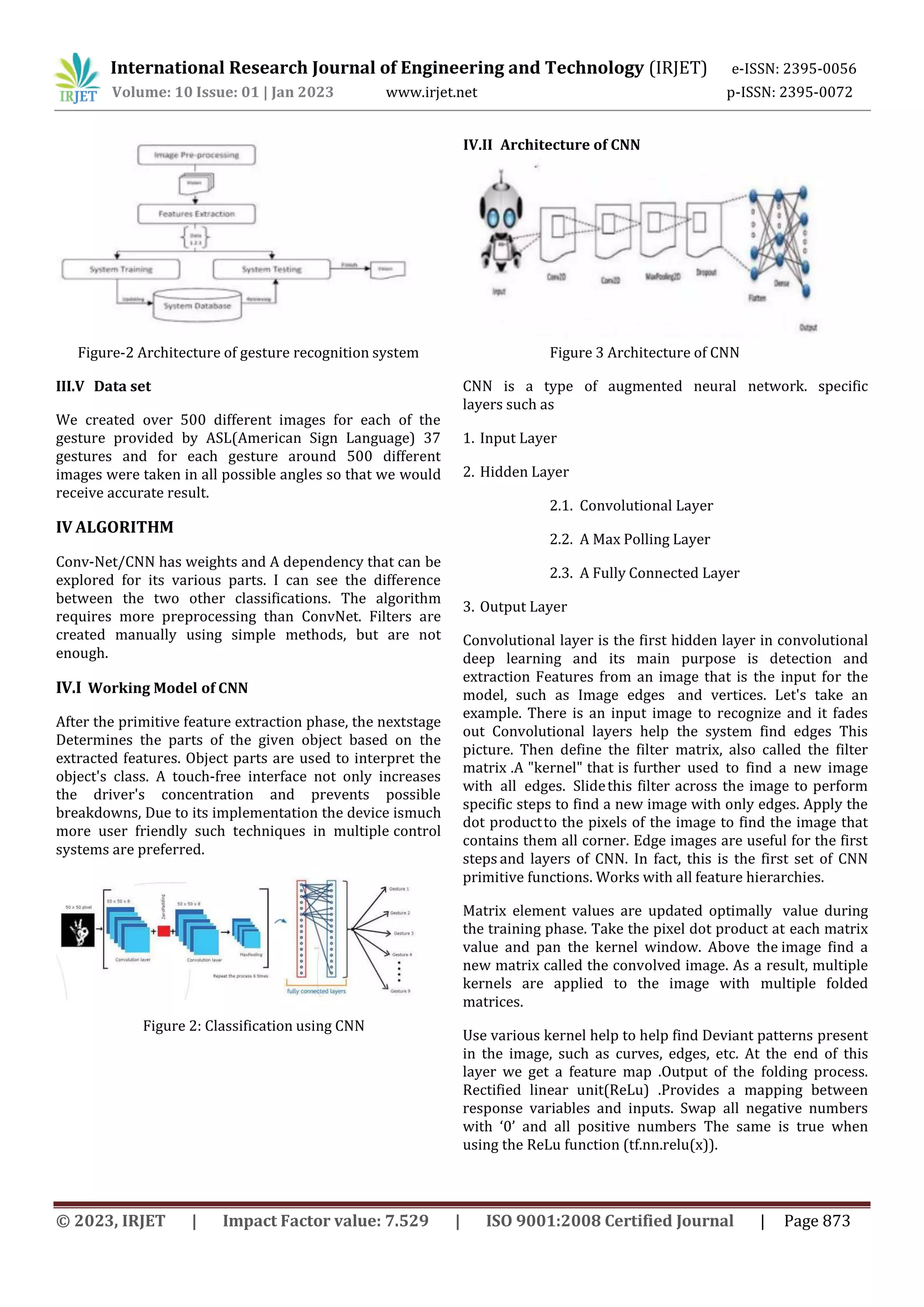 International Research Journal of Engineering and Technology (IRJET) e-ISSN: 2395-0056
Volume: 10 Issue: 01 | Jan 2023 www.irjet.net p-ISSN: 2395-0072
© 2023, IRJET | Impact Factor value: 7.529 | ISO 9001:2008 Certified Journal | Page 873
Figure-2 Architecture of gesture recognition system
III.V Data set
We created over 500 different images for each of the
gesture provided by ASL(American Sign Language) 37
gestures and for each gesture around 500 different
images were taken in all possible angles so that we would
receive accurate result.
IV ALGORITHM
Conv-Net/CNN has weights and A dependency that can be
explored for its various parts. I can see the difference
between the two other classifications. The algorithm
requires more preprocessing than ConvNet. Filters are
created manually using simple methods, but are not
enough.
IV.I Working Model of CNN
After the primitive feature extraction phase, the nextstage
Determines the parts of the given object based on the
extracted features. Object parts are used to interpret the
object's class. A touch-free interface not only increases
the driver's concentration and prevents possible
breakdowns, Due to its implementation the device ismuch
more user friendly such techniques in multiple control
systems are preferred.
Figure 2: Classification using CNN
Figure 3 Architecture of CNN
CNN is a type of augmented neural network. specific
layers such as
1. Input Layer
2. Hidden Layer
2.1. Convolutional Layer
2.2. A Max Polling Layer
2.3. A Fully Connected Layer
3. Output Layer
Convolutional layer is the first hidden layer in convolutional
deep learning and its main purpose is detection and
extraction Features from an image that is the input for the
model, such as Image edges and vertices. Let's take an
example. There is an input image to recognize and it fades
out Convolutional layers help the system find edges This
picture. Then define the filter matrix, also called the filter
matrix .A "kernel" that is further used to find a new image
with all edges. Slidethis filter across the image to perform
specific steps to find a new image with only edges. Apply the
dot productto the pixels of the image to find the image that
contains them all corner. Edge images are useful for the first
steps and layers of CNN. In fact, this is the first set of CNN
primitive functions. Works with all feature hierarchies.
Matrix element values are updated optimally value during
the training phase. Take the pixel dot product at each matrix
value and pan the kernel window. Above the image find a
new matrix called the convolved image. As a result, multiple
kernels are applied to the image with multiple folded
matrices.
Use various kernel help to help find Deviant patterns present
in the image, such as curves, edges, etc. At the end of this
layer we get a feature map .Output of the folding process.
Rectified linear unit(ReLu) .Provides a mapping between
response variables and inputs. Swap all negative numbers
with ‘0’ and all positive numbers The same is true when
using the ReLu function (tf.nn.relu(x)).
IV.II Architecture of CNN
 