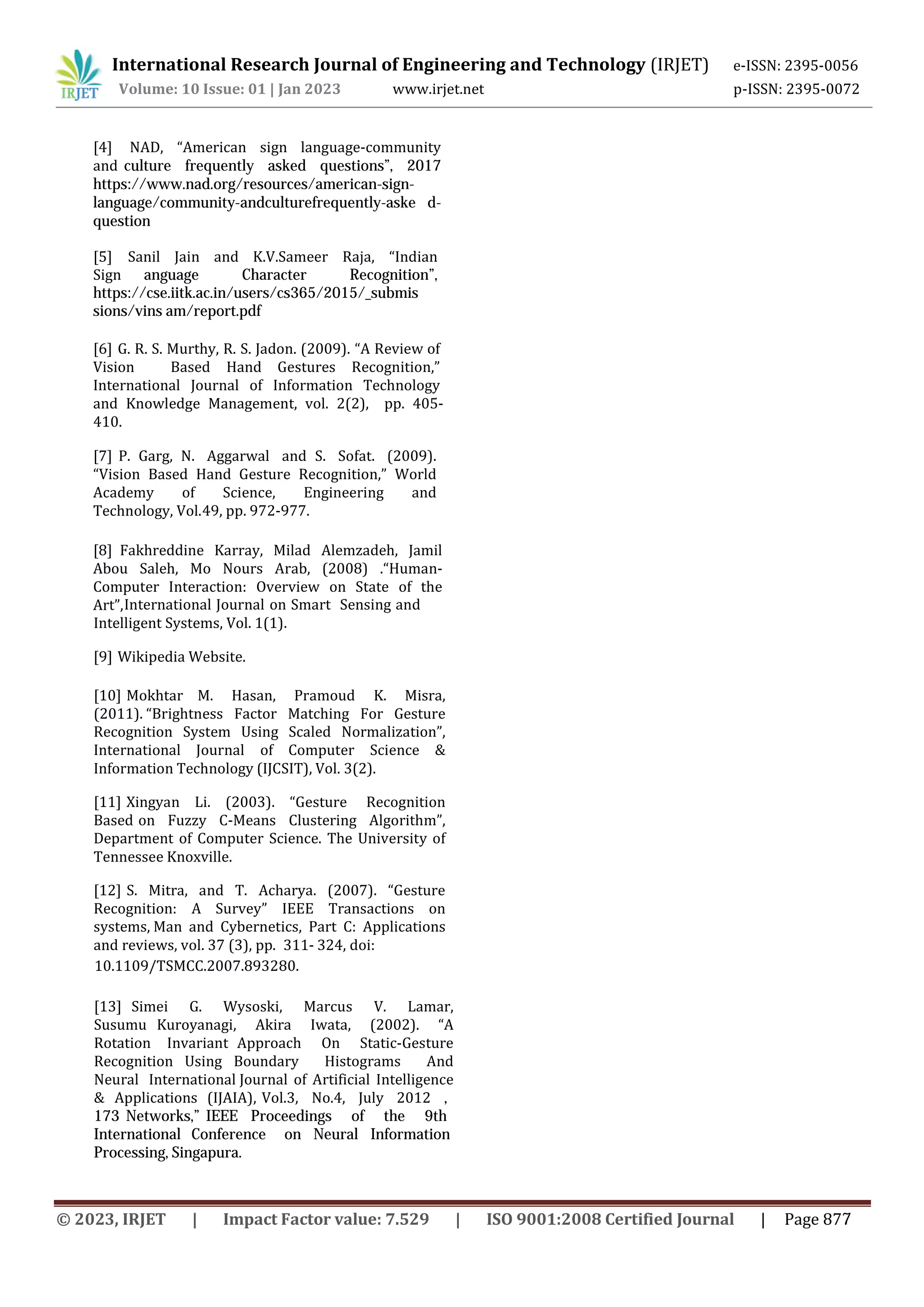 International Research Journal of Engineering and Technology (IRJET) e-ISSN: 2395-0056
Volume: 10 Issue: 01 | Jan 2023 www.irjet.net p-ISSN: 2395-0072
49, pp. 972-977.
International Journal on Smart Sensing and
Intelligent Systems, Vol. 1(1).
[9] Wikipedia Website.
[10] Mokhtar M. Hasan, Pramoud K. Misra,
(2011). “Brightness Factor Matching For Gesture
Recognition System Using Scaled Normalization”,
International Journal of Computer Science &
Information Technology (IJCSIT), Vol. 3(2).
[11] Xingyan Li. (2003). “Gesture Recognition
Based on Fuzzy C-Means Clustering Algorithm”,
Department of Computer Science. The University of
Tennessee Knoxville.
[12] S. Mitra, and T. Acharya. (2007). “Gesture
Recognition: A Survey” IEEE Transactions on
systems, Man and Cybernetics, Part C: Applications
and reviews, vol. 37 (3), pp. 311- 324, doi:
10.1109/TSMCC.2007.893280.
[13] Simei G. Wysoski, Marcus V. Lamar,
Susumu Kuroyanagi, Akira Iwata, (2002). “A
Rotation Invariant Approach On Static-Gesture
Recognition Using Boundary Histograms And
Neural International Journal of Artificial Intelligence
& Applications (IJAIA), Vol.3, No.4, July 2012 ,
173 Networks,” IEEE Proceedings of the 9th
International Conference on Neural Information
Processing, Singapura.
[4] NAD, “American sign language-community
and culture frequently asked questions”, 2017
https://www.nad.org/resources/american-sign-
language/community-andculturefrequently-aske d-
question
[5] Sanil Jain and K.V.Sameer Raja, “Indian
Sign anguage Character Recognition”,
https://cse.iitk.ac.in/users/cs365/2015/_submis
sions/vins am/report.pdf
[6] G. R. S. Murthy, R. S. Jadon. (2009). “A Review of
Vision Based Hand Gestures Recognition,”
International Journal of Information Technology
and Knowledge Management, vol. 2(2), pp. 405-
410.
[7] P. Garg, N. Aggarwal and S. Sofat. (2009).
“Vision Based Hand Gesture Recognition,” World
Academy of Science, Engineering and
Technology, Vol.
[8] Fakhreddine Karray, Milad Alemzadeh, Jamil
Abou Saleh, Mo Nours Arab, (2008) .“Human-
Computer Interaction: Overview on State of the
Art”,
© 2023, IRJET | Impact Factor value: 7.529 | ISO 9001:2008 Certified Journal | Page 877
 