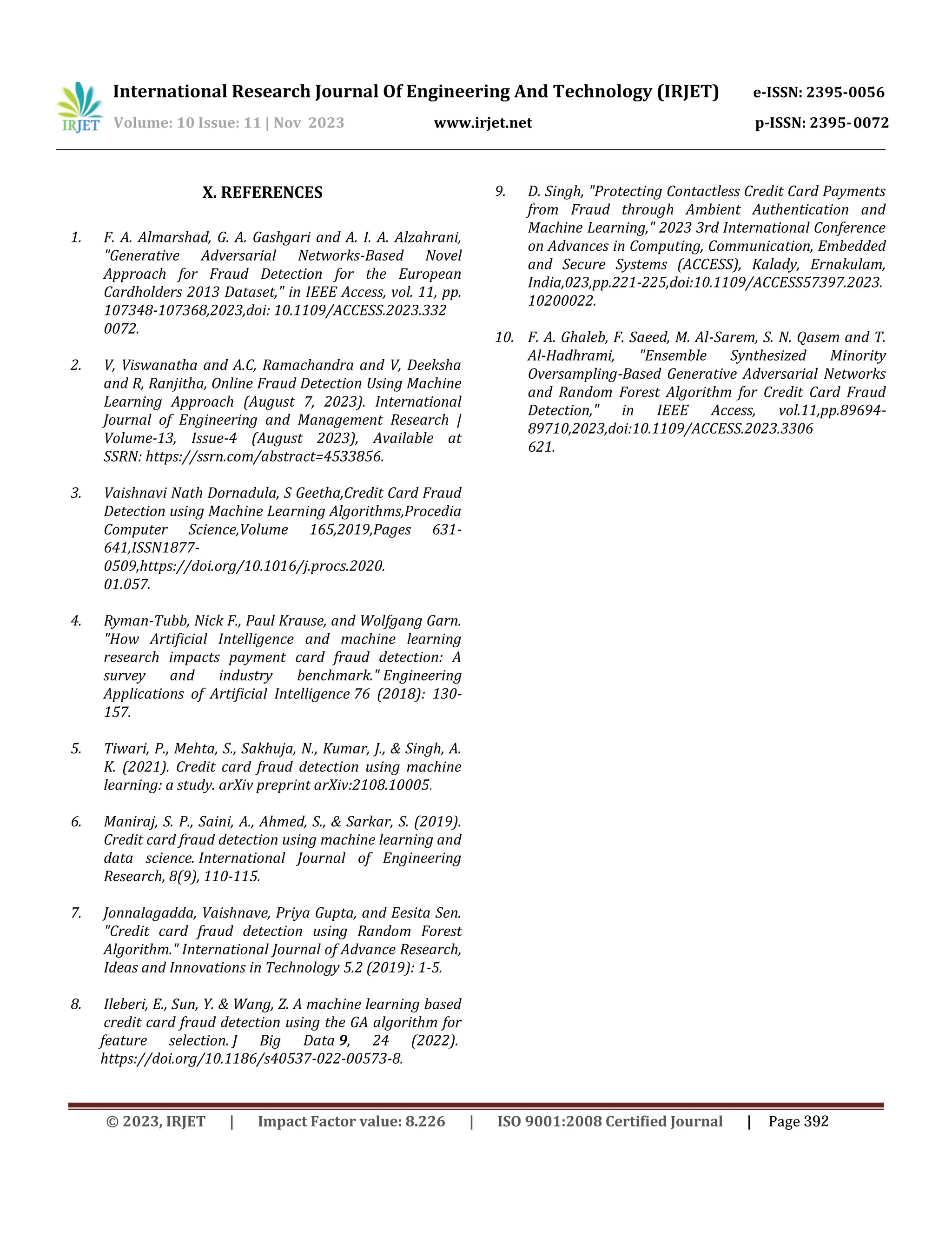 X. REFERENCES
1. F. A. Almarshad, G. A. Gashgari and A. I. A. Alzahrani,
"Generative Adversarial Networks-Based Novel
Approach for Fraud Detection for the European
Cardholders 2013 Dataset," in IEEE Access, vol. 11, pp.
107348-107368,2023,doi: 10.1109/ACCESS.2023.332
0072.
2. V, Viswanatha and A.C, Ramachandra and V, Deeksha
and R, Ranjitha, Online Fraud Detection Using Machine
Learning Approach (August 7, 2023). International
Journal of Engineering and Management Research |
Volume-13, Issue-4 (August 2023), Available at
SSRN: https://ssrn.com/abstract=4533856.
3. Vaishnavi Nath Dornadula, S Geetha,Credit Card Fraud
Detection using Machine Learning Algorithms,Procedia
Computer Science,Volume 165,2019,Pages 631-
641,ISSN1877-
0509,https://doi.org/10.1016/j.procs.2020.
01.057.
4. Ryman-Tubb, Nick F., Paul Krause, and Wolfgang Garn.
"How Artificial Intelligence and machine learning
research impacts payment card fraud detection: A
survey and industry benchmark." Engineering
Applications of Artificial Intelligence 76 (2018): 130-
157.
5. Tiwari, P., Mehta, S., Sakhuja, N., Kumar, J., & Singh, A.
K. (2021). Credit card fraud detection using machine
learning: a study. arXiv preprint arXiv:2108.10005.
6. Maniraj, S. P., Saini, A., Ahmed, S., & Sarkar, S. (2019).
Credit card fraud detection using machine learning and
data science. International Journal of Engineering
Research, 8(9), 110-115.
7. Jonnalagadda, Vaishnave, Priya Gupta, and Eesita Sen.
"Credit card fraud detection using Random Forest
Algorithm." International Journal of Advance Research,
Ideas and Innovations in Technology 5.2 (2019): 1-5.
8. Ileberi, E., Sun, Y. & Wang, Z. A machine learning based
credit card fraud detection using the GA algorithm for
feature selection. J Big Data 9, 24 (2022).
https://doi.org/10.1186/s40537-022-00573-8.
9. D. Singh, "Protecting Contactless Credit Card Payments
from Fraud through Ambient Authentication and
Machine Learning," 2023 3rd International Conference
on Advances in Computing, Communication, Embedded
and Secure Systems (ACCESS), Kalady, Ernakulam,
India,023,pp.221-225,doi:10.1109/ACCESS57397.2023.
10200022.
International Research Journal Of Engineering And Technology (IRJET) e-ISSN: 2395-0056
Volume: 10 Issue: 11 | Nov 2023 www.irjet.net p-ISSN: 2395-0072
10. F. A. Ghaleb, F. Saeed, M. Al-Sarem, S. N. Qasem and T.
Al-Hadhrami, "Ensemble Synthesized Minority
Oversampling-Based Generative Adversarial Networks
and Random Forest Algorithm for Credit Card Fraud
Detection," in IEEE Access, vol.11,pp.89694-
89710,2023,doi:10.1109/ACCESS.2023.3306
621.
© 2023, IRJET | Impact Factor value: 8.226 | ISO 9001:2008 Certified Journal | Page 392
 