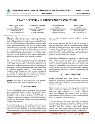 FRAUD DETECTION IN CREDIT CARD TRANSACTIONS
K. RAJA RAJESH REDDY
CSE-IOT
CHANDIGARH UNIVERSITY
MOHALI,PUNJAB
21BCS4795@cuchd.in
R.SESHENDRA KRISHNA
CSE-IOT
CHANDIGARH UNIVERSITY
MOHALI,PUNJAB
21BCS4555@cuchd.in
Y.ARAVIND KUMAR
CSE-IOT
CHANDIGARH UNIVERSITY
MOHALI,PUNJAB
19BCS4655@cuchd.in
PRIYA ANAND
CSE-IOT
CHANDIGARH UNIVERSITY
MOHALI,PUNJAB
21BCS9502@cuchd.in
Abstract - The rapid progress, in electronic commerce
technology has led to an increase in credit card usage as the
method of payment. However this surge in credit card usage
has also resulted in a rise in activities associated with these
cards. To effectively combat fraud cases we urgently need a
fraud detection system that can accurately identify and
prevent fraudulent transactions. In this paper we explore
the complexities of credit card fraud. Investigate various
machine learning algorithms applied to a dataset. These
algorithms include regression, naive Bayes, random forest
well as ensemble classifiers using boosting techniques.
Our research involves an examination of both existing and
proposed models for detecting credit card fraud. We
conducted a analysis of these techniques to determine their
effectiveness in addressing this critical issue. To evaluate the
performance of classification models we utilize metrics such
as accuracy, precision, recall, F1 score, support and
confusion matrix. Through our study our goal is to identify
the classifier by employing supervised learning techniques
for training and testing purposes. Ultimately we aim to
provide a solution, to combat credit card fraud.
Keyword - Accuracy, f1 score, precision, recall, support,
fraud detection, supervised techniques, credit card
I. INTRODUCTION
Credit card fraud has inflicted substantial financial losses
and reputational damage within the financial sector.
Detecting fraud in this context is challenging due to
fraudsters' diverse tactics, including using stolen or
counterfeit credit card information. Traditional rule-based
systems and conventional methods fall short of identifying
complex fraud patterns.
Machine learning, known for handling vast datasets and
uncovering intricate patterns, offers a promising solution
for credit card fraud detection. By utilizing extensive credit
card transaction data, machine learning algorithms swiftly
learn to spot fraudulent trends, enabling real-time
prevention.
This research expands the use of machine learning in
detecting credit card fraud. It explores machine learning
methods, including supervised, deep learning techniques
to assess how effectively they can identify fraudulent
transactions. The study emphasizes the importance of
creating features, interpreting models and ensuring data
quality to build fraud detection systems.
Additionally it addresses the challenges of implementing
these systems, such, as model bias, interpretability
concerns and safeguarding data privacy. Ultimately this
research aims to support institutions card issuers and
retailers in implementing fraud detection systems based
on machine learning. This will improve accuracy. Speed up
the identification of activities to protect customers and the
financial sector.
II. LITERATURE REVIEW
Various techniques have been applied to forecast
fraudulent transactions, encompassing outlier detection,
unsupervised outlier detection, peer group analysis, and
breakpoint analysis.
Outlier detection focuses on identifying transactions that
exhibit substantial deviations in scale, range, or
transaction type compared to a user's historical
transactions. However, this method carries the risk of
generating false alarms, as some of these transactions may
indeed be legitimate customer activities.
In contrast, unsupervised outlier detection is centered on
comprehending customer transaction behavior without
making explicit predictions. Its primary goal is to
scrutinize transaction patterns rather than directly
forecast fraud. Peer group analysis, meanwhile, relies on
the comparison of entities sharing similar characteristics.
International Research Journal Of Engineering And Technology (IRJET) e-ISSN: 2395-0056
Volume: 10 Issue: 11 | Nov 2023 www.irjet.net p-ISSN: 2395-0072
© 2023, IRJET | Impact Factor value: 8.226 | ISO 9001:2008 Certified Journal | Page 386
 