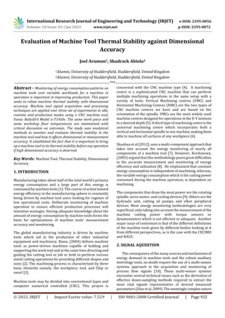 International Research Journal of Engineering and Technology (IRJET) e-ISSN: 2395-0056
Volume: 10 Issue: 01 | Jan 2023 www.irjet.net p-ISSN: 2395-0072
© 2023, IRJET | Impact Factor value: 7.529 | ISO 9001:2008 Certified Journal | Page 932
Evaluation of Machine Tool Thermal Stability against Dimensional
Accuracy
Joel Arumun1, Shadrack Abiola2
1Alumni, University of Huddersfield, Huddersfield, United Kingdom
2Alumni, University of Huddersfield, Huddersfield, United Kingdom
---------------------------------------------------------------------***---------------------------------------------------------------------
Abstract - Monitoring of energy consumption patterns on
machine tools over variable workloads for a machine in
operation is important in improving production. This paper
seeks to relate machine thermal stability with dimensional
accuracy. Machine tool signal acquisition and processing
techniques are applied over three set of experiments in idle,
runtime and production modes using a CNC machine tool;
Fanuc RoboDril Model α-T14iDe. The same work piece and
same workshop floor temperatures are maintained with
critical discussion on outcomes. The study uses analytical
methods to monitor and evaluate thermal stability in the
machine tool and how it affects dimensional or measurement
accuracy. It established the fact that it is important to bring
up a machine tool to its thermal stability before anyoperation
if high dimensional accuracy is deserved.
Key Words: Machine Tool, Thermal Stability, Dimensional
Accuracy.
1. INTRODUCTION
Manufacturing takes about half of the total world’s primary
energy consumption and a large part of this energy is
consumed by machine tools [1]. The course of actiontoward
energy efficiency in the manufacturing sphere is constantly
being driven by machine tool users looking for regimes of
low operational costs. Deliberate monitoring of machine
operation to ensure efficient production processes will
minimize wastages. Having adequate knowledge about the
amount of energy consumption by machine tools forms the
basis for optimizations of machine tools’ measurement
accuracy and monitoring.
The global manufacturing industry is driven by machine
tools which aid in the production of other industrial
equipment and machinery. Bawa, (2004) defines machine
tools as power-driven machines capable of holding and
supporting the work tool and at the same time directing and
guiding the cutting tool or job or both to perform various
metal cutting operations for providing different shapes and
sizes [2]. The machining process is characterized by three
basic elements namely, the workpiece, tool, and Chip or
swarf [3].
Machine tools may be divided into conventional types and
computer numerical controlled (CNC). This project is
concerned with the CNC machine type [4]. A machining
centre is a sophisticated CNC machine that can perform
multiple machining operations in the same setup with a
variety of tools. Vertical Machining centres (VMC) and
Horizontal Machining Centres (HMC) are the two types of
CNC machine centres we have and are based on the
orientation of the spindle. VMCs are the most widely used
machine centres designed for operations in the X-Y motions
to a desired depth [5]. A third type of machiningcentreisthe
universal machining centre which incorporates both a
vertical and horizontal spindle in one machine,makingthem
able to machine all surfaces of any workpiece [6].
Shaohua et al [2012], uses a multi-componentapproachthat
takes into account the energy monitoring of nearly all
components of a machine tool [7]. However, Kordonowy,
(2003) argued that this methodology poses great difficulties
in the accurate measurement and monitoring of energy
efficiency and utilization [8]. He emphasized that constant
energy consumption is independent of machining, whereas,
the variable energy consumption which is the cutting power
consumed during the machine operation, is dependent on
machining.
The components that draw the most power are the rotating
spindle, servo motor, and cooling devices [9]. Others are the
hydraulic unit, cutting oil pumps, and other peripheral
devices. Most energy monitoring methodologies are very
superficial, only taking into account the measurement of the
machine cutting power with torque sensors or
dynamometers which is not efficient or adequate. Another
major issue of contention is that of the different definitions
of the machine tools given by different bodies looking at it
from different perspectives, as is the case with the CECIMO
and NACE.
2. SIGNAL AQUISITION
The consequence of the manysourcesandmechanismsof
energy demand in machine tools and the robust auxiliary
metrology tools, no doubt require the use of a multi-sensor
systems approach in the acquisition and monitoring of
process flow signals [10]. These multi-sensor systems
encounter several technical issues such as the derivation of
effective down-sampling methods required to extract the
most vital signals representative of desired measured
parameters (Diaz et al, 2009). The seeminglycomplexnature
 