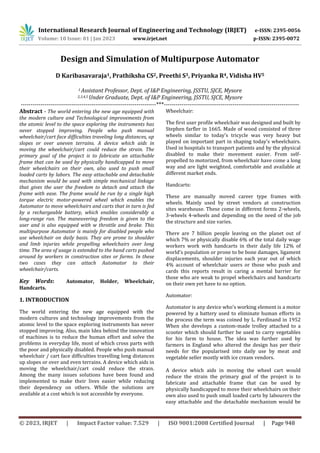 International Research Journal of Engineering and Technology (IRJET) e-ISSN: 2395-0056
Volume: 10 Issue: 01 | Jan 2023 www.irjet.net p-ISSN: 2395-0072
© 2023, IRJET | Impact Factor value: 7.529 | ISO 9001:2008 Certified Journal | Page 948
Design and Simulation of Multipurpose Automator
D Karibasavaraja1, Prathiksha CS2, Preethi S3, Priyanka R4, Vidisha HV5
1 Assistant Professor, Dept. of I&P Engineering, JSSTU, SJCE, Mysore
2,3,4,5 Under Graduate, Dept. of I&P Engineering, JSSTU, SJCE, Mysore
---------------------------------------------------------------------***---------------------------------------------------------------------
Abstract - The world entering the new age equipped with
the modern culture and Technological improvements from
the atomic level to the space exploring the instruments has
never stopped improving. People who push manual
wheelchair/cart face difficulties traveling long distances, up
slopes or over uneven terrains. A device which aids in
moving the wheelchair/cart could reduce the strain. The
primary goal of the project is to fabricate an attachable
frame that can be used by physically handicapped to move
their wheelchairs on their own, also used to push small
loaded carts by labors. The easy attachable and detachable
mechanism would be used with simple mechanical linkage
that gives the user the freedom to detach and attach the
frame with ease. The frame would be run by a single high
torque electric motor-powered wheel which enables the
Automator to move wheelchairs and carts that in turn is fed
by a rechargeable battery, which enables considerably a
long-range run. The maneuvering freedom is given to the
user and is also equipped with w throttle and brake. This
multipurpose Automator is mainly for disabled people who
use wheelchair on daily basis. They are prone to shoulder
and limb injuries while propelling wheelchairs over long
time. The area of usage is extended to the hand carts pushed
around by workers in construction sites or farms. In these
two cases they can attach Automator to their
wheelchair/carts.
Key Words: Automator, Holder, Wheelchair,
Handcarts.
1. INTRODUCTION
The world entering the new age equipped with the
modern cultures and technology improvements from the
atomic level to the space exploring instruments has never
stopped improving. Also, main Idea behind the innovation
of machines is to reduce the human effort and solve the
problems in everyday life, most of which cross parts with
the poor and physically disabled. People who push manual
wheelchair / cart face difficulties travelling long distances
up slopes or over and even terrains. A device which aids in
moving the wheelchair/cart could reduce the strain.
Among the many issues solutions have been found and
implemented to make their lives easier while reducing
their dependency on others. While the solutions are
available at a cost which is not accessible by everyone.
Wheelchair:
The first user profile wheelchair was designed and built by
Stephen farfler in 1665. Made of wood consisted of three
wheels similar to today's tricycle was very heavy but
played on important part in shaping today's wheelchairs.
Used in hospitals to transport patients and by the physical
disabled to make their movement easier. From self-
propelled to motorized, from wheelchair have come a long
way and are light weighted, comfortable and available at
different market ends.
Handcarts:
These are manually moved career type frames with
wheels. Mainly used by street vendors at construction
sites warehouse. These come in different forms 2-wheels,
3-wheels 4-wheels and depending on the need of the job
the structure and size varies.
There are 7 billion people leaving on the planet out of
which 7% or physically disable 6% of the total daily wage
workers work with handcarts in their daily life 12% of
world's population or prone to be bone damages, ligament
displacements, shoulder injuries each year out of which
4% account of wheelchair users or those who push and
cards this reports result in caring a mental barrier for
those who are weak to propel wheelchairs and handcarts
on their own yet have to no option.
Automator:
Automator is any device who's working element is a motor
powered by a battery used to eliminate human efforts in
the process the term was coined by L. Ferdinand in 1952
When she develops a custom-made trolley attached to a
scooter which should further be used to carry vegetables
for his farm to house. The idea was further used by
farmers in England who altered the design has per their
needs for the popularised into daily use by meat and
vegetable seller mostly with ice cream vendors.
A device which aids in moving the wheel cart would
reduce the strain the primary goal of the project is to
fabricate and attachable frame that can be used by
physically handicapped to move their wheelchairs on their
own also used to push small loaded carts by labourers the
easy attachable and the detachable mechanism would be
 