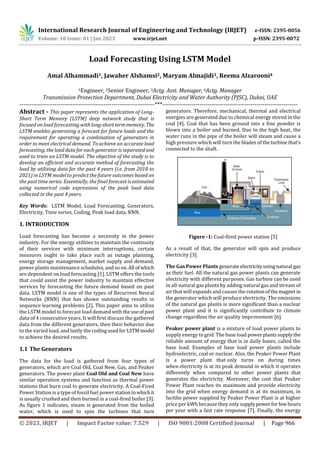 International Research Journal of Engineering and Technology (IRJET) e-ISSN: 2395-0056
Volume: 10 Issue: 01 | Jan 2023 www.irjet.net p-ISSN: 2395-0072
© 2023, IRJET | Impact Factor value: 7.529 | ISO 9001:2008 Certified Journal | Page 966
Load Forecasting Using LSTM Model
Amal Alhammadi1, Jawaher Alshamsi2, Maryam Almajidi3, Reema Alzarooni4
1Engineer, 2Senior Engineer, 3Actg. Asst. Manager, 4Actg. Manager
Transmission Protection Department, Dubai Electricity and Water Authority (PJSC), Dubai, UAE
Key Words: LSTM Model, Load Forecasting, Generators,
Electricity, Time series, Coding, Peak load data, RNN.
1. INTRODUCTION
Load forecasting has become a necessity in the power
industry. For the energy utilities to maintain the continuity
of their services with minimum interruptions, certain
measures ought to take place such as outage planning,
energy storage management, market supply and demand,
power plants maintenance schedules, and so on.All ofwhich
are dependent on load forecasting [1]. LSTM offers the tools
that could assist the power industry to maintain effective
services by forecasting the future demand based on past
data. LSTM model is one of the types of Recurrent Neural
Networks (RNN) that has shown outstanding results in
sequence learning problems [2]. This paper aims to utilize
the LSTM model to forecast load demandwiththeuseofpast
data of 4 consecutive years. It will first discuss the gathered
data from the different generators, then their behavior due
to the varied load, and lastly the codingusedforLSTMmodel
to achieve the desired results.
1.1 The Generators
The data for the load is gathered from four types of
generators, which are Coal Old, Coal New, Gas, and Peaker
generators. The power plant Coal Old and Coal New have
similar operation systems and function as thermal power
stations that burn coal to generate electricity. A Coal-Fired
Power Station is a type of fossil fuel powerstationinwhichit
is usually crushed and then burned in a coal-fired boiler [3].
As figure 1 indicates, steam is generated from the boiled
water, which is used to spin the turbines that turn
generators. Therefore, mechanical, thermal and electrical
energies are generated due to chemical energy stored in the
coal [4]. Coal that has been ground into a fine powder is
blown into a boiler and burned. Due to the high heat, the
water runs in the pipe of the boiler will steam and cause a
high pressure which will turn the blades of theturbinethat’s
connected to the shaft.
Figure -1: Coal-fired power station [5]
As a result of that, the generator will spin and produce
electricity [3].
The Gas Power Plants generateelectricityusingnatural gas
as their fuel. All the natural gas power plants can generate
electricity with different purposes. Gas turbine can be used
in all-natural gas plants by adding natural gas and stream of
air that will expands and causes the rotationofthemagnetin
the generator which will produce electricity. The emissions
of the natural gas plants is more significant than a nuclear
power plant and it is significantly contribute to climate
change regardless the air quality improvement [6].
Peaker power plant is a mixture of load power plants to
supply energy to grid. The base load powerplantssupplythe
reliable amount of energy that is in daily bases, called the
base load. Examples of base load power plants include
hydroelectric, coal or nuclear. Also, the Peaker Power Plant
is a power plant that only turns on during times
when electricity is at its peak demand in which it operates
differently when compared to other power plants that
generates the electricity. Moreover, the cost that Peaker
Power Plant reaches its maximum and provide electricity
into the grid when energy demand is at its maximum, in
factthe power supplied by Peaker Power Plant is at higher
price per kWh because they only supplypowerforfewhours
per year with a fast rate response [7]. Finally, the energy
---------------------------------------------------------------------***---------------------------------------------------------------------
Abstract - This paper represents the application of Long-
Short Term Memory (LSTM) deep network study that is
focused on load forecasting with long-shorttermmemory. The
LSTM enables generating a forecast for future loads and the
requirement for operating a combination of generators in
order to meet electrical demand. To achieve an accurate load
forecasting, the load data for each generator is separated and
used to train an LSTM model. The objective of the study is to
develop an efficient and accurate method of forecasting the
load by utilizing data for the past 4 years (i.e. from 2018 to
2021) in LSTM model to predict the future outcomes based on
the past time series. Essentially, the final forecast is estimated
using numerical code expressions of the peak load data
collected in the past 4 years.
 