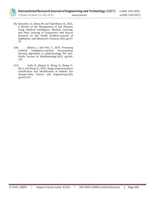 International Research Journal of Engineering and Technology (IRJET) e-ISSN: 2395-0056
Volume 10 Issue 11, Nov 2023 www.irjet.net p-ISSN: 2395-0072
© 2023, IRJET | Impact Factor value: 8.226 | ISO 9001:2008 Certified Journal | Page 446
[9] Kavianfar, A., Salimi, M. and Taherkhani, H., 2021.
A Review of the Management of Eye Diseases
Using Artificial Intelligence, Machine Learning,
and Deep Learning in Conjunction with Recent
Research on Eye Health Problems. Journal of
Ophthalmic and Optometric Sciences, 5(2), pp.57-
72
[10] Balyen, L. and Peto, T., 2019. Promising
artificial intelligence-machine learning-deep
learning algorithms in ophthalmology. The Asia-
Pacific Journal of Ophthalmology, 8(3), pp.264-
272.
[11] Sarki, R., Ahmed, K., Wang, H., Zhang, Y.,
Ma, J. and Wang, K., 2021. Image preprocessing in
classification and identification of diabetic eye
diseases. Data Science and Engineering, 6(4),
pp.455-471.
 