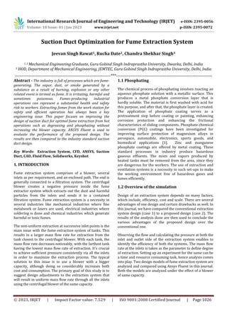 International Research Journal of Engineering and Technology (IRJET) e-ISSN: 2395-0056
Volume: 10 Issue: 01 | Jan 2023 www.irjet.net p-ISSN: 2395-0072
© 2023, IRJET | Impact Factor value: 7.529 | ISO 9001:2008 Certified Journal | Page 1026
Suction Duct Optimization for Fume Extraction System
Jeevan Singh Rawat1, Rucha Date2, Chandra Shekhar Singh3
1, 2 Mechanical Engineering Graduate, Guru Gobind Singh Indraprastha University, Dwarka, Delhi, India
3 HOD, Department of Mechanical Engineering, JEMTEC, Guru Gobind Singh Indraprastha University, Delhi, India
---------------------------------------------------------------------***---------------------------------------------------------------------
Abstract - The industry is full of processes which are fume-
generating. The vapor, dust, or smoke generated by a
substance as a result of burning, explosion or any other
related event is termed as fume. It is irritating, harmful and
sometimes poisonous. Fumes-producing industrial
operations can represent a substantial health and safety
risk to workers. Extracting fumes from the work station for
safety and efficient operation has always been a key
engineering issue. This paper focuses on improving the
design of suction duct for optimal fume extraction from hot
operations such as degreasing and phosphating without
increasing the blower capacity. ANSYS Fluent is used to
evaluate the performance of the proposed design. The
results are then compared to the industry standard suction
duct design.
Key Words: Extraction System, CFD, ANSYS, Suction
Duct, CAD, Fluid Flow, Solidworks, Keyshot
1. INTRODUCTION
Fume extraction system comprises of a blower, several
inlets as per requirement, and an enclosed path. The end is
generally connected to a filtration system. The centrifugal
blower creates a negative pressure inside the fume
extractor system which extracts out the dust and harmful
particles from the inlets and sends it to a contained
filtration system. Fume extraction system is a necessity in
several industries like mechanical industries where fine
metalwork or lasers are used, electrical industries where
soldering is done and chemical industries which generate
harmful or toxic fumes.
The non-uniform extraction at successive inlet points is the
main issue with the fume extraction system of tanks. This
results in a larger mass flow rate for extraction from the
tank closest to the centrifugal blower. With each tank, the
mass flow rate decreases noticeably, with the farthest tank
having the lowest mass flow rate of extraction. It's crucial
to achieve sufficient pressure consistently via all the inlets
in order to maximize the extraction process. The typical
solution to this issue is to use a blower with a bigger
capacity, although doing so considerably increases both
cost and consumption. The primary goal of this study is to
suggest design adjustments to the extraction system that
will result in uniform mass flow rate through all the inlets
using the centrifugal blower of the same capacity.
1.1 Phosphating
The chemical process of phosphating involves reacting an
aqueous phosphate solution with a metallic surface. This
produces a metal phosphate conversion layer that is
hardly soluble. The material is first washed with acid for
this purpose, and after that, the phosphate layer is created.
The application of phosphate coating serves as a
pretreatment step before coating or painting, enhancing
corrosion protection and enhancing the frictional
characteristics of sliding components. Phosphate chemical
conversion (PCC) coatings have been investigated for
improving surface protection of magnesium alloys in
aerospace, automobile, electronics, sports goods, and
biomedical applications [1]. Zinc and manganese
phosphate coatings are offered by metal coating. These
standard processes in industry produce hazardous
gaseous effluents. The mists and vapors produced by
heated tanks must be removed from the area, since they
are dangerous for the workers. The use of extraction and
ventilation systems is a necessity in such set-ups to make
the working environment free of hazardous gases and
fumes efficiently.
1.2 Overview of the simulation
Design of an extraction system depends on many factors,
which include, efficiency, cost and scale. There are several
advantages of one design and certain drawbacks as well. In
this journal, we have compared the conventional extraction
system design (case 1) to a proposed design (case 2). The
results of the analysis done are then used to conclude the
various advantages of the proposed design over the
conventional one.
Observing the flow and calculating the pressure at both the
inlet and outlet side of the extraction system enables to
identify the efficiency of both the systems. The mass flow
rate at the inlets is taken as the parameter to define degree
of extraction. Setting up an experiment for the same can be
a time and resource consuming task, hence analysis comes
into play. Two design models of fume extraction system are
analyzed and compared using Ansys Fluent in this journal.
Both the models are analyzed under the effect of a blower
of same capacity.
 