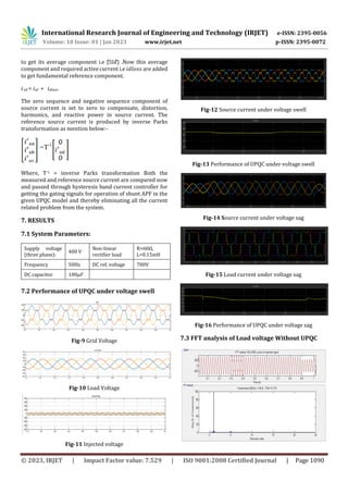 International Research Journal of Engineering and Technology (IRJET) e-ISSN: 2395-0056
Volume: 10 Issue: 01 | Jan 2023 www.irjet.net p-ISSN: 2395-0072
© 2023, IRJET | Impact Factor value: 7.529 | ISO 9001:2008 Certified Journal | Page 1090
to get its average component i.e (𝑖𝑠𝑑) .Now this average
component and required active current i.e 𝑖𝑑𝑙𝑜𝑠𝑠 are added
to get fundamental reference component.
𝑖’𝑠𝑑 = isd + 𝑖𝑑𝑙𝑜𝑠𝑠
The zero sequence and negative sequence component of
source current is set to zero to compensate, distortion,
harmonics, and reactive power in source current. The
reference source current is produced by inverse Parks
transformation as mention below:-
=T-1
Where, T-1 = inverse Parks transformation Both the
measured and reference source current are compared now
and passed through hysteresis band current controller for
getting the gating signals for operation of shunt APF in the
given UPQC model and thereby eliminating all the current
related problem from the system.
7. RESULTS
7.1 System Parameters:
Supply voltage
(three phase):
400 V
Non-linear
rectifier load
R=60Ω,
L=0.15mH
Frequency 50Hz DC ref. voltage 700V
DC capacitor 100𝜇𝐹
7.2 Performance of UPQC under voltage swell
Fig-9 Grid Voltage
Fig-10 Load Voltage
Fig-11 Injected voltage
Fig-12 Source current under voltage swell
Fig-13 Performance of UPQC under voltage swell
Fig-14 Source current under voltage sag
Fig-15 Load current under voltage sag
Fig-16 Performance of UPQC under voltage sag
7.3 FFT analysis of Load voltage Without UPQC
 