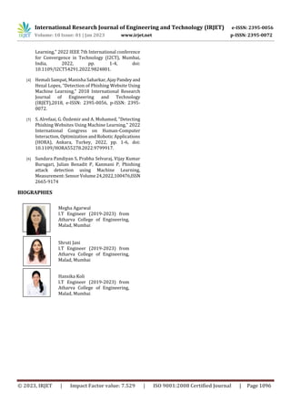 International Research Journal of Engineering and Technology (IRJET) e-ISSN: 2395-0056
Volume: 10 Issue: 01 | Jan 2023 www.irjet.net p-ISSN: 2395-0072
© 2023, IRJET | Impact Factor value: 7.529 | ISO 9001:2008 Certified Journal | Page 1096
Learning," 2022 IEEE 7th International conference
for Convergence in Technology (I2CT), Mumbai,
India, 2022, pp. 1-4, doi:
10.1109/I2CT54291.2022.9824801.
[4] Hemali Sampat, Manisha Saharkar,AjayPandeyand
Hezal Lopes, “Detection of Phishing Website Using
Machine Learning,” 2018 International Research
Journal of Engineering and Technology
(IRJET),2018, e-ISSN: 2395-0056, p-ISSN: 2395-
0072.
[5] S. Alrefaai, G. Özdemir and A. Mohamed, "Detecting
Phishing Websites Using Machine Learning," 2022
International Congress on Human-Computer
Interaction, Optimization and Robotic Applications
(HORA), Ankara, Turkey, 2022, pp. 1-6, doi:
10.1109/HORA55278.2022.9799917.
[6] Sundara Pandiyan S, Prabha Selvaraj, Vijay Kumar
Burugari, Julian Benadit P, Kanmani P, Phishing
attack detection using Machine Learning,
Measurement:SensorVolume24,2022,100476,ISSN
2665-9174
BIOGRAPHIES
Megha Agarwal
I.T Engineer (2019-2023) from
Atharva College of Engineering,
Malad, Mumbai
Shruti Jani
I.T Engineer (2019-2023) from
Atharva College of Engineering,
Malad, Mumbai
Hansika Koli
I.T Engineer (2019-2023) from
Atharva College of Engineering,
Malad, Mumbai
 