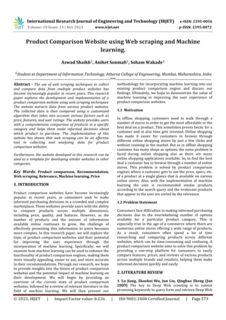International Research Journal of Engineering and Technology (IRJET) e-ISSN: 2395-0056
Volume: 10 Issue: 11 | Nov 2023 www.irjet.net p-ISSN: 2395-0072
© 2023, IRJET | Impact Factor value: 8.226 | ISO 9001:2008 Certified Journal | Page 573
Product Comparison Website using Web scraping and Machine
learning.
Aswad Shaikh1, Aniket Sonmali1, Soham Wakade1
1Student at Department of Information Technology, Atharva College of Engineering, Mumbai, Maharashtra, India
---------------------------------------------------------------------***---------------------------------------------------------------------
Abstract - The use of web scraping techniques to collect
and compare data from multiple product websites has
become increasingly popular in recent years. This research
paper explores the development and implementation of a
product comparison website using web scraping techniques.
The website extracts data from various product websites.
The collected data is then compared using a customized
algorithm that takes into account various factors such as
price, features, and user ratings. The website provides users
with a comprehensive comparison of products in a specific
category and helps them make informed decisions about
which product to purchase. The implementation of this
website has shown that web scraping can be an effective
tool in collecting and analyzing data for product
comparison websites.
Furthermore, the website developed in this research can be
used as a template for developing similar websites in other
categories.
Key Words: Product comparison, Recommendation,
Web scraping, Relevance, Machine learning, Price
1. INTRODUCTION
Product comparison websites have become increasingly
popular in recent years, as consumers seek to make
informed purchasing decisions in a crowded and complex
marketplace. These websites provide users with the ability
to compare products across multiple dimensions,
including price, quality, and features. However, as the
number of products and the amount of information
available online continues to grow, the challenge of
effectively presenting this information to users becomes
more complex. In this research paper, we will explore the
topic of product comparison websites and their potential
for improving the user experience through the
incorporation of machine learning. Specifically, we will
examine how machine learning can be used to enhance the
functionality of product comparison engines, making them
more visually appealing, easier to use, and more accurate
in their recommendations. Through our research, we hope
to provide insights into the future of product comparison
websites and the potential impact of machine learning on
their development. We will begin by providing an
overview of the current state of product comparison
websites, followed by a review of relevant literature in the
field of machine learning. We will then present our
methodology for incorporating machine learning into our
existing product comparison engine and discuss our
findings. Ultimately, we hope to demonstrate the value of
machine learning in improving the user experience of
product comparison websites.
1.1 Motivation
In offline shopping, customers need to walk through a
number of stores in order to get the most affordable or the
best deal on a product. This sometimes proves hectic for a
customer and at also time gets invested. Online shopping
has made it easier for customers to browse through
different online shopping stores by just a few clicks and
without roaming in the market. But as in offline shopping
customer has many shops as options, the same problem is
faced during online shopping also as there are many
online shopping applications available. So, to find the best
deal a customer has to browse through a number of online
stores. This problem is solved by product comparison
engines where a customer gets to see the price, specs, etc.
of a product at a single glance that is available on various
online stores. Also, with the implementation of machine
learning the user is recommended similar products
according to the search query and the irrelevant products
that appear to the user are sorted by the relevance.
1.2 Problem Statement
Consumers face difficulties in making informed purchasing
decisions due to the overwhelming number of options
available for a particular product category. This is
especially true in the age of e-commerce where there are
numerous online stores offering a wide range of products.
As a result, consumers often spend a lot of time
researching and comparing products across different
websites, which can be time-consuming and confusing. A
product comparison website aims to solve this problem by
providing a one-stop platform for consumers to easily
compare features, prices, and reviews of various products
across multiple brands and retailers, helping them make
informed decisions quickly and easily.
2. LITERATURE REVIEW
1. Lu Jiang, Zhaohui Wu, Jun Liu, Qinghua Zheng (Jan
2009) The key to Deep Web crawling is to submit
promising keywords to query form and retrieve Deep Web
 