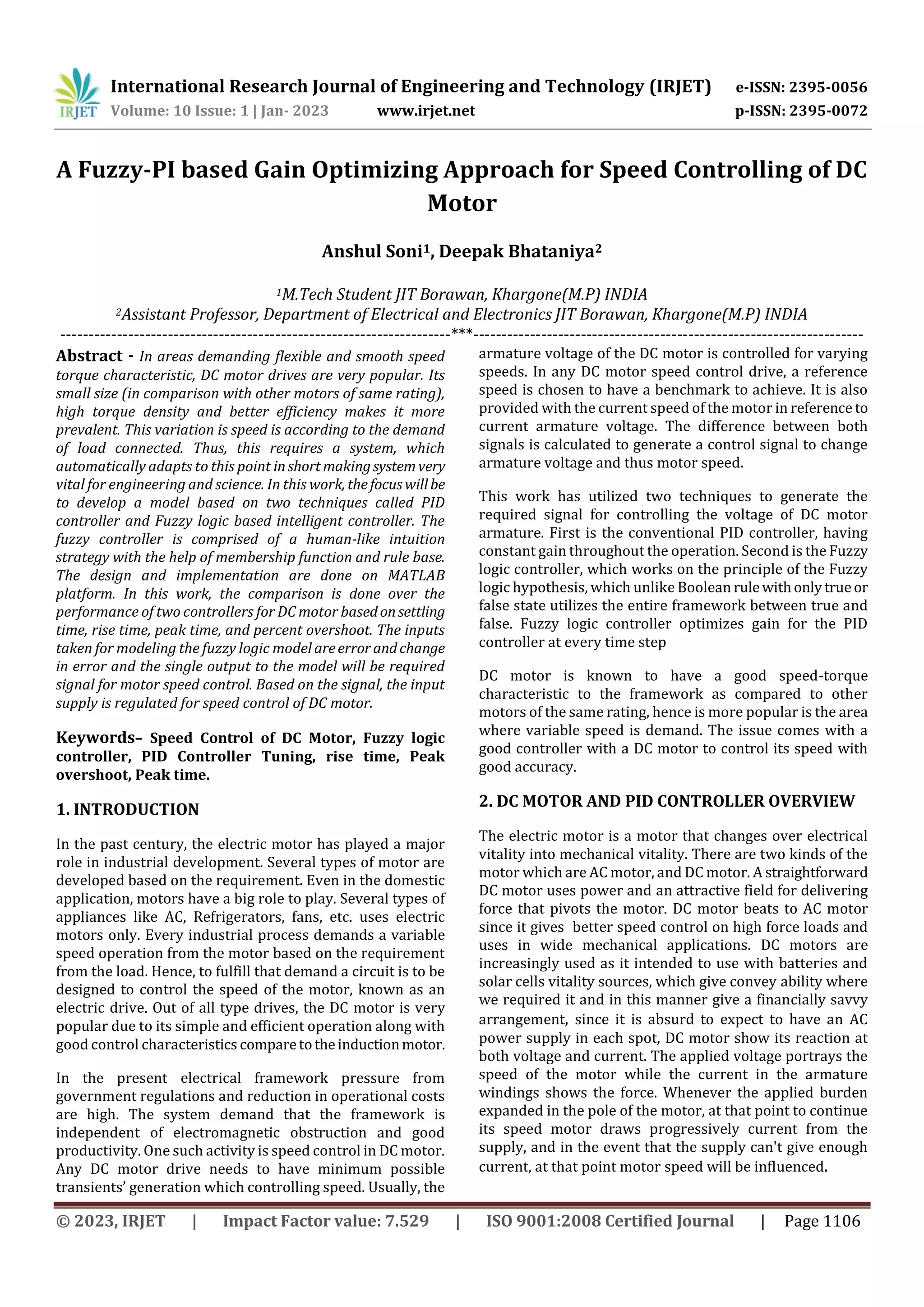 International Research Journal of Engineering and Technology (IRJET) e-ISSN: 2395-0056
Volume: 10 Issue: 1 | Jan- 2023 www.irjet.net p-ISSN: 2395-0072
© 2023, IRJET | Impact Factor value: 7.529 | ISO 9001:2008 Certified Journal | Page 1106
A Fuzzy-PI based Gain Optimizing Approach for Speed Controlling of DC
Motor
Anshul Soni1, Deepak Bhataniya2
1M.Tech Student JIT Borawan, Khargone(M.P) INDIA
2Assistant Professor, Department of Electrical and Electronics JIT Borawan, Khargone(M.P) INDIA
---------------------------------------------------------------------***---------------------------------------------------------------------
Abstract - In areas demanding flexible and smooth speed
torque characteristic, DC motor drives are very popular. Its
small size (in comparison with other motors of same rating),
high torque density and better efficiency makes it more
prevalent. This variation is speed is according to the demand
of load connected. Thus, this requires a system, which
automatically adapts to this point inshortmakingsystemvery
vital for engineering and science. In this work, thefocuswillbe
to develop a model based on two techniques called PID
controller and Fuzzy logic based intelligent controller. The
fuzzy controller is comprised of a human-like intuition
strategy with the help of membership function and rule base.
The design and implementation are done on MATLAB
platform. In this work, the comparison is done over the
performance of two controllers for DC motor basedonsettling
time, rise time, peak time, and percent overshoot. The inputs
taken for modeling the fuzzy logic model areerrorandchange
in error and the single output to the model will be required
signal for motor speed control. Based on the signal, the input
supply is regulated for speed control of DC motor.
Keywords– Speed Control of DC Motor, Fuzzy logic
controller, PID Controller Tuning, rise time, Peak
overshoot, Peak time.
1. INTRODUCTION
In the past century, the electric motor has played a major
role in industrial development. Several types of motor are
developed based on the requirement. Even in the domestic
application, motors have a big role to play. Several types of
appliances like AC, Refrigerators, fans, etc. uses electric
motors only. Every industrial process demands a variable
speed operation from the motor based on the requirement
from the load. Hence, to fulfill that demand a circuit is to be
designed to control the speed of the motor, known as an
electric drive. Out of all type drives, the DC motor is very
popular due to its simple and efficient operation along with
good control characteristics comparetotheinductionmotor.
In the present electrical framework pressure from
government regulations and reduction in operational costs
are high. The system demand that the framework is
independent of electromagnetic obstruction and good
productivity. One such activity is speed control in DC motor.
Any DC motor drive needs to have minimum possible
transients’ generation which controlling speed. Usually, the
armature voltage of the DC motor is controlled for varying
speeds. In any DC motor speed control drive, a reference
speed is chosen to have a benchmark to achieve. It is also
provided with the current speed of the motor in reference to
current armature voltage. The difference between both
signals is calculated to generate a control signal to change
armature voltage and thus motor speed.
This work has utilized two techniques to generate the
required signal for controlling the voltage of DC motor
armature. First is the conventional PID controller, having
constant gain throughout the operation. Second is the Fuzzy
logic controller, which works on the principle of the Fuzzy
logic hypothesis, which unlike Boolean rulewithonlytrueor
false state utilizes the entire framework between true and
false. Fuzzy logic controller optimizes gain for the PID
controller at every time step
DC motor is known to have a good speed-torque
characteristic to the framework as compared to other
motors of the same rating, hence is more popular is the area
where variable speed is demand. The issue comes with a
good controller with a DC motor to control its speed with
good accuracy.
2. DC MOTOR AND PID CONTROLLER OVERVIEW
The electric motor is a motor that changes over electrical
vitality into mechanical vitality. There are two kinds of the
motor which are AC motor, and DC motor. A straightforward
DC motor uses power and an attractive field for delivering
force that pivots the motor. DC motor beats to AC motor
since it gives better speed control on high force loads and
uses in wide mechanical applications. DC motors are
increasingly used as it intended to use with batteries and
solar cells vitality sources, which give convey ability where
we required it and in this manner give a financially savvy
arrangement, since it is absurd to expect to have an AC
power supply in each spot, DC motor show its reaction at
both voltage and current. The applied voltage portrays the
speed of the motor while the current in the armature
windings shows the force. Whenever the applied burden
expanded in the pole of the motor, at that point to continue
its speed motor draws progressively current from the
supply, and in the event that the supply can't give enough
current, at that point motor speed will be influenced.
 