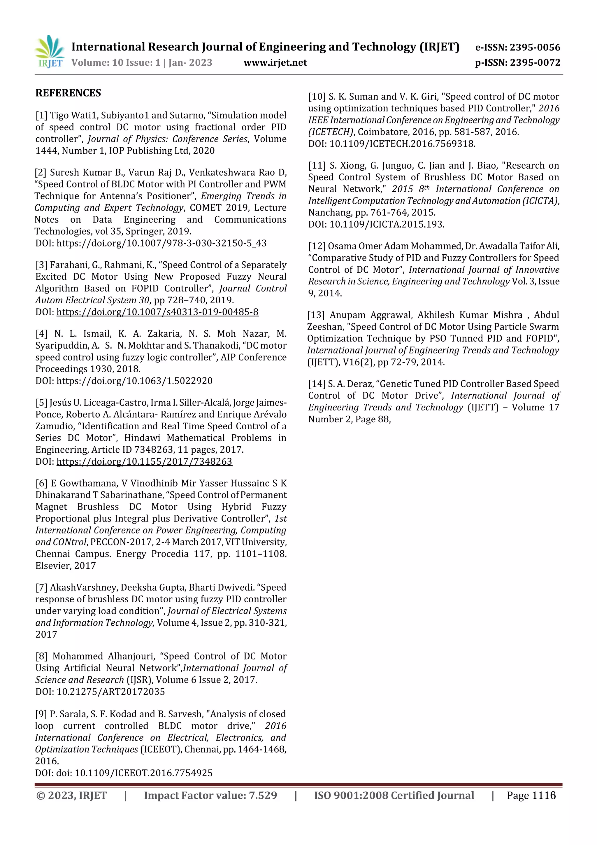International Research Journal of Engineering and Technology (IRJET) e-ISSN: 2395-0056
Volume: 10 Issue: 1 | Jan- 2023 www.irjet.net p-ISSN: 2395-0072
REFERENCES
[1] Tigo Wati1, Subiyanto1 and Sutarno, “Simulation model
of speed control DC motor using fractional order PID
controller”, Journal of Physics: Conference Series, Volume
1444, Number 1, IOP Publishing Ltd, 2020
[2] Suresh Kumar B., Varun Raj D., Venkateshwara Rao D,
“Speed Control of BLDC Motor with PI Controller and PWM
Technique for Antenna’s Positioner”, Emerging Trends in
Computing and Expert Technology, COMET 2019, Lecture
Notes on Data Engineering and Communications
Technologies, vol 35, Springer, 2019.
DOI: https://doi.org/10.1007/978-3-030-32150-5_43
[3] Farahani, G., Rahmani, K., “Speed Control of a Separately
Excited DC Motor Using New Proposed Fuzzy Neural
Algorithm Based on FOPID Controller”, Journal Control
Autom Electrical System 30, pp 728–740, 2019.
DOI: https://doi.org/10.1007/s40313-019-00485-8
[4] N. L. Ismail, K. A. Zakaria, N. S. Moh Nazar, M.
Syaripuddin, A. S. N. Mokhtar and S. Thanakodi, “DC motor
speed control using fuzzy logic controller”, AIP Conference
Proceedings 1930, 2018.
DOI: https://doi.org/10.1063/1.5022920
[5] Jesús U. Liceaga-Castro, Irma I.Siller-Alcalá,Jorge Jaimes-
Ponce, Roberto A. Alcántara- Ramírez and Enrique Arévalo
Zamudio, “Identification and Real Time Speed Control of a
Series DC Motor”, Hindawi Mathematical Problems in
Engineering, Article ID 7348263, 11 pages, 2017.
DOI: https://doi.org/10.1155/2017/7348263
[6] E Gowthamana, V Vinodhinib Mir Yasser Hussainc S K
Dhinakarand T Sabarinathane, “Speed Control ofPermanent
Magnet Brushless DC Motor Using Hybrid Fuzzy
Proportional plus Integral plus Derivative Controller”, 1st
International Conference on Power Engineering, Computing
and CONtrol, PECCON-2017, 2-4 March2017,VITUniversity,
Chennai Campus. Energy Procedia 117, pp. 1101–1108.
Elsevier, 2017
[7] AkashVarshney, Deeksha Gupta, Bharti Dwivedi. “Speed
response of brushless DC motor using fuzzy PID controller
under varying load condition”, Journal of Electrical Systems
and Information Technology, Volume 4, Issue 2, pp. 310-321,
2017
[8] Mohammed Alhanjouri, “Speed Control of DC Motor
Using Artificial Neural Network”,International Journal of
Science and Research (IJSR), Volume 6 Issue 2, 2017.
DOI: 10.21275/ART20172035
[9] P. Sarala, S. F. Kodad and B. Sarvesh, "Analysis of closed
loop current controlled BLDC motor drive," 2016
International Conference on Electrical, Electronics, and
Optimization Techniques (ICEEOT), Chennai, pp. 1464-1468,
2016.
DOI: doi: 10.1109/ICEEOT.2016.7754925
[10] S. K. Suman and V. K. Giri, "Speed control of DC motor
using optimization techniques based PID Controller," 2016
IEEE InternationalConferenceonEngineeringandTechnology
(ICETECH), Coimbatore, 2016, pp. 581-587, 2016.
DOI: 10.1109/ICETECH.2016.7569318.
[11] S. Xiong, G. Junguo, C. Jian and J. Biao, "Research on
Speed Control System of Brushless DC Motor Based on
Neural Network," 2015 8th International Conference on
IntelligentComputationTechnologyandAutomation(ICICTA),
Nanchang, pp. 761-764, 2015.
DOI: 10.1109/ICICTA.2015.193.
[12] Osama Omer Adam Mohammed,Dr.Awadalla TaiforAli,
“Comparative Study of PID and Fuzzy Controllers for Speed
Control of DC Motor”, International Journal of Innovative
Research in Science, Engineering and Technology Vol.3,Issue
9, 2014.
[13] Anupam Aggrawal, Akhilesh Kumar Mishra , Abdul
Zeeshan, "Speed Control of DC Motor Using Particle Swarm
Optimization Technique by PSO Tunned PID and FOPID",
International Journal of Engineering Trends and Technology
(IJETT), V16(2), pp 72-79, 2014.
[14] S. A. Deraz, “Genetic Tuned PID Controller Based Speed
Control of DC Motor Drive”, International Journal of
Engineering Trends and Technology (IJETT) – Volume 17
Number 2, Page 88,
© 2023, IRJET | Impact Factor value: 7.529 | ISO 9001:2008 Certified Journal | Page 1116
 