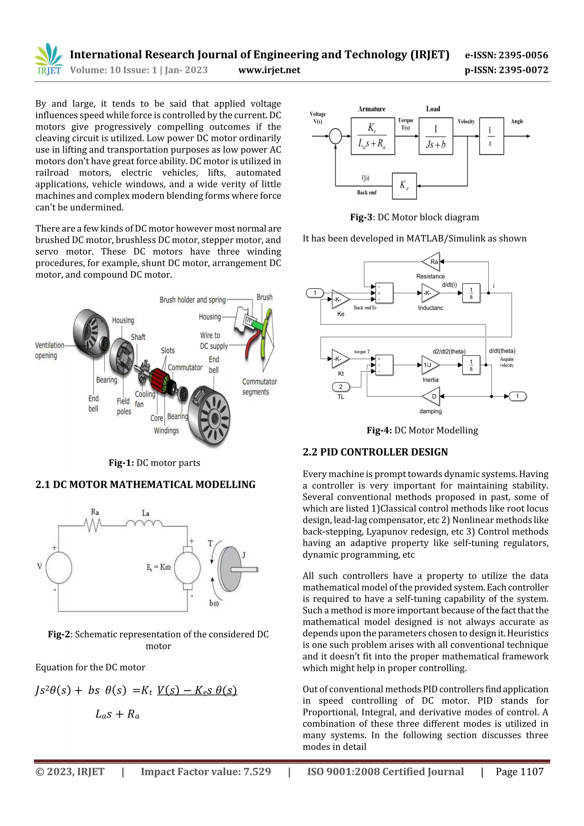 International Research Journal of Engineering and Technology (IRJET) e-ISSN: 2395-0056
Volume: 10 Issue: 1 | Jan- 2023 www.irjet.net p-ISSN: 2395-0072
© 2023, IRJET | Impact Factor value: 7.529 | ISO 9001:2008 Certified Journal | Page 1107
By and large, it tends to be said that applied voltage
influences speed while force is controlled by the current. DC
motors give progressively compelling outcomes if the
cleaving circuit is utilized. Low power DC motor ordinarily
use in lifting and transportation purposes as low power AC
motors don't have great force ability. DC motor is utilized in
railroad motors, electric vehicles, lifts, automated
applications, vehicle windows, and a wide verity of little
machines and complex modern blending forms where force
can't be undermined.
There are a few kinds of DC motor however most normal are
brushed DC motor, brushless DC motor, stepper motor, and
servo motor. These DC motors have three winding
procedures, for example, shunt DC motor, arrangement DC
motor, and compound DC motor.
Fig-1: DC motor parts
2.1 DC MOTOR MATHEMATICAL MODELLING
Fig-2: Schematic representation of the considered DC
motor
Equation for the DC motor
𝐽𝑠2𝜃(𝑠) + 𝑏𝑠 𝜃(𝑠) =𝐾𝑡 𝑉(𝑠) − 𝐾𝑒𝑠 𝜃(𝑠)
𝐿𝑎𝑠 + 𝑅𝑎
Fig-3: DC Motor block diagram
It has been developed in MATLAB/Simulink as shown
Fig-4: DC Motor Modelling
2.2 PID CONTROLLER DESIGN
Every machine is prompt towards dynamic systems. Having
a controller is very important for maintaining stability.
Several conventional methods proposed in past, some of
which are listed 1)Classical control methods like root locus
design, lead-lag compensator, etc 2) Nonlinear methods like
back-stepping, Lyapunov redesign, etc 3) Control methods
having an adaptive property like self-tuning regulators,
dynamic programming, etc
All such controllers have a property to utilize the data
mathematical model of the provided system.Eachcontroller
is required to have a self-tuning capability of the system.
Such a method is more important because of the factthatthe
mathematical model designed is not always accurate as
depends upon the parameters chosen to designit.Heuristics
is one such problem arises with all conventional technique
and it doesn’t fit into the proper mathematical framework
which might help in proper controlling.
Out of conventional methods PIDcontrollersfindapplication
in speed controlling of DC motor. PID stands for
Proportional, Integral, and derivative modes of control. A
combination of these three different modes is utilized in
many systems. In the following section discusses three
modes in detail
 