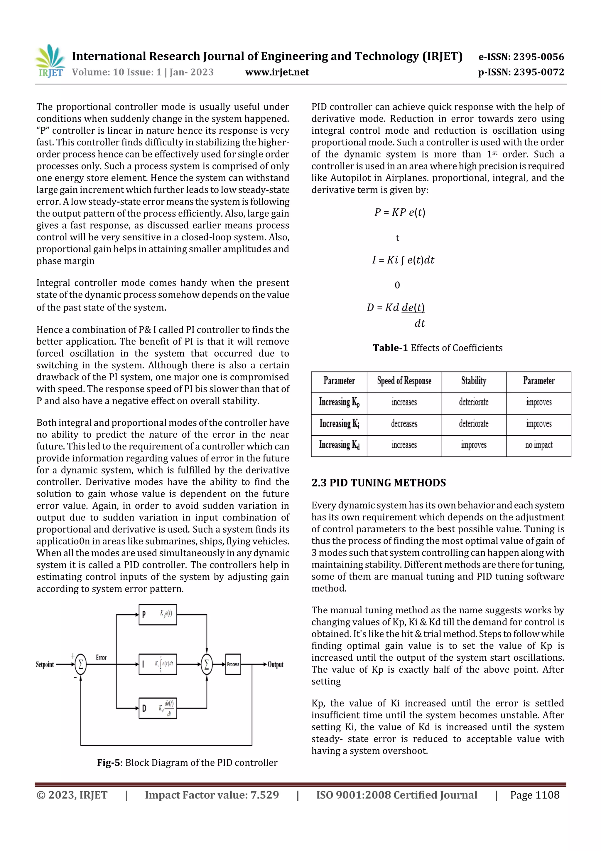 International Research Journal of Engineering and Technology (IRJET) e-ISSN: 2395-0056
Volume: 10 Issue: 1 | Jan- 2023 www.irjet.net p-ISSN: 2395-0072
© 2023, IRJET | Impact Factor value: 7.529 | ISO 9001:2008 Certified Journal | Page 1108
The proportional controller mode is usually useful under
conditions when suddenly change in the system happened.
“P” controller is linear in nature hence its response is very
fast. This controller finds difficulty in stabilizing the higher-
order process hence can be effectively used for single order
processes only. Such a process system is comprised of only
one energy store element. Hence the system can withstand
large gain increment which further leads to low steady-state
error. A low steady-stateerrormeansthesystemisfollowing
the output pattern of the process efficiently. Also, large gain
gives a fast response, as discussed earlier means process
control will be very sensitive in a closed-loop system. Also,
proportional gain helps in attaining smaller amplitudes and
phase margin
Integral controller mode comes handy when the present
state of the dynamic process somehow dependsonthevalue
of the past state of the system.
Hence a combination of P& I called PI controller to finds the
better application. The benefit of PI is that it will remove
forced oscillation in the system that occurred due to
switching in the system. Although there is also a certain
drawback of the PI system, one major one is compromised
with speed. The response speed of PI bis slower than that of
P and also have a negative effect on overall stability.
Both integral and proportional modes of the controller have
no ability to predict the nature of the error in the near
future. This led to the requirement of a controller which can
provide information regarding values of error in the future
for a dynamic system, which is fulfilled by the derivative
controller. Derivative modes have the ability to find the
solution to gain whose value is dependent on the future
error value. Again, in order to avoid sudden variation in
output due to sudden variation in input combination of
proportional and derivative is used. Such a system finds its
applicatio0n in areas like submarines, ships, flying vehicles.
When all the modes are used simultaneously in anydynamic
system it is called a PID controller. The controllers help in
estimating control inputs of the system by adjusting gain
according to system error pattern.
Fig-5: Block Diagram of the PID controller
PID controller can achieve quick response with the help of
derivative mode. Reduction in error towards zero using
integral control mode and reduction is oscillation using
proportional mode. Such a controller is used with the order
of the dynamic system is more than 1st order. Such a
controller is used in an area where highprecisionisrequired
like Autopilot in Airplanes. proportional, integral, and the
derivative term is given by:
𝑃 = 𝐾𝑃 𝑒(𝑡)
t
𝐼 = 𝐾𝑖 ∫ 𝑒(𝑡)𝑑𝑡
0
𝐷 = 𝐾𝑑 𝑑𝑒(𝑡)
𝑑𝑡
Table-1 Effects of Coefficients
2.3 PID TUNING METHODS
Every dynamic system has its ownbehaviorandeachsystem
has its own requirement which depends on the adjustment
of control parameters to the best possible value. Tuning is
thus the process of finding the most optimal value of gain of
3 modes such that system controlling can happenalongwith
maintaining stability. Different methodsaretherefortuning,
some of them are manual tuning and PID tuning software
method.
The manual tuning method as the name suggests works by
changing values of Kp, Ki & Kd till the demand for control is
obtained. It's like the hit & trial method.Stepstofollow while
finding optimal gain value is to set the value of Kp is
increased until the output of the system start oscillations.
The value of Kp is exactly half of the above point. After
setting
Kp, the value of Ki increased until the error is settled
insufficient time until the system becomes unstable. After
setting Ki, the value of Kd is increased until the system
steady- state error is reduced to acceptable value with
having a system overshoot.
 