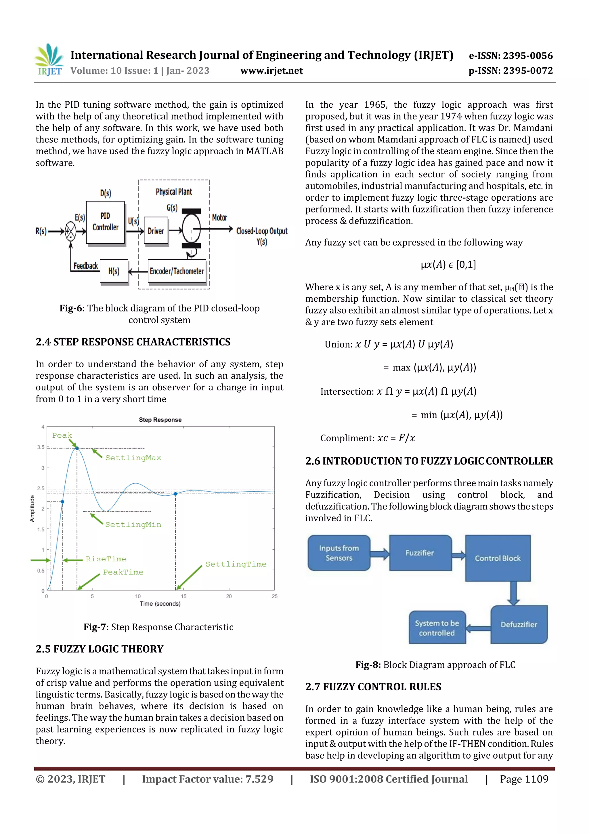 International Research Journal of Engineering and Technology (IRJET) e-ISSN: 2395-0056
Volume: 10 Issue: 1 | Jan- 2023 www.irjet.net p-ISSN: 2395-0072
© 2023, IRJET | Impact Factor value: 7.529 | ISO 9001:2008 Certified Journal | Page 1109
In the PID tuning software method, the gain is optimized
with the help of any theoretical method implemented with
the help of any software. In this work, we have used both
these methods, for optimizing gain. In the software tuning
method, we have used the fuzzy logic approach in MATLAB
software.
Fig-6: The block diagram of the PID closed-loop
control system
2.4 STEP RESPONSE CHARACTERISTICS
In order to understand the behavior of any system, step
response characteristics are used. In such an analysis, the
output of the system is an observer for a change in input
from 0 to 1 in a very short time
Fig-7: Step Response Characteristic
2.5 FUZZY LOGIC THEORY
Fuzzy logic is a mathematical systemthattakesinputinform
of crisp value and performs the operation using equivalent
linguistic terms. Basically, fuzzy logic isbasedontheway the
human brain behaves, where its decision is based on
feelings. The way the human brain takes a decision based on
past learning experiences is now replicated in fuzzy logic
theory.
In the year 1965, the fuzzy logic approach was first
proposed, but it was in the year 1974 when fuzzy logic was
first used in any practical application. It was Dr. Mamdani
(based on whom Mamdani approach of FLC is named) used
Fuzzy logic in controlling of the steam engine. Since then the
popularity of a fuzzy logic idea has gained pace and now it
finds application in each sector of society ranging from
automobiles, industrial manufacturing and hospitals, etc. in
order to implement fuzzy logic three-stage operations are
performed. It starts with fuzzification then fuzzy inference
process & defuzzification.
Any fuzzy set can be expressed in the following way
µ𝑥(𝐴) 𝜖 [0,1]
Where x is any set, A is any member of that set, µ�(�) is the
membership function. Now similar to classical set theory
fuzzy also exhibit an almost similar type of operations. Let x
& y are two fuzzy sets element
Union: 𝑥 𝑈 𝑦 = µ𝑥(𝐴) 𝑈 µ𝑦(𝐴)
= max (µ𝑥(𝐴), µ𝑦(𝐴))
Intersection: 𝑥 Ո 𝑦 = µ𝑥(𝐴) Ո µ𝑦(𝐴)
= min (µ𝑥(𝐴), µ𝑦(𝐴))
Compliment: 𝑥𝑐 = 𝐹/𝑥
2.6 INTRODUCTION TO FUZZYLOGICCONTROLLER
Any fuzzy logic controller performs three maintasksnamely
Fuzzification, Decision using control block, and
defuzzification. The followingblock diagramshowsthesteps
involved in FLC.
Fig-8: Block Diagram approach of FLC
2.7 FUZZY CONTROL RULES
In order to gain knowledge like a human being, rules are
formed in a fuzzy interface system with the help of the
expert opinion of human beings. Such rules are based on
input & output with the help of the IF-THEN condition.Rules
base help in developing an algorithm to give output for any
 