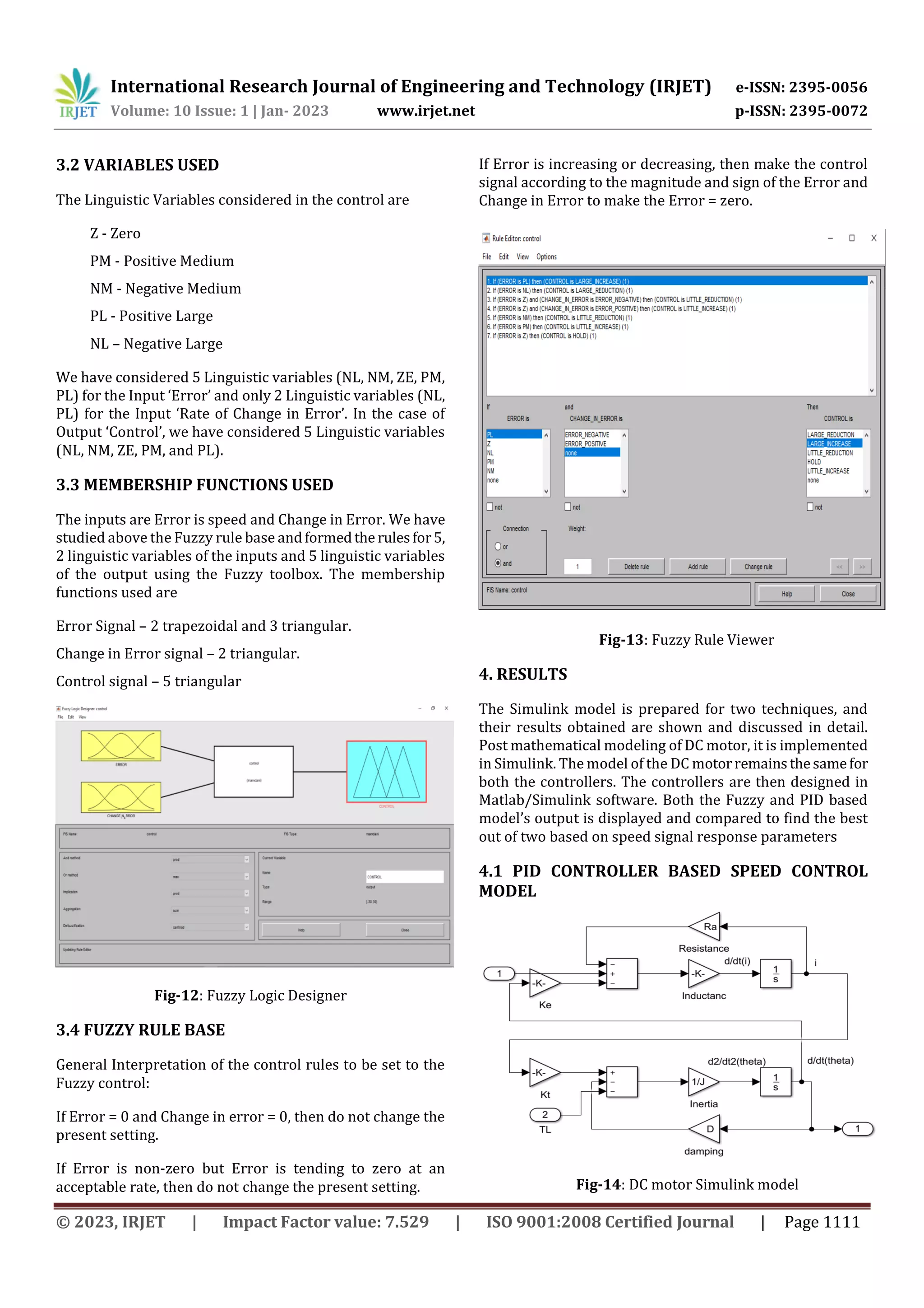 International Research Journal of Engineering and Technology (IRJET) e-ISSN: 2395-0056
Volume: 10 Issue: 1 | Jan- 2023 www.irjet.net p-ISSN: 2395-0072
© 2023, IRJET | Impact Factor value: 7.529 | ISO 9001:2008 Certified Journal | Page 1111
3.2 VARIABLES USED
The Linguistic Variables considered in the control are
Z - Zero
PM - Positive Medium
NM - Negative Medium
PL - Positive Large
NL – Negative Large
We have considered 5 Linguistic variables (NL, NM, ZE, PM,
PL) for the Input ‘Error’ and only 2 Linguistic variables (NL,
PL) for the Input ‘Rate of Change in Error’. In the case of
Output ‘Control’, we have considered 5 Linguistic variables
(NL, NM, ZE, PM, and PL).
3.3 MEMBERSHIP FUNCTIONS USED
The inputs are Error is speed and Change in Error. We have
studied above the Fuzzy rule base andformedthe rulesfor5,
2 linguistic variables of the inputs and 5 linguistic variables
of the output using the Fuzzy toolbox. The membership
functions used are
Error Signal – 2 trapezoidal and 3 triangular.
Change in Error signal – 2 triangular.
Control signal – 5 triangular
Fig-12: Fuzzy Logic Designer
3.4 FUZZY RULE BASE
General Interpretation of the control rules to be set to the
Fuzzy control:
If Error = 0 and Change in error = 0, then do not change the
present setting.
If Error is non-zero but Error is tending to zero at an
acceptable rate, then do not change the present setting.
If Error is increasing or decreasing, then make the control
signal according to the magnitude and sign of the Error and
Change in Error to make the Error = zero.
Fig-13: Fuzzy Rule Viewer
4. RESULTS
The Simulink model is prepared for two techniques, and
their results obtained are shown and discussed in detail.
Post mathematical modeling of DC motor, it is implemented
in Simulink. The model of the DC motorremainsthesamefor
both the controllers. The controllers are then designed in
Matlab/Simulink software. Both the Fuzzy and PID based
model’s output is displayed and compared to find the best
out of two based on speed signal response parameters
4.1 PID CONTROLLER BASED SPEED CONTROL
MODEL
Fig-14: DC motor Simulink model
 