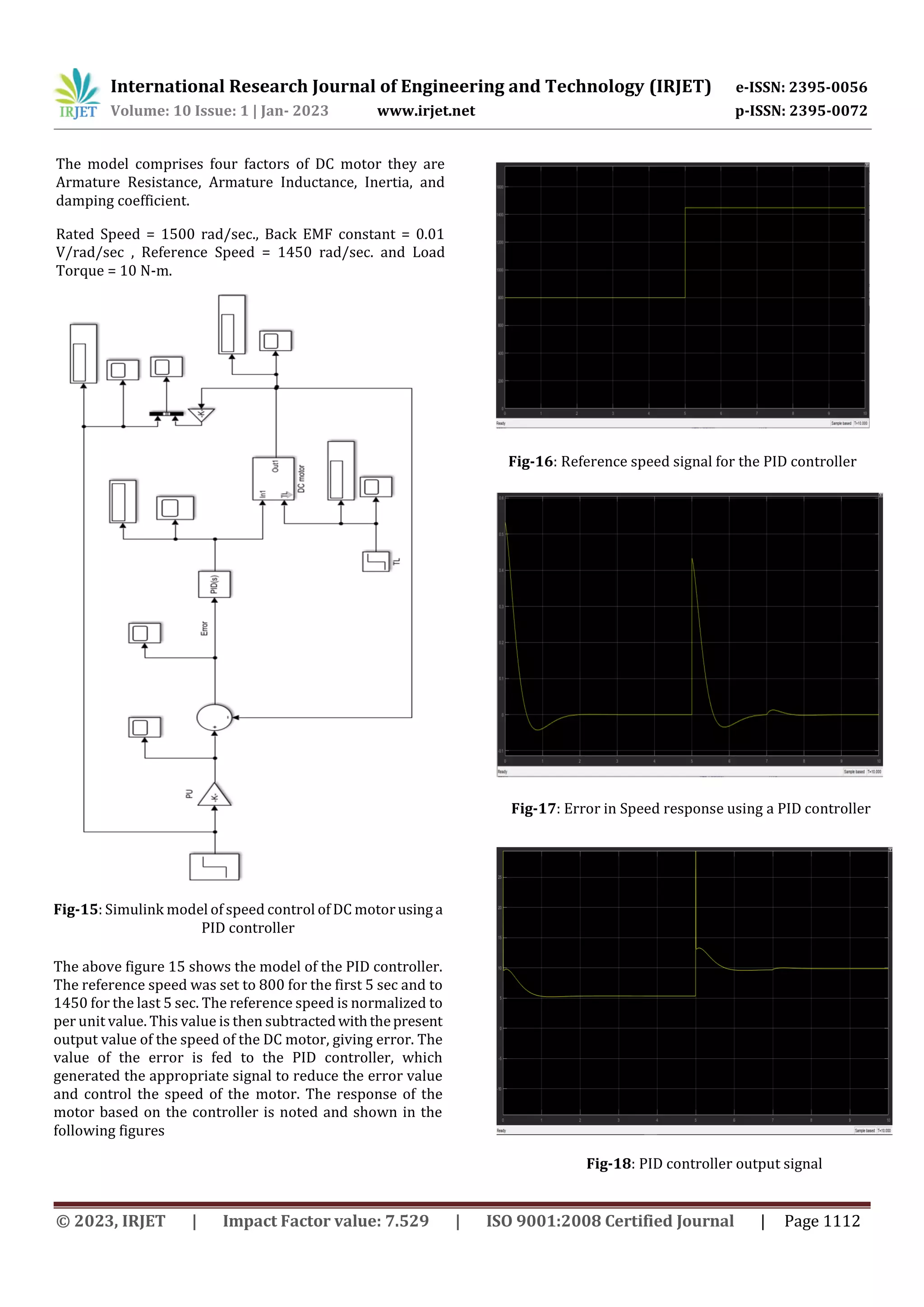 International Research Journal of Engineering and Technology (IRJET) e-ISSN: 2395-0056
Volume: 10 Issue: 1 | Jan- 2023 www.irjet.net p-ISSN: 2395-0072
© 2023, IRJET | Impact Factor value: 7.529 | ISO 9001:2008 Certified Journal | Page 1112
The model comprises four factors of DC motor they are
Armature Resistance, Armature Inductance, Inertia, and
damping coefficient.
Rated Speed = 1500 rad/sec., Back EMF constant = 0.01
V/rad/sec , Reference Speed = 1450 rad/sec. and Load
Torque = 10 N-m.
The above figure 15 shows the model of the PID controller.
The reference speed was set to 800 for the first 5 sec and to
1450 for the last 5 sec. The reference speed is normalized to
per unit value. This value is then subtractedwiththepresent
output value of the speed of the DC motor, giving error. The
value of the error is fed to the PID controller, which
generated the appropriate signal to reduce the error value
and control the speed of the motor. The response of the
motor based on the controller is noted and shown in the
following figures
Fig-15: Simulink model of speed control of DC motorusing a
PID controller
Fig-16: Reference speed signal for the PID controller
Fig-17: Error in Speed response using a PID controller
Fig-18: PID controller output signal
 