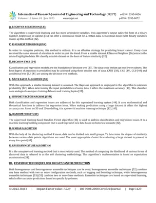 International Research Journal of Engineering and Technology (IRJET) e-ISSN: 2395-0056
Volume: 10 Issue: 01 | Jan 2023 www.irjet.net p-ISSN: 2395-0072
© 2023, IRJET | Impact Factor value: 7.529 | ISO 9001:2008 Certified Journal | Page 1129
B.LOGISTICS REGRESSION (LR):
The algorithm is supervised learning and has more dependent variables. This algorithm's output takes the form of a binary
number. Regression in logistics [35] can offer a continuous result for a certain data. A statistical model with binary variables
makes up this method [32].
C. K-NEAREST NEIGHBOR (KNN)
In order to recognise patterns, this method is utilised. It is an effective strategy for predicting breast cancer. Every class
received the same amount of attention in order to spot the trend. From a sizable dataset, K Nearest Neighbor [36] extracts the
related highlighted data. We classify a sizable dataset on the basis of feature similarity [32].
D.DECISION TREE (DT)
Classification and regression models are the foundation of decision tree [37]. The data set is broken up into fewer subsets. The
best degree of precision in prediction may be achieved using these smaller sets of data. CART [38], C4.5 [39], C5.0 [40] and
conditional tree [32, [41] are among the decision tree methods.
E. NAIVE BAYES ALGORITHM (NB)
With this approach, a sizable training dataset is assumed. The Bayesian approach is employed in the algorithm to calculate
probability [42]. When determining the input probabilities of noisy data, it offers the maximum accuracy [43]. This classifier
uses analogies to compare training datasets and training tuples [32].
F.SUPPORT VECTOR MACHINE (SVM)
Both classification and regression issues are addressed by this supervised learning system [44]. It uses mathematical and
theoretical functions to address the regression issue. When making predictions using a huge dataset, it offers the highest
accuracy rate. Based on 3D and 2D modelling, it is a powerful machine learning technique [32], [45].
G. RANDOM FOREST (RF)
The supervised learning-based Random Forest algorithm [46] is used to address classification and regression issues. It is a
machine learning building component that is used to predict new data based on historical datasets [32].
H. K MEAN ALGORITHM
With the help of the clustering method K mean, data can be divided into small groups. To determine the degree of similarity
between various data points, algorithms are used. The most appropriate cluster for evaluating a large dataset is present in
every data point [48].
K. GAUSSIAN MIXTURE ALGORITHM
It is the unsupervised learning method that is most widely used. The method of computing the likelihood of various forms of
clustered data is referred to as the soft clustering methodology. This algorithm's implementation is based on expectation
maximisation [51].
III. ENSEMBLE TECHNIQUES FOR BREAST CANCER PREDICTION
Both homogeneous and heterogeneous ensemble techniques can be used; homogeneous ensemble techniques [52] combine
one base method with two or more configuration methods, such as bagging and boosting technique, while heterogeneous
ensemble techniques [53]-[55] combine two or more base methods. Ensemble techniques are based on supervised learning,
which offers accurate predictions based on specific hypotheses.
 