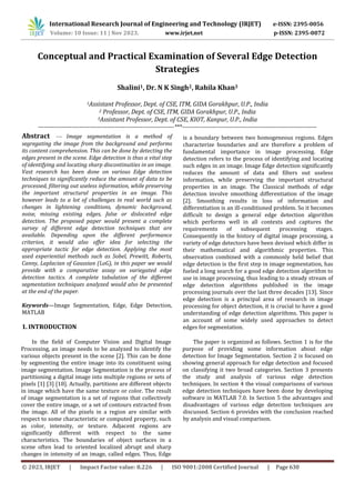 © 2023, IRJET | Impact Factor value: 8.226 | ISO 9001:2008 Certified Journal | Page 630
Conceptual and Practical Examination of Several Edge Detection
Strategies
Shalini1, Dr. N K Singh2, Rahila Khan3
1Assistant Professor, Dept. of CSE, ITM, GIDA Gorakhpur, U.P., India
2 Professor, Dept. of CSE, ITM, GIDA Gorakhpur, U.P., India
3Assistant Professor, Dept. of CSE, KIOT, Kanpur, U.P., India
---------------------------------------------------------------------***--------------------------------------------------------------------
1. INTRODUCTION
In the field of Computer Vision and Digital Image
Processing, an image needs to be analyzed to identify the
various objects present in the scene [2]. This can be done
by segmenting the entire image into its constituent using
image segmentation. Image Segmentation is the process of
partitioning a digital image into multiple regions or sets of
pixels [1] [3] [18]. Actually, partitions are different objects
in image which have the same texture or color. The result
of image segmentation is a set of regions that collectively
cover the entire image, or a set of contours extracted from
the image. All of the pixels in a region are similar with
respect to some characteristic or computed property, such
as color, intensity, or texture. Adjacent regions are
International Research Journal of Engineering and Technology (IRJET) e-ISSN: 2395-0056
Volume: 10 Issue: 11 | Nov 2023. www.irjet.net p-ISSN: 2395-0072
Abstract — Image segmentation is a method of
segregating the image from the background and performs
its content comprehension. This can be done by detecting the
edges present in the scene. Edge detection is thus a vital step
of identifying and locating sharp discontinuities in an image.
Vast research has been done on various Edge detection
techniques to significantly reduce the amount of data to be
processed, filtering out useless information, while preserving
the important structural properties in an image. This
however leads to a lot of challenges in real world such as
changes in lightening conditions, dynamic background,
noise, missing existing edges, false or dislocated edge
detection. The proposed paper would present a complete
survey of different edge detection techniques that are
available. Depending upon the different performance
criterion, it would also offer idea for selecting the
appropriate tactic for edge detection. Applying the most
used experiential methods such as Sobel, Prewitt, Roberts,
Canny, Laplacian of Gaussian (LoG), in this paper we would
provide with a comparative assay on variegated edge
detection tactics. A complete tabulation of the different
segmentation techniques analyzed would also be presented
at the end of the paper.
Keywords—Image Segmentation, Edge, Edge Detection,
MATLAB
The paper is organized as follows. Section 1 is for the
purpose of providing some information about edge
detection for Image Segmentation. Section 2 is focused on
showing general approach for edge detection and focused
on classifying it two broad categories. Section 3 presents
the study and analysis of various edge detection
techniques. In section 4 the visual comparisons of various
edge detection techniques have been done by developing
software in MATLAB 7.0. In Section 5 the advantages and
significantly different with respect to the same
characteristics. The boundaries of object surfaces in a
scene often lead to oriented localized abrupt and sharp
changes in intensity of an image, called edges. Thus, Edge
is a boundary between two homogeneous regions. Edges
characterize boundaries and are therefore a problem of
fundamental importance in image processing. Edge
detection refers to the process of identifying and locating
such edges in an image. Image Edge detection significantly
reduces the amount of data and filters out useless
information, while preserving the important structural
properties in an image. The Classical methods of edge
detection involve smoothing differentiation of the image
[2]. Smoothing results in loss of information and
differentiation is an ill-conditioned problem. So it becomes
difficult to design a general edge detection algorithm
which performs well in all contexts and captures the
requirements of subsequent processing stages.
Consequently in the history of digital image processing, a
variety of edge detectors have been devised which differ in
their mathematical and algorithmic properties. This
observation combined with a commonly held belief that
edge detection is the first step in image segmentation, has
fueled a long search for a good edge detection algorithm to
use in image processing, thus leading to a steady stream of
edge detection algorithms published in the image
processing journals over the last three decades [13]. Since
edge detection is a principal area of research in image
processing for object detection, it is crucial to have a good
understanding of edge detection algorithms. This paper is
an account of some widely used approaches to detect
edges for segmentation.
disadvantages of various edge detection techniques are
discussed. Section 6 provides with the conclusion reached
by analysis and visual comparison.
 