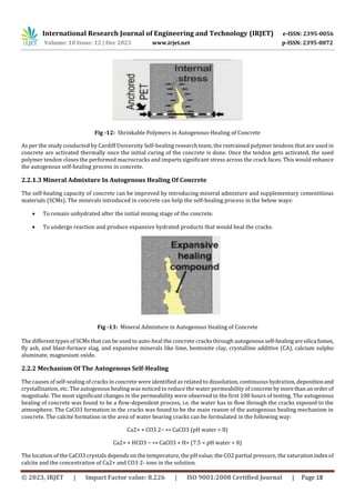 International Research Journal of Engineering and Technology (IRJET) e-ISSN: 2395-0056
Volume: 10 Issue: 12 | Dec 2023 www.irjet.net p-ISSN: 2395-0072
© 2023, IRJET | Impact Factor value: 8.226 | ISO 9001:2008 Certified Journal | Page 18
Fig -12: Shrinkable Polymers in Autogenous-Healing of Concrete
As per the study conducted by Cardiff University Self-healing research team, the restrained polymer tendons that are used in
concrete are activated thermally once the initial curing of the concrete is done. Once the tendon gets activated, the used
polymer tendon closes the performed macrocracks and imparts significant stress across the crack faces. This would enhance
the autogenous self-healing process in concrete.
2.2.1.3 Mineral Admixture In Autogenous Healing Of Concrete
The self-healing capacity of concrete can be improved by introducing mineral admixture and supplementary cementitious
materials (SCMs). The minerals introduced in concrete can help the self-healing process in the below ways:
 To remain unhydrated after the initial mixing stage of the concrete.
 To undergo reaction and produce expansive hydrated products that would heal the cracks.
Fig -13: Mineral Admixture in Autogenous Healing of Concrete
The different types of SCMs that can be used to auto-heal the concrete cracks through autogenous self-healingaresilica fumes,
fly ash, and blast-furnace slag, and expansive minerals like lime, bentonite clay, crystalline additive (CA), calcium sulpho
aluminate, magnesium oxide.
2.2.2 Mechanism Of The Autogenous Self-Healing
The causes of self-sealing of cracks in concrete were identified as related to dissolution, continuous hydration, depositionand
crystallization, etc. The autogenous healing was noticed to reduce the water permeability of concrete bymorethan anorderof
magnitude. The most significant changes in the permeability were observed in the first 100 hours of testing. The autogenous
healing of concrete was found to be a flow-dependent process, i.e. the water has to flow through the cracks exposed to the
atmosphere. The CaCO3 formation in the cracks was found to be the main reason of the autogenous healing mechanism in
concrete. The calcite formation in the area of water bearing cracks can be formulated in the following way:
Ca2+ + CO3 2− ↔ CaCO3 (pH water > 8)
Ca2+ + HCO3 − ↔ CaCO3 + H+ (7.5 < pH water < 8)
The location of the CaCO3 crystals depends on the temperature, the pH value, the CO2 partial pressure, the saturationindexof
calcite and the concentration of Ca2+ and CO3 2- ions in the solution.
 