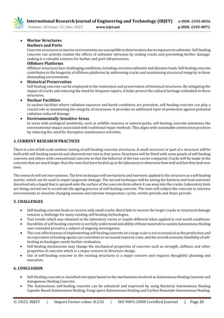 International Research Journal of Engineering and Technology (IRJET) e-ISSN: 2395-0056
Volume: 10 Issue: 12 | Dec 2023 www.irjet.net p-ISSN: 2395-0072
© 2023, IRJET | Impact Factor value: 8.226 | ISO 9001:2008 Certified Journal | Page 20
 Marine Structures
Harbors and Ports
Concrete structures in marine environmentsaresusceptibletodeteriorationduetoexposuretosaltwater. Self-healing
concrete can actively combat the effects of saltwater intrusion by sealing cracks and preventing further damage,
making it a valuable solution for harbor and port infrastructure.
Offshore Platforms
Offshore structures face challengingconditions,including corrosivesaltwateranddynamicloads.Self-healingconcrete
contributes to the longevity of offshore platforms by addressing cracks and maintaining structural integrity in these
demanding environments.
 Historical Preservation
Self-healing concrete can be employed in the restoration and preservation of historical structures. By mitigating the
impact of cracks and reducing the need for frequent repairs, it helps protect the cultural heritage embodied in these
structures.
 Nuclear Facilities
In nuclear facilities where radiation exposure and harsh conditions are prevalent, self-healing concrete can play a
crucial role in maintaining the integrity of structures. It provides an additional layer of protection against potential
radiation-induced damage.
 Environmentally Sensitive Areas
In areas with ecological sensitivity, such as wildlife reserves or natural parks, self-healing concrete minimizes the
environmental impact associated with traditional repair methods. This aligns withsustainableconstructionpractices
by reducing the need for disruptive maintenance activities.
4. CURRENT RESEARCH PRACTICES
There is a lot of full-scale outdoor testing of self-healing concrete structures. A small structure or part of a structure will be
built with self-healing material and observed over two to four years. Structures will be fitted with some panels of self-healing
concrete and others with conventional concrete so that the behavior of the two can be compared. Cracks will be made in the
concrete that are much larger than the ones that have healed up in thelaboratorytodeterminehow well andfasttheyheal over
time.
The research will test two systems. The first technique will see bacteria and nutrients applied to the structureasa self-healing
mortar, which can be used to repair largescale damage. The second technique will be seeing the bacteria and food nutrients
dissolved into a liquid that is sprayed onto the surface of the concrete form where it can seep into the cracks. Laboratory tests
are being carried out to accelerate the ageing process of self-healing concrete. The tests will subject the concrete to extreme
environments to simulate changing seasons and extreme temperature cycles, wetter periods and dryer periods.
5. CHALLENGES
 Self-healing concrete heals or recover only small cracks. But it fails to recover the larger cracks or structural damage
remains a challenge for many existing self-healing technologies.
 Test results which was obtained in the laboratory varies or maybe different when applied in real world conditions.
 Durability of self-healing concrete is not fully understood andabilityofthesematerialstosustainAutonomousHealing
over extended period is a subject of ongoing investigation.
 The cost-effectiveness of implementing self-healing concrete on a large scale is not economical as the productionand
incorporation of healing agents can contribute to increased material costs, and the overall economicfeasibilityofself-
healing technologies needs further evaluation.
 Self-healing mechanisms may change the mechanical properties of concrete such as strength, stiffness and other
properties of concrete which is a major concern in Structure design.
 Use of self-healing concrete in the existing structures is a major concern and requires thoughtful planning and
execution.
6. CONCLUSION
 Self-Healing concrete is classified into types based on the mechanisms involved as AutonomousHealingConcreteand
Autogenous Healing Concrete.
 The Autonomous self-healing concrete can be enhanced and improved by using Bacterial Autonomous Healing
Capsule-Based Autonomous Healing, Fungi spore Autonomous Healing and Carbon Nanotube Autonomous Healing.
 