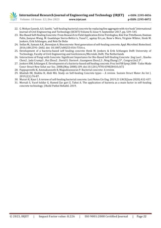 International Research Journal of Engineering and Technology (IRJET) e-ISSN: 2395-0056
Volume: 10 Issue: 12 | Dec 2023 www.irjet.net p-ISSN: 2395-0072
© 2023, IRJET | Impact Factor value: 8.226 | ISO 9001:2008 Certified Journal | Page 22
22. G. Mohan Ganesh, A.S. Santhi, “self-healing bacterial concrete by replacingfineaggregatewithricehusk”,International
Journal of Civil Engineering and Technology (IJCIET) Volume 8, Issue 9, September 2017, pp. 539–545
23. Bio-Based Self-Healing Concrete: From Research to Field Application Eirini Tziviloglou, Kim Van Tittelboom,Damian
Palin, Jianyun Wang, M. Guadalupe Sierra-Beltra´n, Yusuf C¸ agatay Ers¸an, Rene´e Mors, Virginie Wiktor, Henk M.
Jonkers, Erik Schlangen, and Nele De Belie
24. Seifan M., Samani A.K., Berenjian A. Bioconcrete: Next generation of self-healing concrete.Appl.Microbiol.Biotechnol.
2016;100:2591–2602. doi: 10.1007/s00253-016-7316-z.
25. Development of a bacteria-based self healing concrete Henk M. Jonkers & Erik Schlangen Delft University of
Technology, Faculty of Civil Engineering and GeoSciences/Microlab, Delft, The Netherlands
26. Interactions of Fungi with Concrete: Significant Importance for Bio-Based Self-Healing Concrete Jing Luo1 , Xiaobo
Chen2 , Jada Crump3 , Hui Zhou2 , David G. Davies4 , Guangwen Zhou2,3 , Ning Zhang1,5* , Congrui Jin2,3* .
27. Jonkers HM, Schlangen E. Development of a bacteria-based selfhealingconcrete.ProcIntFIBSymp2008 -TailorMade
Concr Struct New Solut our Soc. 2008;(May 2008):109. doi:10.1201/9781439828410.ch72
28. Pappupreethi K, Ammakunnoth R, Magudeaswaran P. Bacterial concrete: A review.
29. Khattab IM, Shekha H, Abdi MA. Study on Self-healing Concrete types – A review. Sustain Struct Mater An Int J.
2019;2(1):76-87.
30. Murari K, Kaur I. A review of self-healing bacterial concrete. Lect Notes Civ Eng. 2019;21 LNCE(June 2020):432-437.
31. Morsali S, Yucel Isildar G, Hamed Zar gari Z, Tahni A. The application of bacteria as a main factor in self-healing
concrete technology. J Build Pathol Rehabil. 2019.
 