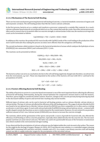 International Research Journal of Engineering and Technology (IRJET) e-ISSN: 2395-0056
Volume: 10 Issue: 12 | Dec 2023 www.irjet.net p-ISSN: 2395-0072
© 2023, IRJET | Impact Factor value: 8.226 | ISO 9001:2008 Certified Journal | Page 13
2.1.1.2 Mechanism of The Bacterial Self-Healing
There are two main mechanisms governing bacterial self-healingofconcrete,i.e.bacterial metabolicconversionof organicacid
and enzymatic ureolysis. The self-healing product that fills the crack is calcium carbonate.
In the first process, bacteria act as a catalyst and transform a precursor compound to a suitable filler material. As a result,
calcium carbonate-based minerals are produced which act as a bio-cement thatsealsthecracks.Oneofthecalciumprecursors,
often used in research due to its positive effect on concrete strength,iscalciumlactate.Inthiscase,thereactionoccurringinthe
crack can be formulated as follows:
Ca(C3H5O2)2 + 7O2 → CaCO3 + 5CO2 + 5H2O
In addition to this reaction, the produced CO2 reacts locally with Ca(OH)2 inside of the crack leading to the production of five
more CaCO3 molecules thus making the process six times more effective than the autogenous self-healing.
The second mechanism called ureolysis is based on the bacterial production of urease which catalyzes the hydrolysis of urea
(CO(NH2)2) into ammonium (NH4+) and carbonate (CO3 2−) ions .
The reactions can be presented as follows:
CO(NH2)2 + H2O → NH2COOH + NH3
NH2COOH + H2O → NH3 + H2CO3
H2CO3 ↔ HCO−
3 + H+
2NH3 + 2H2O ↔ 2NH4
+ + 2OH−
HCO−
3 + H+ + 2NH4
+ + 2OH− ↔ CO3
2− + 2NH4
+ + 2H2O
The bacteria surface can serve as a nucleation site due to the cell wall being negatively charged and, therefore, can attract ions
from the environment, e.g. Ca2+. Those ions deposited on the surface of the bacteria cell react with CO3 2- and lead to the
precipitation of CaCO3.
Ca2+ + Cell → Cell − Ca2+
Cell − Ca2+ + CO2−
3 → Cell − CaCO3 ↓
2.1.1.3 Factors Affecting Bacterial Self-Healing
The ability of bacteria to survive in a concrete-based environment is one of the most important factors affecting the efficiency
of bacterial self-healing. Unfortunately, during the cement hydration the compressive stresses tend to crush the bacteria.
Therefore, spores might be considered a better solution. However, changes in the concrete porosityduringmaturingmaylead
to the decreased viability of spores and survival time reaching only several months.
Different types of calcium salts can be used in bacterial self-healing systems, such as calcium chloride, calcium nitrate or
calcium lactate. The type of calcium salt affected the efficiencyoftheself-healingprocess.Theusageofcalciumchloride(CaCl2)
was found to be not optimal due to chloride. Calcium nitrate (Ca (NO3)2) was more compatible as it is often used as a setting
accelerator or anti-freeze agent. It reacts with calcium hydroxide (Ca(OH)2) forming calcium hydroxy nitrate – a mineral with
needle-shaped crystals that functions as micro reinforcementforthecementmatrix. However,itisnotcertainifit canprovidea
sufficient amount of Ca2+ ions. Calcium lactate (C4H6CaO4) was shown to increase the concrete strength.
The nutrients, which aid the germination of the spores and provide a source of growth for bacterial cells, also effected the
efficiency of self-healing as well as concrete properties, especially when added directly into the concrete mix. The two most
popular nutrients are yeast extract and urea. The latter was said to be questionable because of the formation of ammonium
ions which resulted in the environmental nitrogen loading.
It was observed that the precipitation of calcium carbonate was the highestwithinthecrack rimnexttothesurface. Thereason
for this might be the shortage of oxygen. Zhang et al. (2016, 2017) introduced a newsolution,i.e.a controlled-oxygen-releasing
tablet (ORT) containing CaO2 and lactic acid with a suitable ratio of 9:1. As a result, a new binary concrete crack self-healing
system was able to supply molecular oxygen for the precipitation of the microbial calcium.
 
