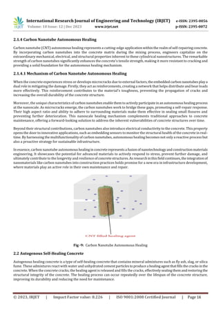 International Research Journal of Engineering and Technology (IRJET) e-ISSN: 2395-0056
Volume: 10 Issue: 12 | Dec 2023 www.irjet.net p-ISSN: 2395-0072
© 2023, IRJET | Impact Factor value: 8.226 | ISO 9001:2008 Certified Journal | Page 16
2.1.4 Carbon Nanotube Autonomous Healing
Carbon nanotube (CNT) autonomous healing represents a cutting-edge applicationwithintherealmofself-repairingconcrete.
By incorporating carbon nanotubes into the concrete matrix during the mixing process, engineers capitalize on the
extraordinary mechanical, electrical, and structural properties inherent to these cylindrical nanostructures. The remarkable
strength of carbon nanotubes significantly enhances the concrete's tensile strength, making it more resistant to cracking and
providing a solid foundation for the autonomous healing mechanism.
2.1.4.1 Mechanism of Carbon Nanotube Autonomous Healing
When the concrete experiences stress or develops microcracks due to external factors,theembeddedcarbon nanotubesplaya
dual role in mitigating the damage. Firstly, they act as reinforcements, creating a network that helps distribute and bear loads
more effectively. This reinforcement contributes to the material's toughness, preventing the propagation of cracks and
increasing the overall durability of the concrete structure.
Moreover, the unique characteristicsofcarbon nanotubesenablethemtoactivelyparticipateinanautonomoushealingprocess
at the nanoscale. As microcracks emerge, the carbon nanotubes work to bridge these gaps, promoting a self-repair response.
Their high aspect ratio and ability to adhere to surrounding materials make them effective in sealing small fissures and
preventing further deterioration. This nanoscale healing mechanism complements traditional approaches to concrete
maintenance, offering a forward-looking solution to address the inherent vulnerabilities of concrete structures over time.
Beyond their structural contributions, carbon nanotubes also introduce electrical conductivity to the concrete. This property
opens the door to innovative applications, such as embedding sensors to monitor the structural health of the concrete in real-
time. By harnessing the multifunctionality of carbon nanotubes, autonomous healing becomes not only a reactive process but
also a proactive strategy for sustainable infrastructure.
In essence, carbon nanotube autonomoushealinginconcreterepresentsa fusionof nanotechnologyandconstructionmaterials
engineering. It showcases the potential for advanced materials to actively respond to stress, prevent further damage, and
ultimately contribute to the longevity and resilienceofconcretestructures.Asresearchinthisfieldcontinues,theintegrationof
nanomaterials like carbon nanotubes into construction practices holds promise for a new era in infrastructure development,
where materials play an active role in their own maintenance and repair.
Fig -9: Carbon Nanotube Autonomous Healing
2.2 Autogenous Self-Healing Concrete
Autogenous healing concrete is a type of self-healing concrete that contains mineral admixtures such as fly ash, slag, or silica
fume. These admixtures react with water and unhydrated cementparticlestoproduce a healingagentthatfills thecracksinthe
concrete. When the concrete cracks, the healing agent is released and fills the cracks, effectivelysealingthemandrestoringthe
structural integrity of the concrete. The healing process can occur repeatedly over the lifespan of the concrete structure,
improving its durability and reducing the need for maintenance.
 