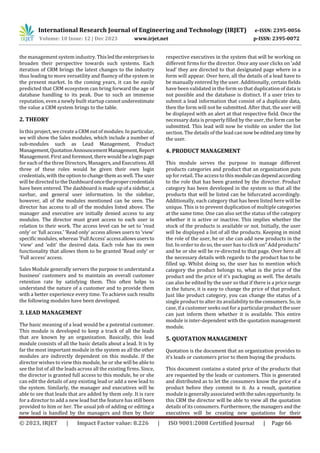 International Research Journal of Engineering and Technology (IRJET) e-ISSN: 2395-0056
Volume: 10 Issue: 12 | Dec 2023 www.irjet.net p-ISSN: 2395-0072
© 2023, IRJET | Impact Factor value: 8.226 | ISO 9001:2008 Certified Journal | Page 66
the management system industry. Thisledtheenterprisesto
broaden their perspective towards such systems. Each
iteration of CRM brings the latest changes to the industry
thus leading to more versatility and fluency of the system in
the present market. In the coming years, it can be easily
predicted that CRM ecosystem can bring forward the age of
database handling to its peak. Due to such an immense
reputation, even a newly built startup cannotunderestimate
the value a CRM system brings to the table.
2. THEORY
In this project, wecreate aCRM out of modules. In particular,
we will show the Sales modules, which include a number of
sub-modules such as Lead Management, Product
Management,QuotationAnnouncementManagement,Report
Management. Firstand foremost, there wouldbealoginpage
for each of the three Directors, Managers, and Executives. All
three of these roles would be given their own login
credentials, with the option to change them as well. The user
will be directed to the Dashboardoncethepropercredentials
have been entered. The dashboard is made up of a sidebar, a
navbar, and general user information. In the sidebar,
however, all of the modules mentioned can be seen. The
director has access to all of the modules listed above. The
manager and executive are initially denied access to any
modules. The director must grant access to each user in
relation to their work. The access level can be set to ’read
only’ or ’full access.’ ’Read only’ access allows users to ’view’
specific modules, whereas ’Full Access’accessallowsusersto
’view’ and ’edit’ the desired data. Each role has its own
functionality that allows them to be granted ’Read only’ or
’Full access’ access.
Sales Module generally servers the purpose to understand a
business’ customers and to maintain an overall customer
retention rate by satisfying them. This often helps to
understand the nature of a customer and to provide them
with a better experience every time. To achieve such results
the following modules have been developed.
3. LEAD MANAGEMENT
The basic meaning of a lead would be a potential customer.
This module is developed to keep a track of all the leads
that are known by an organization. Basically, this lead
module consists of all the basic details about a lead. It is by
far the most important module in the system as all the other
modules are indirectly dependent on this module. If the
director wishes to view this module, he or she will be able to
see the list of all the leads across all the existing firms. Since,
the director is granted full access to this module, he or she
can edit the details of any existing lead or add a new lead to
the system. Similarly, the manager and executives will be
able to see that leads that are added by them only. It is rare
for a director to add a new lead but the feature has still been
provided to him or her. The usual job of adding or editing a
new lead is handled by the managers and then by their
respective executives in the system that will be working on
different firms for the director. Once any user clicks on ’add
lead’ they are directed to that designated page where in a
form will appear. Over here, all the details of a lead have to
be manually entered by the user. Additionally, certain fields
have been validated in the form so that duplication of data is
not possible and the database is distinct. If a user tries to
submit a lead information that consist of a duplicate data,
then the form will not be submitted. After that, the user will
be displayed with an alert at that respective field. Once the
necessary data is properly filled by the user, the form can be
submitted. This lead will now be visible on under the list
section. The details of the lead can nowbeeditedany timeby
the user.
4. PRODUCT MANAGEMENT
This module serves the purpose to manage different
products categories and product that an organization puts
up for retail. The access to this modulecandependaccording
to the role that has been granted by the director. Product
category has been developed in the system so that all the
products that will be listed can be bifurcated accordingly.
Additionally, each category that has been listed here will be
unique. This is to prevent duplication of multiple categories
at the same time. One can also set the status of the category
whether it is active or inactive. This implies whether the
stock of the products is available or not. Initially, the user
will be displayed a list of all the products. Keeping in mind
the role of the user, he or she can add new products in the
list. In order to do so, the user has to click on” Add products”
and he or she will be re-directed to that page. Over here all
the necessary details with regards to the product has to be
filled up. Whilst doing so, the user has to mention which
category the product belongs to, what is the price of the
product and the price of it’s packaging as well. The details
can also be edited by the user so that if there is a price surge
in the future, it is easy to change the price of that product.
Just like product category, you can change the status of a
single product to alter its availability totheconsumers.So, in
case, if a customer seeks out for a particularproducttheuser
can just inform them whether it is available. This entire
module is inter-dependent with the quotation management
module.
5. QUOTATION MANAGEMENT
Quotation is the document that an organization provides to
it’s leads or customers prior to them buying the products.
This document contains a stated price of the products that
are requested by the leads or customers. This is generated
and distributed as to let the consumers know the price of a
product before they commit to it. As a result, quotation
module is generally associated with the sales opportunity. In
this CRM the director will be able to view all the quotation
details of its consumers. Furthermore, the managers and the
executives will be creating new quotations for their
 