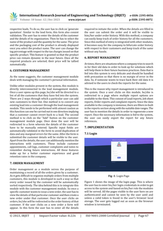 International Research Journal of Engineering and Technology (IRJET) e-ISSN: 2395-0056
Volume: 10 Issue: 12 | Dec 2023 www.irjet.net p-ISSN: 2395-0072
© 2023, IRJET | Impact Factor value: 8.226 | ISO 9001:2008 Certified Journal | Page 67
respective leads. To do so, the user has to click on ’generate
quotation’. Similar to the lead form, this form also consist
validation. The user has to enter the details of the customer
and the details of its organization. Then he has to select the
name of the product and the quantity for the same. The price
and the packaging cost of the product is already displayed
once you select the product name. The user can change the
tag percentage with respect to the tax charges issued on that
specific product. This feature is granted so that the product
price can remain dynamic in the near future. Once all the
required products are selected, their price will be tallied
automatically.
6. CUSTOMER MANAGEMENT
As the name suggests, the customer management module
deals with managing the customer’s personal information.
Unlike other modules present in the system, this module is
directly interconnected to the lead management module.
Once a user opens up this page, he/she will be directed to a
list of all the customers that they have fed into the system.
There are 2 ways through which a particular user can add
new customers to their list. One method is to convert any
existing lead into a customer through the lead management
module. This needs to be performed with utmost caution as
this function can one be carriedoutinonedirectionimplying
that a customer cannot revert back to a lead. The second
method is to click on the “Add” button on the customer
management module page. Once done the user will be
redirected to a form wherein the details of the customer
have to be manually entered. Specific input fields are
automatically validated in the form to avoid duplication of
data and any marginal errors for the same. After the form is
submitted the customer details will be visible to the user.
Apart from the details, the user can additionallymentionthe
interactions with customers. These include customer
appointments, call logs, customer complaints and notes to
remember during future interactions. All these features
make up for a better customer experience and good
retention rates in the company.
7. ORDER MANAGEMENT
Order management as a module serves the purpose of
maintaining a record of all the orders given by a customer.
As it gets difficult to organize multiple orders from multiple
customers, this module is developed in such a way so that
every order issued by the customer will be automatically
sorted respectively. The idea behind this is to integrate this
module with the customer management module. So once a
specific customer wants to issue a new order, the userhasto
view the details of that particularcustomerandthencreatea
new order under that customer. Once the user clicks on
orders, he/she will be redirected to the order history of that
customer. If the user clicks on a new order a form will
appear. In this form the user has to enter all the details
required to initiate the order. When the details are filled in
the user can submit the order and it will be visible to
him/her under order history. With this method, a company
can easily keep track of order history for all the customers.
Since this method of entry is integrated with other modules,
it becomes easy for the company to bifurcate order history
with respect to their customers and keep track of the same
without any hassle.
6. REPORT MANAGEMENT
At times, there aresituationswhereacompanytriestosearch
in for their old data in order to look up for solutions which
will help them in their future business practices. Data that is
fed into this system is very delicate and should be handled
with precaution so that there is no margin of error in the
data. So, if someone wants to trace back their old data it is
advised to the users to check the reports for the same.
This is the reason why report management is introduced in
the system. Once a user clicks on this module, he/she is
redirected to a page where multiple report options are
available to the them. This consist of Lead reports, Job sheet
reports, Order reports and complaint reports. Since the data
available to the company is immense, therearefiltersin-built
in the reports section along withthesuitabledateranges.The
user has to mention the details in order to regenerate a new
report. Once the necessary information is fed to the system,
the user can easily export the report for any future
references.
7. IMPLEMENTATION
7.1 Login
Fig -1: Login Page
Figure 1 shows the image of the login page. This is where
the user has to enter his/her login credentials in ordertoget
access to the system and based on his/her role the modules
will be served. All the pages visible to the user here on are
authenticated and cannot be seen by the user until and
unless a valid token is found in the user’s browser local
storage. The user gets logged out as soon as the browser
window is terminated.
 