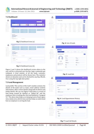 International Research Journal of Engineering and Technology (IRJET) e-ISSN: 2395-0056
Volume: 10 Issue: 12 | Dec 2023 www.irjet.net p-ISSN: 2395-0072
© 2023, IRJET | Impact Factor value: 8.226 | ISO 9001:2008 Certified Journal | Page 68
7.2 Dashboard
Fig -2: Dashboard view (a)
Fig -3: Dashboard view (b)
Figure 2 and 3 shows the dashboard screen where in the
user will be re-directed once his/her login credentials get
validated. A brief statistic of all the leads, customer,
employees and products will be shown here. The statistics
shown are dynamic and can be checked for any Day, Month,
Year using the top right date picker
7.3 Lead Management
Lead profile: This section of the lead’s module contains the
details of the leads such as name, email address website
information, office contact details along with its district and
taluka details. We can see Figure-4 that there is a track of
lead being created by labelled as “Added By” and the
employee who is looking after this leadlabelledas“Assigned
To”. The above data helps us in keeping track of lead region
wise, taluka wise, district wise and also helps us understand
how an employee is serving the lead.
Fig -4: List of Leads
Fig -5: Lead Info
Fig -6: Lead Appointment History
Fig -7: Lead Call Details
 