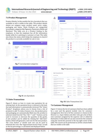 International Research Journal of Engineering and Technology (IRJET) e-ISSN: 2395-0056
Volume: 10 Issue: 12 | Dec 2023 www.irjet.net p-ISSN: 2395-0072
© 2023, IRJET | Impact Factor value: 8.226 | ISO 9001:2008 Certified Journal | Page 69
7.4 Product Management
Product Details: In this module the list of products that are
available to sell is visible in the table. The product details
shown are category name, product name, price, origin,
packaging and status. These Products are categorized
according to categorieslikePigments,Plasticizers,Molds and
Machines. This table acts as a Product Catalog to the
employee, so that the employee has all the information
handy while he is pitching to customer or lead. This table
also shows the status which helps the employee to check if
the product is currently available for sale or not.
Fig -7: List of product categories
Fig -8: List of products
7.5 Sales Transactions
Figure-9. shows us how to create new quotation for an
existing lead. As the quotation form is relevant to the lead,
the lead information is automatically retrieved. The” Select
Product” dropdown allows you to choose from a list of
products to add. To reduce human error, the product price
and packaging are automatically filled once the product is
selected. Aside from the” Nos,” the” +” and”-” buttons can be
used to increase or decrease the quantity of the goods.
A new product can be added by clicking the” Add Item”
button, which will generate a new row for the new product.
The cross button” x” beside each row can be used to
eliminate the rows. The” Approximate InvoiceTotal,”aswell
as the tax percentage, is calculated and displayed below
Fig -9: Quotation Generation
Fig -10: Sales Transactions List
7.6 Customer Management
Figure-11 shows the list of customers that have been added
by a user and the general module view for customer
management. Here list of all the customers is shown to the
Director i.e., Super Admin and other roles get a list of their
own customer assigned by the superior role or added by
themselves. In this table we can also search for thecustomer
using the search box present in the top right corner of the
table. The search can be performed on all the column fields
that are visible in the table
 