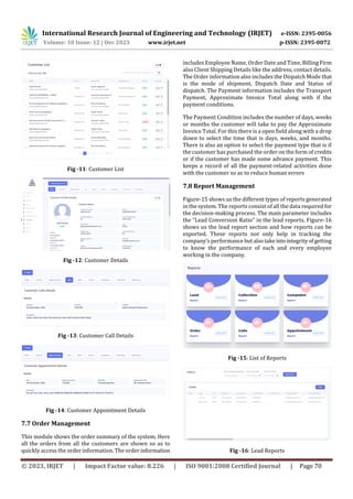 International Research Journal of Engineering and Technology (IRJET) e-ISSN: 2395-0056
Volume: 10 Issue: 12 | Dec 2023 www.irjet.net p-ISSN: 2395-0072
© 2023, IRJET | Impact Factor value: 8.226 | ISO 9001:2008 Certified Journal | Page 70
Fig -11: Customer List
Fig -12: Customer Details
Fig -13: Customer Call Details
Fig -14: Customer Appointment Details
7.7 Order Management
This module shows the order summary of the system. Here
all the orders from all the customers are shown so as to
quickly access the order information. The order information
includes Employee Name, Order Date and Time, Billing Firm
also Client Shipping Details like the address, contact details.
The Order information also includes the Dispatch Mode that
is the mode of shipment, Dispatch Date and Status of
dispatch. The Payment information includes the Transport
Payment, Approximate Invoice Total along with if the
payment conditions.
The Payment Condition includes the number of days, weeks
or months the customer will take to pay the Approximate
Invoice Total. For this there is a open field along with a drop
down to select the time that is days, weeks, and months.
There is also an option to select the payment type that is if
the customer has purchased the order on the form of credits
or if the customer has made some advance payment. This
keeps a record of all the payment-related activities done
with the customer so as to reduce human errors
7.8 Report Management
Figure-15 shows us the different types of reports generated
in the system. The reports consist of all the data requiredfor
the decision-making process. The main parameter includes
the “Lead Conversion Ratio” in the lead reports. Figure-16
shows us the lead report section and how reports can be
exported. These reports not only help in tracking the
company’s performance but alsotakeintointegrityofgetting
to know the performance of each and every employee
working in the company.
Fig -15: List of Reports
Fig -16: Lead Reports
 