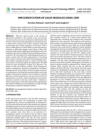 International Research Journal of Engineering and Technology (IRJET) e-ISSN: 2395-0056
Volume: 10 Issue: 12 | Dec 2023 www.irjet.net p-ISSN: 2395-0072
© 2023, IRJET | Impact Factor value: 8.226 | ISO 9001:2008 Certified Journal | Page 65
IMPLEMENTATION OF SALES MODULES USING CRM
Darshan Mahajan1, Jinal Patel2, Jash Sanghavi3
1 Student, Dept. of Electronics & Telecommunication, K.J. Somaiya Institute of Engineering & IT, Mumbai
2 Student, Dept. of Electronics & Telecommunication, K.J. Somaiya Institute of Engineering & IT, Mumbai
3 Student, Dept. of Electronics & Telecommunication, K.J. Somaiya Institute of Engineering & IT, Mumbai
---------------------------------------------------------------------***---------------------------------------------------------------------
Abstract - With the rapid increase in the amount of
information available on the Internet, it has now become
common practice to use such vital pieces of information with
extreme caution. Businesses frequently use such data because
it allows them to keep track of their customers’ data and
provide them with a better experience in the future. This is
where a CRM software can help. CRM is a system that allows a
company to efficiently manage various types of data. This
frequently deals with the difficulty of maintainingcontrolover
employees while also providing the best possible experience to
customers. Our main objective in undertaking thisprojectisto
create a system that will assist organizations in increasing
their customer retention rates while maintainingproperwork
ethics. Better management leads to a larger customer base,
which leads to increased profit for the organization. ThisCRM
system has been developed to achieve such objectives. The
system is made up of distinct modules. Lead management,
Product management, Quotation management and Report
Management are a few of them. All these modules, will assist
an organization in tracking the movementoftheirwork. Lead,
product and quotation modules work in tandem to improve
efficiency, increase performance, and save resources for the
organization. In contrast, report management can provide a
necessary overlook on the data of the other 3 modules to
improve performance. It has beenobserved thatorganizations
that adapt to CRM features and capabilities are able to bridge
the gap left by traditional database methods.
Key Words:crm,managementmodule,customerexperience,
work ethics, data.
1.INTRODUCTION
In the early years, primarily in the late 80’s, businesses
across the globe were not accustomed to proper data
management. As a result, it was difficult for an enterprise to
work around with heavy loads of data without any database
management system. As the requirement of any product in
the market inflates, there is anincreaseinthecustomerrates
as well. At times like these, enterprises might fail to increase
their customer rates since there is no presence of a
management system. As a matter of fact, in order to keep
track of their business, organisations would resort to some
traditional methods. Back in the day, the most common
approach was to record every detail about the customer in a
register or directory. This method is also known as” register
entry.” So, if a customer decides to return, the organization
will have spent a significant amount of time searching for
their customer history. As a result, these methods were
frequently time consuming and resulted in the occasional
depletion of a few resources. This method is still used by a
large number of small businesses today because upgrading
to a powerful method is most likely out of their budget.
Businesses that could afford to upgrade to better database
management systems eventually switched to” excel sheets.”
Users had to manually enter the relevant information of a
customer in an excel sheet, just like the” register entry”
method. The main benefit of using this system is that any
data can be easily searched by a user. The time it took to
search for data was drastically reduced comparison to prior
methods, and this alone prompted many businesses to
switch to excel sheets. Another advantageof” excel sheets”is
that it is easily accessible, as opposed to the” register entry”
method, which required the user to pile up different
registers based on the date. “Excel sheets” did assist many
customers in building their businesses from rags to riches,
but to take their businesses to the next level, a better
database management system was required. The” register
entry” approach did the worthwhile job for the businesses,
but it clearly lacked user-friendliness. It was alsodifficultfor
businesses to carry multiple registers and keep track of
them. This method was one of the most primitive methods
used to date, and a change was required. When the use of”
excel sheets” became public, many organizations flourished
in their respective fields and eventually made significant
progress. The problem with this method was that the
businesses desired a more secure system. The organizations
also desired a system that would assist them in determining
whether or not the customer was satisfied with the
experience. CRM was introduced to the world to usher in a
new era of business information systems. CRM became an
integral part of large corporations after its introduction to
manage the high volume of customer data available to them.
CRM versions introduced decades ago proved worthwhile
for such large enterprises to invest in the system.
In the coming decades after the 90’s, a diverse amount of
CRM systems was developed in the managementeco-system
itself. Due to this diversity, a few enterprises reached their
peak performance level in a noticeablybriefperiod. With the
introduction of innovative technologies in every era, there
was a possibility that these technologies could be integrated
with a CRM system that might give rise to an updated
version. This miniscule changecouldhavea biggerimpacton
 