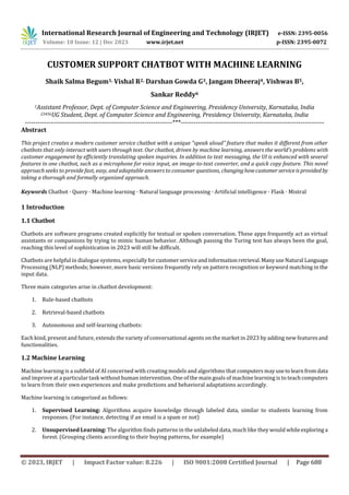 International Research Journal of Engineering and Technology (IRJET) e-ISSN: 2395-0056
Volume: 10 Issue: 12 | Dec 2023 www.irjet.net p-ISSN: 2395-0072
© 2023, IRJET | Impact Factor value: 8.226 | ISO 9001:2008 Certified Journal | Page 688
CUSTOMER SUPPORT CHATBOT WITH MACHINE LEARNING
Shaik Salma Begum1, Vishal R2, Darshan Gowda G3, Jangam Dheeraj4, Vishwas B5,
Sankar Reddy6
1Assistant Professor, Dept. of Computer Science and Engineering, Presidency University, Karnataka, India
23456UG Student, Dept. of Computer Science and Engineering, Presidency University, Karnataka, India
---------------------------------------------------------------------***-------------------------------------------------------------------
Abstract
This project creates a modern customer service chatbot with a unique "speak aloud" feature that makes it different from other
chatbots that only interact with users through text. Our chatbot, driven by machine learning, answers the world's problems with
customer engagement by efficiently translating spoken inquiries. In addition to text messaging, the UI is enhanced with several
features in one chatbot, such as a microphone for voice input, an image-to-text converter, and a quick copy feature. This novel
approach seeks to provide fast, easy, and adaptable answers to consumer questions, changinghowcustomerserviceis provided by
taking a thorough and formally organized approach.
Keywords Chatbot · Query · Machine learning · Natural language processing · Artificial intelligence · Flask · Mistral
1 Introduction
1.1 Chatbot
Chatbots are software programs created explicitly for textual or spoken conversation. These apps frequently act as virtual
assistants or companions by trying to mimic human behavior. Although passing the Turing test has always been the goal,
reaching this level of sophistication in 2023 will still be difficult.
Chatbots are helpful in dialogue systems, especiallyforcustomerserviceandinformationretrieval.ManyuseNatural Language
Processing (NLP) methods; however, more basic versions frequently rely on pattern recognition or keyword matching in the
input data.
Three main categories arise in chatbot development:
1. Rule-based chatbots
2. Retrieval-based chatbots
3. Autonomous and self-learning chatbots:
Each kind, present and future, extends the variety of conversational agents on the market in 2023 by adding new features and
functionalities.
1.2 Machine Learning
Machine learning is a subfield of AI concerned with creating models and algorithms that computersmayusetolearnfromdata
and improve at a particular task without human intervention. One of the main goals of machine learning is to teachcomputers
to learn from their own experiences and make predictions and behavioral adaptations accordingly.
Machine learning is categorized as follows:
1. Supervised Learning: Algorithms acquire knowledge through labeled data, similar to students learning from
responses. (For instance, detecting if an email is a spam or not)
2. Unsupervised Learning: The algorithm finds patterns in the unlabeled data, much like they would whileexploring a
forest. (Grouping clients according to their buying patterns, for example)
 