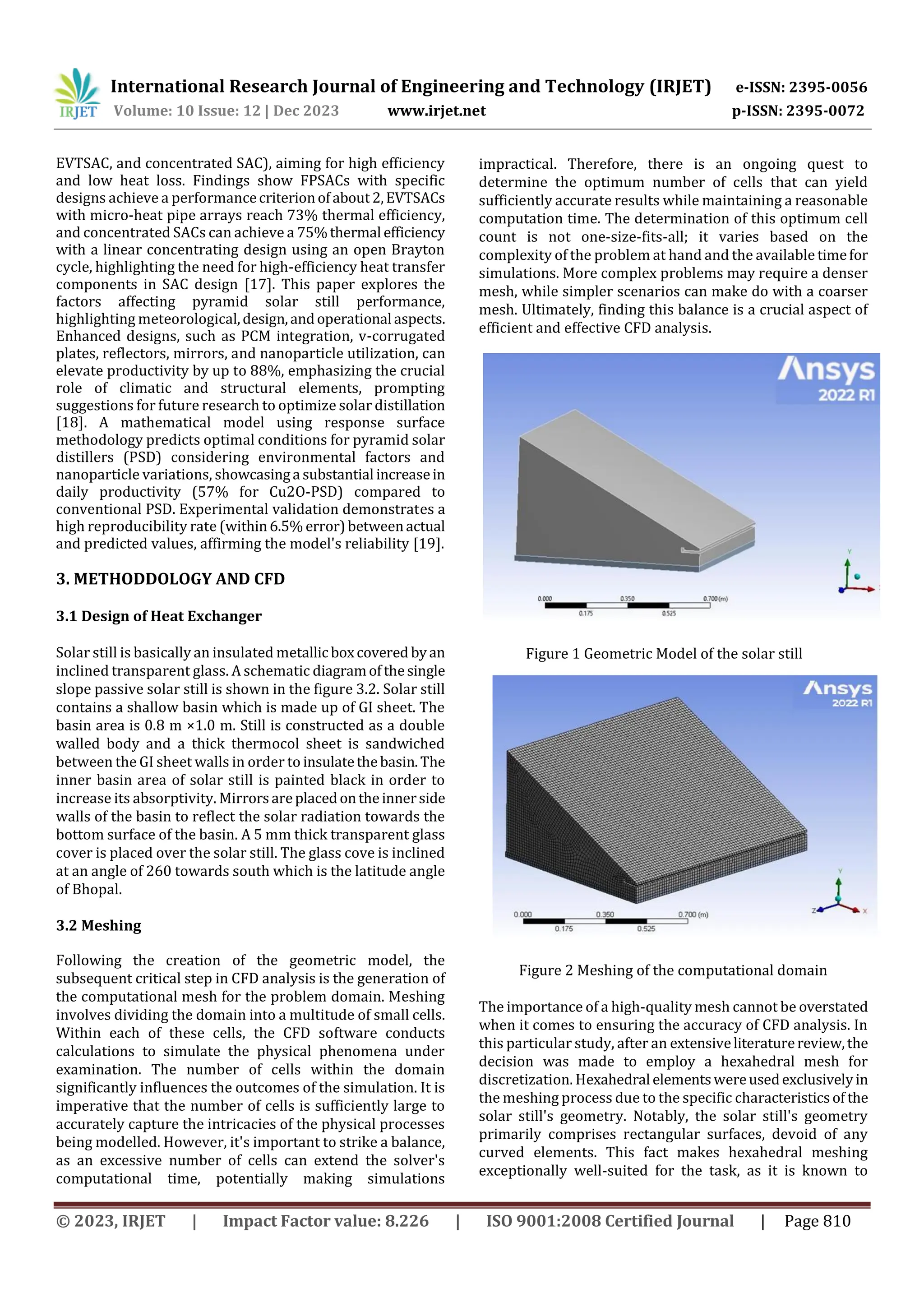 International Research Journal of Engineering and Technology (IRJET) e-ISSN: 2395-0056
Volume: 10 Issue: 12 | Dec 2023 www.irjet.net p-ISSN: 2395-0072
© 2023, IRJET | Impact Factor value: 8.226 | ISO 9001:2008 Certified Journal | Page 810
EVTSAC, and concentrated SAC), aiming for high efficiency
and low heat loss. Findings show FPSACs with specific
designs achieve a performancecriterionofabout2,EVTSACs
with micro-heat pipe arrays reach 73% thermal efficiency,
and concentrated SACs can achieve a 75%thermal efficiency
with a linear concentrating design using an open Brayton
cycle, highlighting the need for high-efficiency heat transfer
components in SAC design [17]. This paper explores the
factors affecting pyramid solar still performance,
highlighting meteorological,design,andoperational aspects.
Enhanced designs, such as PCM integration, v-corrugated
plates, reflectors, mirrors, and nanoparticle utilization, can
elevate productivity by up to 88%, emphasizing the crucial
role of climatic and structural elements, prompting
suggestions for future research to optimize solar distillation
[18]. A mathematical model using response surface
methodology predicts optimal conditions for pyramid solar
distillers (PSD) considering environmental factors and
nanoparticle variations, showcasinga substantial increasein
daily productivity (57% for Cu2O-PSD) compared to
conventional PSD. Experimental validation demonstrates a
high reproducibility rate (within6.5% error)betweenactual
and predicted values, affirming the model's reliability [19].
3. METHODDOLOGY AND CFD
3.1 Design of Heat Exchanger
Solar still is basically an insulated metallic boxcovered byan
inclined transparent glass. A schematic diagramofthesingle
slope passive solar still is shown in the figure 3.2. Solar still
contains a shallow basin which is made up of GI sheet. The
basin area is 0.8 m ×1.0 m. Still is constructed as a double
walled body and a thick thermocol sheet is sandwiched
between the GI sheet walls in order to insulatethebasin.The
inner basin area of solar still is painted black in order to
increase its absorptivity. Mirrorsareplacedontheinnerside
walls of the basin to reflect the solar radiation towards the
bottom surface of the basin. A 5 mm thick transparent glass
cover is placed over the solar still. The glass cove is inclined
at an angle of 260 towards south which is the latitude angle
of Bhopal.
3.2 Meshing
Following the creation of the geometric model, the
subsequent critical step in CFD analysis is the generation of
the computational mesh for the problem domain. Meshing
involves dividing the domain into a multitude of small cells.
Within each of these cells, the CFD software conducts
calculations to simulate the physical phenomena under
examination. The number of cells within the domain
significantly influences the outcomes of the simulation. It is
imperative that the number of cells is sufficiently large to
accurately capture the intricacies of the physical processes
being modelled. However, it's important to strike a balance,
as an excessive number of cells can extend the solver's
computational time, potentially making simulations
impractical. Therefore, there is an ongoing quest to
determine the optimum number of cells that can yield
sufficiently accurate results while maintaining a reasonable
computation time. The determination of this optimum cell
count is not one-size-fits-all; it varies based on the
complexity of the problem at hand and the available timefor
simulations. More complex problems may require a denser
mesh, while simpler scenarios can make do with a coarser
mesh. Ultimately, finding this balance is a crucial aspect of
efficient and effective CFD analysis.
Figure 1 Geometric Model of the solar still
Figure 2 Meshing of the computational domain
The importance of a high-quality mesh cannot be overstated
when it comes to ensuring the accuracy of CFD analysis. In
this particular study, after an extensiveliteraturereview,the
decision was made to employ a hexahedral mesh for
discretization. Hexahedral elementswereusedexclusivelyin
the meshing process due to the specific characteristicsof the
solar still's geometry. Notably, the solar still's geometry
primarily comprises rectangular surfaces, devoid of any
curved elements. This fact makes hexahedral meshing
exceptionally well-suited for the task, as it is known to
 