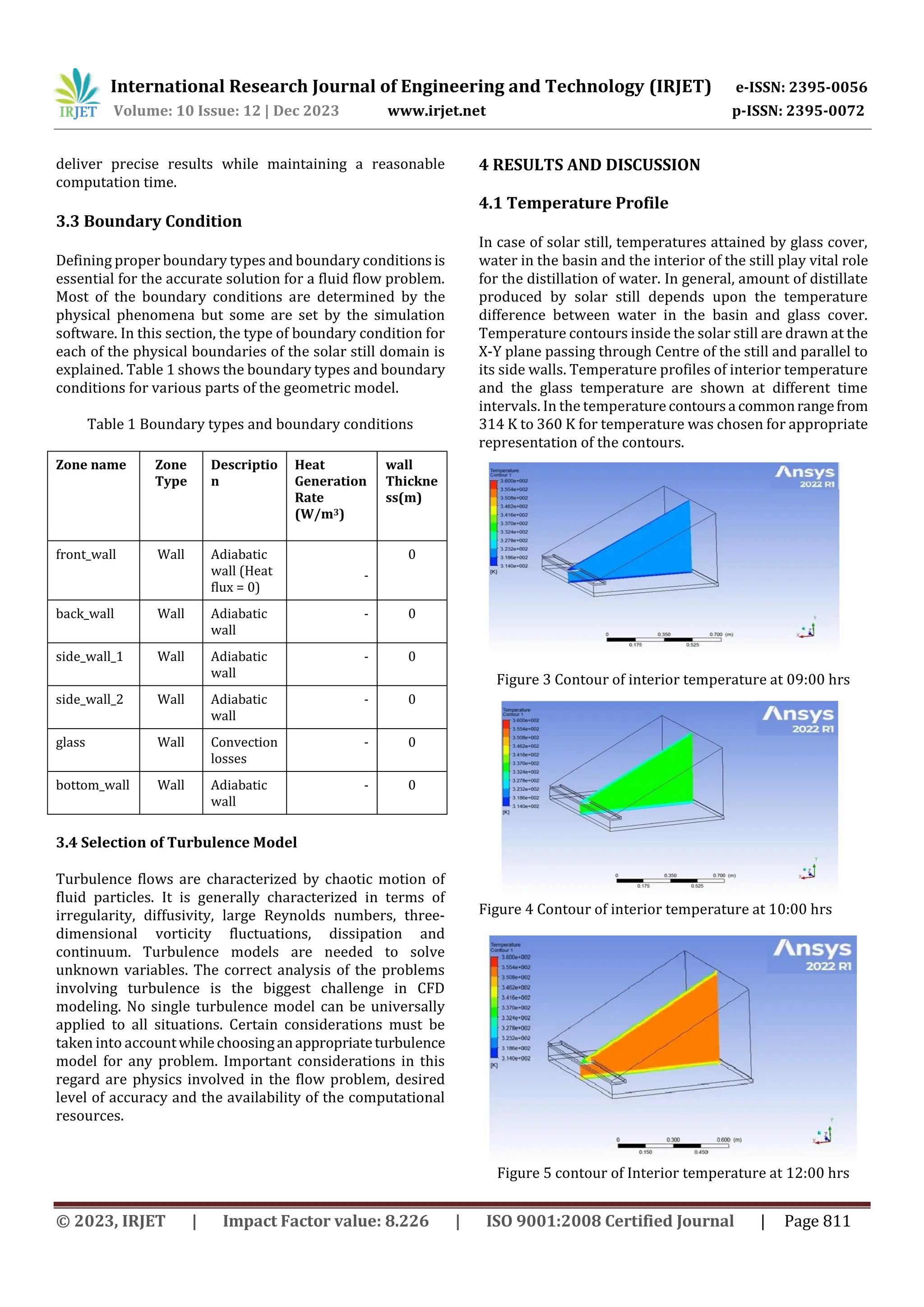 International Research Journal of Engineering and Technology (IRJET) e-ISSN: 2395-0056
Volume: 10 Issue: 12 | Dec 2023 www.irjet.net p-ISSN: 2395-0072
© 2023, IRJET | Impact Factor value: 8.226 | ISO 9001:2008 Certified Journal | Page 811
deliver precise results while maintaining a reasonable
computation time.
3.3 Boundary Condition
Defining proper boundary types and boundary conditions is
essential for the accurate solution for a fluid flow problem.
Most of the boundary conditions are determined by the
physical phenomena but some are set by the simulation
software. In this section, the type of boundary condition for
each of the physical boundaries of the solar still domain is
explained. Table 1 shows the boundary types and boundary
conditions for various parts of the geometric model.
Table 1 Boundary types and boundary conditions
3.4 Selection of Turbulence Model
Turbulence flows are characterized by chaotic motion of
fluid particles. It is generally characterized in terms of
irregularity, diffusivity, large Reynolds numbers, three-
dimensional vorticity fluctuations, dissipation and
continuum. Turbulence models are needed to solve
unknown variables. The correct analysis of the problems
involving turbulence is the biggest challenge in CFD
modeling. No single turbulence model can be universally
applied to all situations. Certain considerations must be
taken into accountwhilechoosinganappropriateturbulence
model for any problem. Important considerations in this
regard are physics involved in the flow problem, desired
level of accuracy and the availability of the computational
resources.
4 RESULTS AND DISCUSSION
4.1 Temperature Profile
In case of solar still, temperatures attained by glass cover,
water in the basin and the interior of the still play vital role
for the distillation of water. In general, amount of distillate
produced by solar still depends upon the temperature
difference between water in the basin and glass cover.
Temperature contours inside the solar still are drawn at the
X-Y plane passing through Centre of the still and parallel to
its side walls. Temperature profiles of interior temperature
and the glass temperature are shown at different time
intervals. In the temperature contoursa commonrangefrom
314 K to 360 K for temperature was chosen for appropriate
representation of the contours.
Figure 3 Contour of interior temperature at 09:00 hrs
Figure 4 Contour of interior temperature at 10:00 hrs
Figure 5 contour of Interior temperature at 12:00 hrs
Zone name Zone
Type
Descriptio
n
Heat
Generation
Rate
(W/m3)
wall
Thickne
ss(m)
front_wall Wall Adiabatic
wall (Heat
flux = 0)
-
0
back_wall Wall Adiabatic
wall
- 0
side_wall_1 Wall Adiabatic
wall
- 0
side_wall_2 Wall Adiabatic
wall
- 0
glass Wall Convection
losses
- 0
bottom_wall Wall Adiabatic
wall
- 0
 