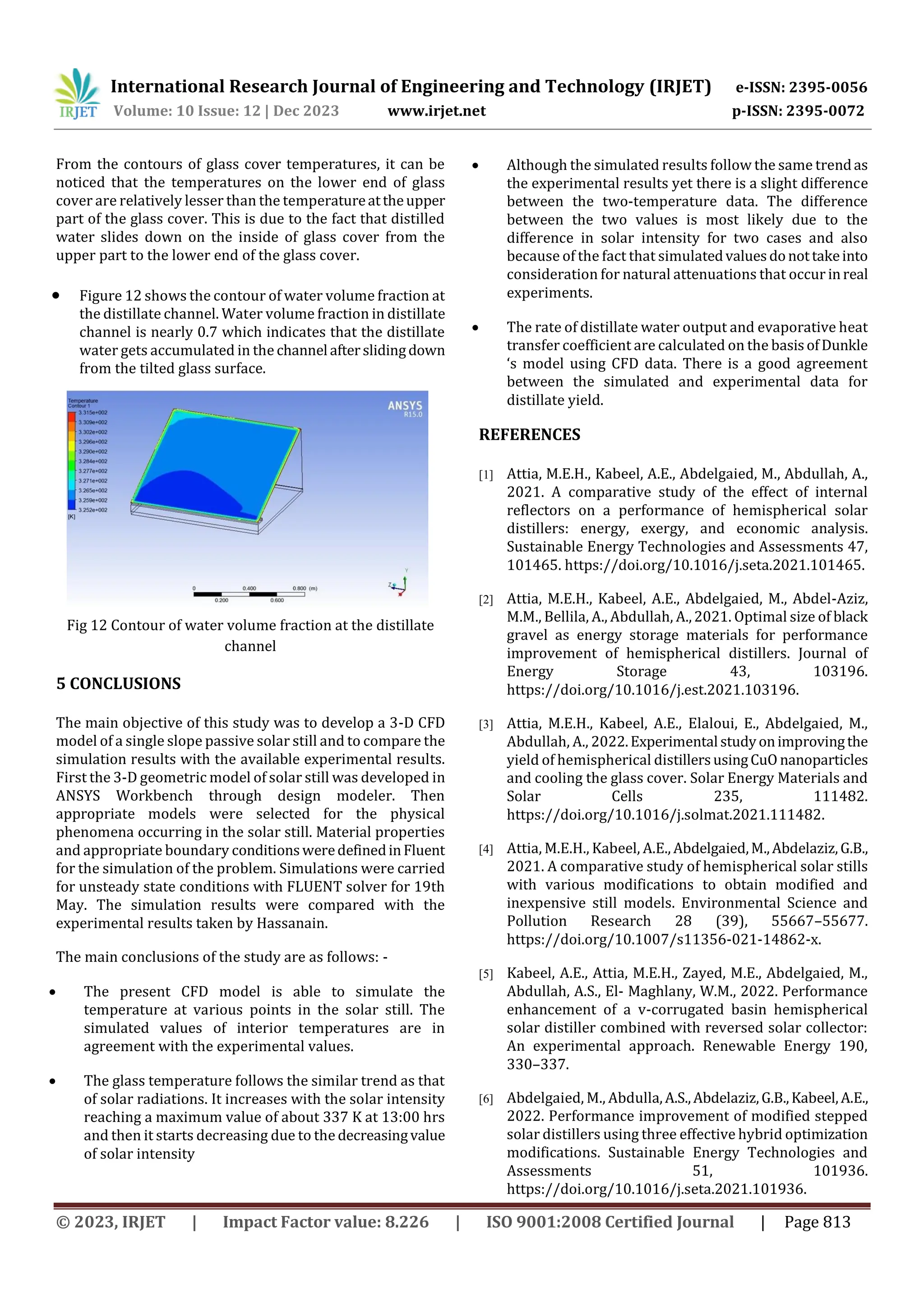 International Research Journal of Engineering and Technology (IRJET) e-ISSN: 2395-0056
Volume: 10 Issue: 12 | Dec 2023 www.irjet.net p-ISSN: 2395-0072
© 2023, IRJET | Impact Factor value: 8.226 | ISO 9001:2008 Certified Journal | Page 813
From the contours of glass cover temperatures, it can be
noticed that the temperatures on the lower end of glass
cover are relatively lesser than the temperatureattheupper
part of the glass cover. This is due to the fact that distilled
water slides down on the inside of glass cover from the
upper part to the lower end of the glass cover.
 Figure 12 shows the contour of water volume fraction at
the distillate channel. Water volume fraction in distillate
channel is nearly 0.7 which indicates that the distillate
water gets accumulated in the channel afterslidingdown
from the tilted glass surface.
Fig 12 Contour of water volume fraction at the distillate
channel
5 CONCLUSIONS
The main objective of this study was to develop a 3-D CFD
model of a single slope passive solar still and to compare the
simulation results with the available experimental results.
First the 3-D geometric model of solar still was developed in
ANSYS Workbench through design modeler. Then
appropriate models were selected for the physical
phenomena occurring in the solar still. Material properties
and appropriate boundary conditionsweredefinedinFluent
for the simulation of the problem. Simulations were carried
for unsteady state conditions with FLUENT solver for 19th
May. The simulation results were compared with the
experimental results taken by Hassanain.
The main conclusions of the study are as follows: -
 The present CFD model is able to simulate the
temperature at various points in the solar still. The
simulated values of interior temperatures are in
agreement with the experimental values.
 The glass temperature follows the similar trend as that
of solar radiations. It increases with the solar intensity
reaching a maximum value of about 337 K at 13:00 hrs
and then it starts decreasing due to the decreasingvalue
of solar intensity
 Although the simulated results follow the same trendas
the experimental results yet there is a slight difference
between the two-temperature data. The difference
between the two values is most likely due to the
difference in solar intensity for two cases and also
because of the fact that simulatedvaluesdonottakeinto
consideration for natural attenuations that occur inreal
experiments.
 The rate of distillate water output and evaporative heat
transfer coefficient are calculated on the basisofDunkle
‘s model using CFD data. There is a good agreement
between the simulated and experimental data for
distillate yield.
REFERENCES
[1] Attia, M.E.H., Kabeel, A.E., Abdelgaied, M., Abdullah, A.,
2021. A comparative study of the effect of internal
reflectors on a performance of hemispherical solar
distillers: energy, exergy, and economic analysis.
Sustainable Energy Technologies and Assessments 47,
101465. https://doi.org/10.1016/j.seta.2021.101465.
[2] Attia, M.E.H., Kabeel, A.E., Abdelgaied, M., Abdel-Aziz,
M.M., Bellila, A., Abdullah, A.,2021. Optimal size of black
gravel as energy storage materials for performance
improvement of hemispherical distillers. Journal of
Energy Storage 43, 103196.
https://doi.org/10.1016/j.est.2021.103196.
[3] Attia, M.E.H., Kabeel, A.E., Elaloui, E., Abdelgaied, M.,
Abdullah, A., 2022.Experimental studyonimprovingthe
yield of hemispherical distillersusingCuO nanoparticles
and cooling the glass cover. Solar Energy Materials and
Solar Cells 235, 111482.
https://doi.org/10.1016/j.solmat.2021.111482.
[4] Attia, M.E.H., Kabeel, A.E., Abdelgaied,M.,Abdelaziz,G.B.,
2021. A comparative study of hemispherical solar stills
with various modifications to obtain modified and
inexpensive still models. Environmental Science and
Pollution Research 28 (39), 55667–55677.
https://doi.org/10.1007/s11356-021-14862-x.
[5] Kabeel, A.E., Attia, M.E.H., Zayed, M.E., Abdelgaied, M.,
Abdullah, A.S., El- Maghlany, W.M., 2022. Performance
enhancement of a v-corrugated basin hemispherical
solar distiller combined with reversed solar collector:
An experimental approach. Renewable Energy 190,
330–337.
[6] Abdelgaied, M., Abdulla,A.S.,Abdelaziz,G.B.,Kabeel,A.E.,
2022. Performance improvement of modified stepped
solar distillers using three effective hybrid optimization
modifications. Sustainable Energy Technologies and
Assessments 51, 101936.
https://doi.org/10.1016/j.seta.2021.101936.
 