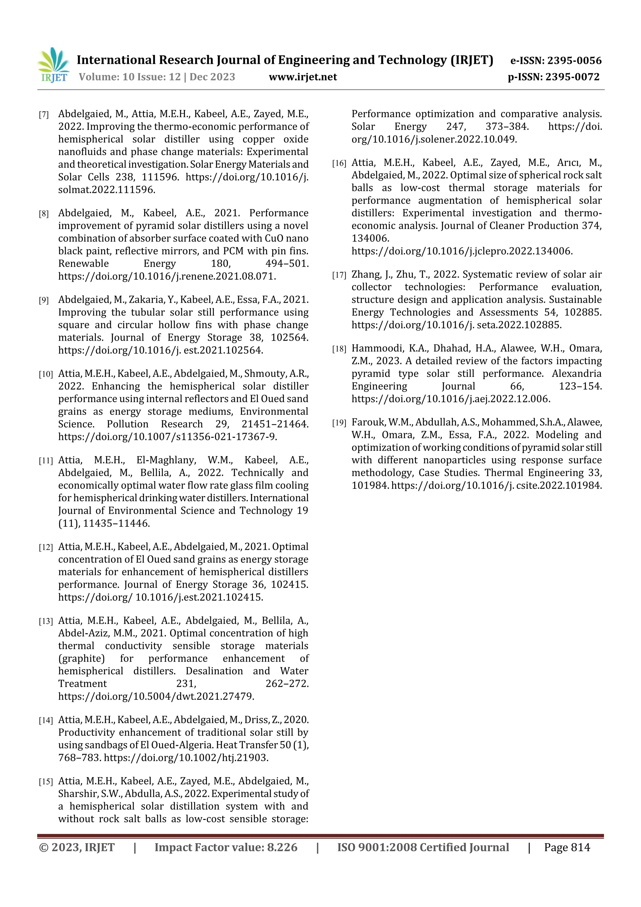 International Research Journal of Engineering and Technology (IRJET) e-ISSN: 2395-0056
Volume: 10 Issue: 12 | Dec 2023 www.irjet.net p-ISSN: 2395-0072
© 2023, IRJET | Impact Factor value: 8.226 | ISO 9001:2008 Certified Journal | Page 814
[7] Abdelgaied, M., Attia, M.E.H., Kabeel, A.E., Zayed, M.E.,
2022. Improving the thermo-economic performance of
hemispherical solar distiller using copper oxide
nanofluids and phase change materials: Experimental
and theoretical investigation.SolarEnergyMaterialsand
Solar Cells 238, 111596. https://doi.org/10.1016/j.
solmat.2022.111596.
[8] Abdelgaied, M., Kabeel, A.E., 2021. Performance
improvement of pyramid solar distillers using a novel
combination of absorber surface coated with CuO nano
black paint, reflective mirrors, and PCM with pin fins.
Renewable Energy 180, 494–501.
https://doi.org/10.1016/j.renene.2021.08.071.
[9] Abdelgaied, M., Zakaria, Y., Kabeel, A.E., Essa, F.A., 2021.
Improving the tubular solar still performance using
square and circular hollow fins with phase change
materials. Journal of Energy Storage 38, 102564.
https://doi.org/10.1016/j. est.2021.102564.
[10] Attia, M.E.H., Kabeel, A.E., Abdelgaied, M., Shmouty, A.R.,
2022. Enhancing the hemispherical solar distiller
performance using internal reflectors and El Oued sand
grains as energy storage mediums, Environmental
Science. Pollution Research 29, 21451–21464.
https://doi.org/10.1007/s11356-021-17367-9.
[11] Attia, M.E.H., El-Maghlany, W.M., Kabeel, A.E.,
Abdelgaied, M., Bellila, A., 2022. Technically and
economically optimal water flow rate glass film cooling
for hemispherical drinkingwaterdistillers.International
Journal of Environmental Science and Technology 19
(11), 11435–11446.
[12] Attia, M.E.H., Kabeel, A.E., Abdelgaied, M., 2021. Optimal
concentration of El Oued sand grains as energy storage
materials for enhancement of hemispherical distillers
performance. Journal of Energy Storage 36, 102415.
https://doi.org/ 10.1016/j.est.2021.102415.
[13] Attia, M.E.H., Kabeel, A.E., Abdelgaied, M., Bellila, A.,
Abdel-Aziz, M.M., 2021. Optimal concentration of high
thermal conductivity sensible storage materials
(graphite) for performance enhancement of
hemispherical distillers. Desalination and Water
Treatment 231, 262–272.
https://doi.org/10.5004/dwt.2021.27479.
[14] Attia, M.E.H., Kabeel, A.E., Abdelgaied, M., Driss,Z.,2020.
Productivity enhancement of traditional solar still by
using sandbags of El Oued-Algeria. Heat Transfer50(1),
768–783. https://doi.org/10.1002/htj.21903.
[15] Attia, M.E.H., Kabeel, A.E., Zayed, M.E., Abdelgaied, M.,
Sharshir, S.W., Abdulla, A.S.,2022.Experimental studyof
a hemispherical solar distillation system with and
without rock salt balls as low-cost sensible storage:
Performance optimization and comparative analysis.
Solar Energy 247, 373–384. https://doi.
org/10.1016/j.solener.2022.10.049.
[16] Attia, M.E.H., Kabeel, A.E., Zayed, M.E., Arıcı, M.,
Abdelgaied, M., 2022. Optimal size of spherical rock salt
balls as low-cost thermal storage materials for
performance augmentation of hemispherical solar
distillers: Experimental investigation and thermo-
economic analysis. Journal of Cleaner Production 374,
134006.
https://doi.org/10.1016/j.jclepro.2022.134006.
[17] Zhang, J., Zhu, T., 2022. Systematic review of solar air
collector technologies: Performance evaluation,
structure design and application analysis. Sustainable
Energy Technologies and Assessments 54, 102885.
https://doi.org/10.1016/j. seta.2022.102885.
[18] Hammoodi, K.A., Dhahad, H.A., Alawee, W.H., Omara,
Z.M., 2023. A detailed review of the factors impacting
pyramid type solar still performance. Alexandria
Engineering Journal 66, 123–154.
https://doi.org/10.1016/j.aej.2022.12.006.
[19] Farouk, W.M., Abdullah, A.S., Mohammed,S.h.A.,Alawee,
W.H., Omara, Z.M., Essa, F.A., 2022. Modeling and
optimization of workingconditionsofpyramidsolarstill
with different nanoparticles using response surface
methodology, Case Studies. Thermal Engineering 33,
101984. https://doi.org/10.1016/j. csite.2022.101984.
 