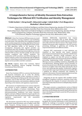 International Research Journal of Engineering and Technology (IRJET) e-ISSN: 2395-0056
Volume: 10 Issue: 12 | Dec 2023 www.irjet.net p-ISSN: 2395-0072
© 2023, IRJET | Impact Factor value: 8.226 | ISO 9001:2008 Certified Journal | Page 903
A Comprehensive Survey of Identity Document Data Extraction
Techniques for Efficient KYC Verification and Identity Management
Vridhi Sachdev1, Chirag Sandil2, Abhaysinh Landge3, Ashish Kolhe4, Prof. Bhagyashree
Dhakulkar5, Ritesh Sachdev6
1,2,3,4Student, Department of Artificial Intelligence and Data Science Engineering, Ajeenkya DY Patil School of
Engineering, Lohegaon, Savitribai Phule Pune University, Pune, Maharashtra, India
5Head of Department, Department of Artificial Intelligence and Data Science Engineering, Ajeenkya DY Patil
School of Engineering, Lohegaon, Savitribai Phule Pune University, Pune, Maharashtra, India
6CTO & Director, Mapalon Technology Solutions Pvt Ltd, Pune, Maharashtra, India
---------------------------------------------------------------------***---------------------------------------------------------------------
Abstract - Know Your Customer (KYC)processesarecrucial
in various industries, ensuring compliance and establishing
trust with clients. This study delves into a significantemphasis
on the seamless integration of cutting-edge Optical Character
Recognition (OCR) technology. Thedeploymentofstate-of-the-
art OCR algorithms stands as the keystone in this
investigation, showcasing how logistics providers can
revolutionize their KYC workflows. This transformative shift
not only leads to heightened operational efficiency, driven by
enhanced OCR accuracy and data quality, but also ensures
seamless compliance with industry standards. The
combination of KYC procedures and OCR technology in the
logistics industry creates a new standard for safe andeffective
customer onboarding proceduresthatisadvantageoustoboth
logistics service providers and their customers.
Key Words: Logistics, Know Your Customer, Optical
Character Recognition, Natural Language Processing,
Convolutional Neural Network
1.INTRODUCTION
Know Your Customer (KYC) is a process that businesses
and financial institutions use to verify the identity,
credibility, and suitability of their customers or clients. It
involves collecting and verifying specific information about
customers, such as their full name, address, date of birth,
identification documents, and sometimes additional details
depending on the industry and regulatory requirements.
KYC practices are implemented across various industries
and verticals to ensure compliance, mitigate risk, and
maintain the integrity of business relationships. These
industries include financial services, e-commerce and retail,
telecommunications, healthcare, real estate, insurance,
logistics and more. Different industries require specific sets
of documents for their KYC processes based on their unique
regulatory requirements and risk assessment
considerations.
The documents required for KYC may include standard
government issued documents such as Aadhar cards, PAN
cards, Passports, Driving Licenses to verify customer
identities. Additionally, organizations may request
supplementary documents such as bank cheques, GST
certificates, incomecertificates,healthinsurancecertificates,
and credit cards from diverse sources. This variety of non-
standard documents adds complexity to the KYC process,
presenting challenges in gathering and verifying the
required information from different entities.
However, KYC requirements in most industries are
simplified as they typically only require standard
government-issued documents for customer identification
and verification. Therefore, AI/ML techniques can be
employed to support real time KYC process in logistics,
enabling efficientdata extractionfromdocumentsforfurther
processing. Implementing AI/ML techniques improves
efficiency,accuracy,scalability,consistency,adaptability, and
cost-effectiveness, allowing logistics service providers to
process documents more effectively, streamline operations,
and focus on higher-value tasks while reducing the risk of
errors and enhancing data quality. Furthermore, logistics
service providers may require third-partyservicesthatoffer
a platform for efficient verification and validation of
customer information. Potential implementationtouseSetu
APIs in seamless verification process for KYC.
Integrating AI into the Logistics KYC workflow further
strengthens compliance measures, minimizes fraud risks,
and safeguards the integrity of customer information and
most importantly help businessesindeduplicatingcustomer
information.
This paper presents a comprehensive survey of Optical
Character Recognition(OCR)techniquesemployedto extract
data from various identity documents which will be the first
step in developing an AI tool to assist the KYC procedure in
most industries.
2. LITERATURE REVIEW
The authors of [1] introduce the ARPIC (Automatically
Recognize the Personal Information in CIC) framework to
address the challenge of accurately recognizing personal
information on watermarked ID card copies—a task that
 