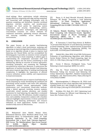 International Research Journal of Engineering and Technology (IRJET) e-ISSN: 2395-0056
Volume: 10 Issue: 12 | Dec 2023 www.irjet.net p-ISSN: 2395-0072
XI. CONCLUSION
This paper focuses on the popular load-balancing
algorithms in today’s cloud environment, analyzing and
proposing an improved algorithm (LoadAwareDistributor)
based on an algorithm already in place to improve load
balancing over Round Robin, and has accomplished the
following goals. It provides an extensive review and guide
for load balancing in cloud computing, to address gaps in
understanding the complexities associated with load
balancing. It delves into the factors contributing to load
unbalancing, offering an overview of various approaches,
classifying techniques, and examining the challenges
encountered by researchers. Moreover, it underscores the
significance of machine learning, dynamic load balancing,
and nature-inspired algorithms in tackling load-balancing
complexities. It highlights the importance of efficient
resource utilization, system stability, and responsiveness
in cloud environments.
The proposed algorithm aims to improve load balancing in
cloud computing by evenly distributing the workload and
prioritizing virtual machines with lower CPU utilization.
Comparative analysis reveals approximately 2.68%
enhancement over conventional round-robin methods.
Using a hybrid approach involving resource analysis,
round-robin virtual machine allocation, and cloudlet
submission for load balancing, the algorithm is evaluated
based on metrics like VM utilization, cloudlet completion
time, and scalability. Comparative analysis with a baseline
approach highlights improvements. It shows potential for
enhancing load balancing performance and resource
utilization in cloud applications. Further research is
needed to fully assess its effectiveness.
© 2023, IRJET | Impact Factor value: 8.226 | ISO 9001:2008 Certified Journal | Page 937
cloud settings. More explorations include enhancing
energy efficiency, integrating with edge and fog computing,
and connecting with emerging technologies such as
quantum computing and blockchain. Dynamic workload
migration, real-time analytics, and security-aware
strategies are focal points for improving system
performance and security. Standardizing metrics,
integrating cloud-native technologies, and addressing
cross-domain scenarios are critical elements for
continuous innovation, optimizing resource allocations,
and ensuring scalability across diverse cloud
environments.
REFERENCES
[1] Muhammad Asim Shahid, Noman Islam,
Muhammad Mansoor Alam, Mazliham Mohd Su’ud, And
Shahrulniza Musa, “A Comprehensive Study of Load
Balancing Approaches in the Cloud Computing
Environment and a Novel Fault Tolerance Approach”,
IEEE Access: The Multidisciplinary Open Access Journal,
Vol. 8,2020, Digital Object Identifier
10.1109/ACCESS.2020.3009184.
[2] Bayan A. Al Amal Murayki Alruwaili, Manoona
Humayun, NZ Jhanjhi, “Proposing a Load Balancing
Algorithm for Cloud Computing Applications”,
International Conference on Recent Trends in
Computing,2021,doi:10.1088/1742-6596/1979/1/0
12034.
[3] Kalpana, Manjula Shanbhog, “Load Balancing in
Cloud Computing with Enhanced Genetic Algorithm”,
International Journal of Recent Technology and
Engineering (IJRTE), Vol. 8, July 2019, DOI:
10.35940/ijrte.B1176.0782S619.
[4] K. Samunnisa, G. Sunil Vijaya Kumar, K. Madhavi,
“A Circumscribed Research of Load Balancing Techniques
in Cloud Computing”, Inter- national Journal of Innovative
Technology and Exploring Engineering (IJITEE), Vol.
8,2019,DOI: 10.35940/ijitee.F1068.0486S419.
[5] Shahid, M.A.; Alam, M.M.; Su’ud, M.M. Performance
Evaluation of Load-Balancing Algorithms with Different
Service Broker Policies for Cloud Computing. Appl. Sci.
2023, 13, 1586. https://doi.org/10.3390/ app13031586
[6] Foram F Kherani, Prof.Jignesh Vania, “Load
Balancing in cloud computing”, IJEDR, Vol. 2,2014.
[7] Jing He, “Cloud Computing Load Balancing
Mechanism Taking into Account Load Balancing Ant
Colony Optimization Algorithm”, Hindawi Computational
Intelligence and Neuroscience,2022, https://doi.org/10.
1155/2022/3120883
[8] Ehsanimoghadam, P., Effatparvar, M., 2018. Load
balancing based on bee colony algorithm with partitioning
of public clouds. Int. J. Adv. Comput. Sci. Appl. 9 (4)
450–455. https://doi.org/10.14569/IJACSA. 2018.090462
[9] Kiritbhai, P.B., Shah, N.Y., 2017. Optimizing Load
Balancing Technique for Efficient Load Balancing. Int. J.
Innov. Res. Technol. 4 (6), 39–44.
 