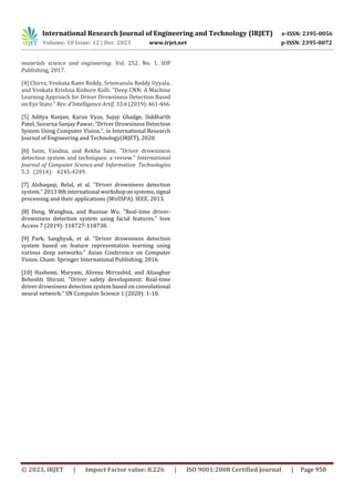 International Research Journal of Engineering and Technology (IRJET) e-ISSN: 2395-0056
Volume: 10 Issue: 12 | Dec 2023 www.irjet.net p-ISSN: 2395-0072
© 2023, IRJET | Impact Factor value: 8.226 | ISO 9001:2008 Certified Journal | Page 950
materials science and engineering. Vol. 252. No. 1. IOP
Publishing, 2017.
[4] Chirra, Venkata Rami Reddy, Srinivasulu Reddy Uyyala,
and Venkata Krishna Kishore Kolli. "Deep CNN: A Machine
Learning Approach for Driver Drowsiness Detection Based
on Eye State." Rev. d'Intelligence Artif. 33.6 (2019):461-466.
[5] Aditya Ranjan, Karan Vyas, Sujay Ghadge, Siddharth
Patel, Suvarna Sanjay Pawar, “Driver Drowsiness Detection
System Using Computer Vision.”, in International Research
Journal of Engineering and Technology(IRJET), 2020.
[6] Saini, Vandna, and Rekha Saini. "Driver drowsiness
detection system and techniques: a review." International
Journal of Computer Science and Information Technologies
5.3 (2014): 4245-4249.
[7] Alshaqaqi, Belal, et al. "Driver drowsiness detection
system." 2013 8thinternational workshoponsystems,signal
processing and their applications (WoSSPA). IEEE, 2013.
[8] Deng, Wanghua, and Ruoxue Wu. "Real-time driver-
drowsiness detection system using facial features." Ieee
Access 7 (2019): 118727-118738.
[9] Park, Sanghyuk, et al. "Driver drowsiness detection
system based on feature representation learning using
various deep networks." Asian Conference on Computer
Vision. Cham: Springer International Publishing, 2016.
[10] Hashemi, Maryam, Alireza Mirrashid, and Aliasghar
Beheshti Shirazi. "Driver safety development: Real-time
driver drowsiness detection system based on convolutional
neural network." SN Computer Science 1 (2020): 1-10.
 