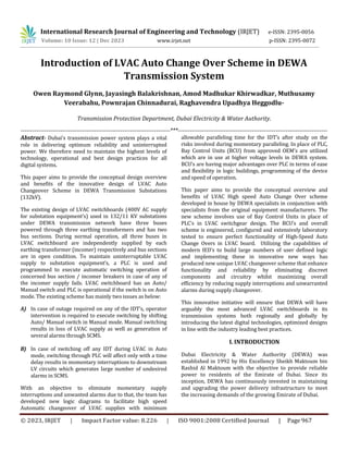 © 2023, IRJET | Impact Factor value: 8.226 | ISO 9001:2008 Certified Journal | Page 967
Introduction of LVAC Auto Change Over Scheme in DEWA
Transmission System
Owen Raymond Glynn, Jayasingh Balakrishnan, Amod Madhukar Khirwadkar, Muthusamy
Veerabahu, Pownrajan Chinnadurai, Raghavendra Upadhya Heggodlu-
Transmission Protection Department, Dubai Electricity & Water Authority.
---------------------------------------------------------------------------***---------------------------------------------------------------------------
Abstract- Dubai’s transmission power system plays a vital
role in delivering optimum reliability and uninterrupted
power. We therefore need to maintain the highest levels of
technology, operational and best design practices for all
digital systems.
This paper aims to provide the conceptual design overview
and benefits of the innovative design of LVAC Auto
Changeover Scheme in DEWA Transmission Substations
(132kV).
The existing design of LVAC switchboards (400V AC supply
for substation equipment’s) used in 132/11 KV substations
under DEWA transmission network have three buses
powered through three earthing transformers and has two
bus sections. During normal operation, all three buses in
LVAC switchboard are independently supplied by each
earthing transformer (incomer) respectively and bus sections
are in open condition. To maintain uninterruptable LVAC
supply to substation equipment’s, a PLC is used and
programmed to execute automatic switching operation of
concerned bus section / incomer breakers in case of any of
the incomer supply fails. LVAC switchboard has an Auto/
Manual switch and PLC is operational if the switch is on Auto
mode. The existing scheme has mainly two issues as below:
A) In case of outage required on any of the IDT’s, operator
intervention is required to execute switching by shifting
Auto/ Manual switch in Manual mode. Manual switching
results in loss of LVAC supply as well as generation of
several alarms through SCMS.
B) In case of switching off any IDT during LVAC in Auto
mode, switching through PLC will affect only with a time
delay results in momentary interruptions to downstream
LV circuits which generates large number of undesired
alarms in SCMS.
With an objective to eliminate momentary supply
interruptions and unwanted alarms due to that, the team has
developed new logic diagrams to facilitate high speed
Automatic changeover of LVAC supplies with minimum
allowable paralleling time for the IDT’s after study on the
risks involved during momentary paralleling. In place of PLC,
Bay Control Units (BCU) from approved OEM’s are utilized
which are in use at higher voltage levels in DEWA system.
BCU’s are having major advantages over PLC in terms of ease
and flexibility in logic buildings, programming of the device
and speed of operation.
This paper aims to provide the conceptual overview and
benefits of LVAC High speed Auto Change Over scheme
developed in house by DEWA specialists in conjunction with
specialists from the original equipment manufacturers. The
new scheme involves use of Bay Control Units in place of
PLC’s in LVAC switchgear design. The BCU’s and overall
scheme is engineered, configured and extensively laboratory
tested to ensure perfect functionality of High-Speed Auto
Change Overs in LVAC board. Utilizing the capabilities of
modern IED’s to build large numbers of user defined logic
and implementing these in innovative new ways has
produced new unique LVAC changeover scheme that enhance
functionality and reliability by eliminating discreet
components and circuitry whilst maximizing overall
efficiency by reducing supply interruptions and unwarranted
alarms during supply changeover.
This innovative initiative will ensure that DEWA will have
arguably the most advanced LVAC switchboards in its
transmission systems both regionally and globally by
introducing the latest digital technologies, optimized designs
in line with the industry leading best practices.
I. INTRODUCTION
Dubai Electricity & Water Authority (DEWA) was
established in 1992 by His Excellency Sheikh Maktoum bin
Rashid Al Maktoum with the objective to provide reliable
power to residents of the Emirate of Dubai. Since its
inception, DEWA has continuously invested in maintaining
and upgrading the power delivery infrastructure to meet
the increasing demands of the growing Emirate of Dubai.
International Research Journal of Engineering and Technology (IRJET) e-ISSN: 2395-0056
Volume: 10 Issue: 12 | Dec 2023 www.irjet.net p-ISSN: 2395-0072
 