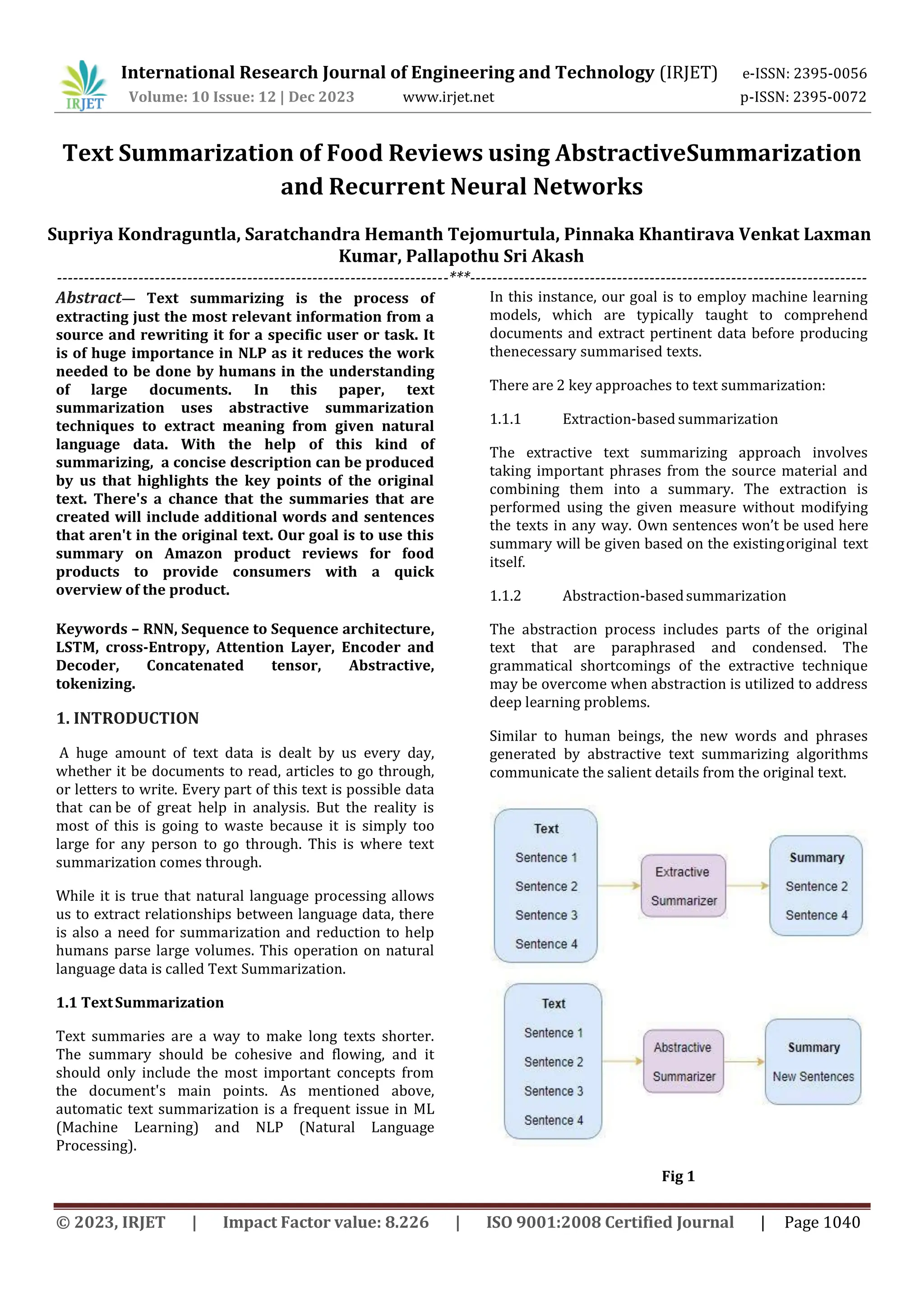 International Research Journal of Engineering and Technology (IRJET) e-ISSN: 2395-0056
Volume: 10 Issue: 12 | Dec 2023 www.irjet.net p-ISSN: 2395-0072
© 2023, IRJET | Impact Factor value: 8.226 | ISO 9001:2008 Certified Journal | Page 1040
Text Summarization of Food Reviews using AbstractiveSummarization
and Recurrent Neural Networks
------------------------------------------------------------------------***-------------------------------------------------------------------------
Abstract— Text summarizing is the process of
extracting just the most relevant information from a
source and rewriting it for a specific user or task. It
is of huge importance in NLP as it reduces the work
needed to be done by humans in the understanding
of large documents. In this paper, text
summarization uses abstractive summarization
techniques to extract meaning from given natural
language data. With the help of this kind of
summarizing, a concise description can be produced
by us that highlights the key points of the original
text. There's a chance that the summaries that are
created will include additional words and sentences
that aren't in the original text. Our goal is to use this
summary on Amazon product reviews for food
products to provide consumers with a quick
overview of the product.
Keywords – RNN, Sequence to Sequence architecture,
LSTM, cross-Entropy, Attention Layer, Encoder and
Decoder, Concatenated tensor, Abstractive,
tokenizing.
1. INTRODUCTION
A huge amount of text data is dealt by us every day,
whether it be documents to read, articles to go through,
or letters to write. Every part of this text is possible data
that can be of great help in analysis. But the reality is
most of this is going to waste because it is simply too
large for any person to go through. This is where text
summarization comes through.
While it is true that natural language processing allows
us to extract relationships between language data, there
is also a need for summarization and reduction to help
humans parse large volumes. This operation on natural
language data is called Text Summarization.
1.1 TextSummarization
Text summaries are a way to make long texts shorter.
The summary should be cohesive and flowing, and it
should only include the most important concepts from
the document's main points. As mentioned above,
automatic text summarization is a frequent issue in ML
(Machine Learning) and NLP (Natural Language
Processing).
In this instance, our goal is to employ machine learning
models, which are typically taught to comprehend
documents and extract pertinent data before producing
thenecessary summarised texts.
There are 2 key approaches to text summarization:
1.1.1 Extraction-based summarization
The extractive text summarizing approach involves
taking important phrases from the source material and
combining them into a summary. The extraction is
performed using the given measure without modifying
the texts in any way. Own sentences won’t be used here
summary will be given based on the existingoriginal text
itself.
1.1.2 Abstraction-basedsummarization
The abstraction process includes parts of the original
text that are paraphrased and condensed. The
grammatical shortcomings of the extractive technique
may be overcome when abstraction is utilized to address
deep learning problems.
Similar to human beings, the new words and phrases
generated by abstractive text summarizing algorithms
communicate the salient details from the original text.
Fig 1
Supriya Kondraguntla, Saratchandra Hemanth Tejomurtula, Pinnaka Khantirava Venkat Laxman
Kumar, Pallapothu Sri Akash
 