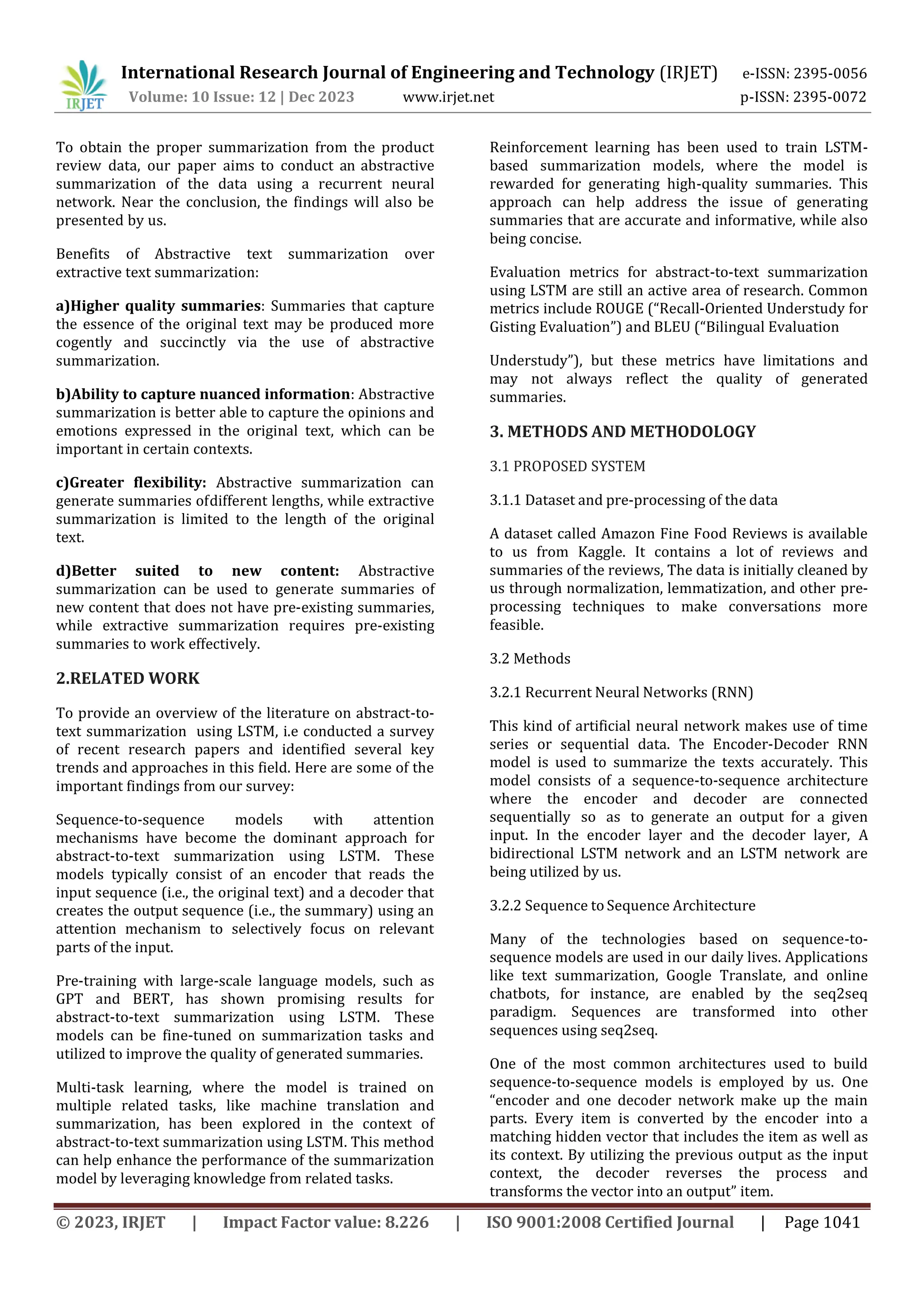 International Research Journal of Engineering and Technology (IRJET) e-ISSN: 2395-0056
Volume: 10 Issue: 12 | Dec 2023 www.irjet.net p-ISSN: 2395-0072
© 2023, IRJET | Impact Factor value: 8.226 | ISO 9001:2008 Certified Journal | Page 1041
To obtain the proper summarization from the product
review data, our paper aims to conduct an abstractive
summarization of the data using a recurrent neural
network. Near the conclusion, the findings will also be
presented by us.
Benefits of Abstractive text summarization over
extractive text summarization:
a)Higher quality summaries: Summaries that capture
the essence of the original text may be produced more
cogently and succinctly via the use of abstractive
summarization.
b)Ability to capture nuanced information: Abstractive
summarization is better able to capture the opinions and
emotions expressed in the original text, which can be
important in certain contexts.
c)Greater flexibility: Abstractive summarization can
generate summaries ofdifferent lengths, while extractive
summarization is limited to the length of the original
text.
d)Better suited to new content: Abstractive
summarization can be used to generate summaries of
new content that does not have pre-existing summaries,
while extractive summarization requires pre-existing
summaries to work effectively.
2.RELATED WORK
To provide an overview of the literature on abstract-to-
text summarization using LSTM, i.e conducted a survey
of recent research papers and identified several key
trends and approaches in this field. Here are some of the
important findings from our survey:
Sequence-to-sequence models with attention
mechanisms have become the dominant approach for
abstract-to-text summarization using LSTM. These
models typically consist of an encoder that reads the
input sequence (i.e., the original text) and a decoder that
creates the output sequence (i.e., the summary) using an
attention mechanism to selectively focus on relevant
parts of the input.
Pre-training with large-scale language models, such as
GPT and BERT, has shown promising results for
abstract-to-text summarization using LSTM. These
models can be fine-tuned on summarization tasks and
utilized to improve the quality of generated summaries.
Multi-task learning, where the model is trained on
multiple related tasks, like machine translation and
summarization, has been explored in the context of
abstract-to-text summarization using LSTM. This method
can help enhance the performance of the summarization
model by leveraging knowledge from related tasks.
Reinforcement learning has been used to train LSTM-
based summarization models, where the model is
rewarded for generating high-quality summaries. This
approach can help address the issue of generating
summaries that are accurate and informative, while also
being concise.
Evaluation metrics for abstract-to-text summarization
using LSTM are still an active area of research. Common
metrics include ROUGE (“Recall-Oriented Understudy for
Gisting Evaluation”) and BLEU (“Bilingual Evaluation
Understudy”), but these metrics have limitations and
may not always reflect the quality of generated
summaries.
3. METHODS AND METHODOLOGY
3.1 PROPOSED SYSTEM
3.1.1 Dataset and pre-processing of the data
A dataset called Amazon Fine Food Reviews is available
to us from Kaggle. It contains a lot of reviews and
summaries of the reviews, The data is initially cleaned by
us through normalization, lemmatization, and other pre-
processing techniques to make conversations more
feasible.
3.2 Methods
3.2.1 Recurrent Neural Networks (RNN)
This kind of artificial neural network makes use of time
series or sequential data. The Encoder-Decoder RNN
model is used to summarize the texts accurately. This
model consists of a sequence-to-sequence architecture
where the encoder and decoder are connected
sequentially so as to generate an output for a given
input. In the encoder layer and the decoder layer, A
bidirectional LSTM network and an LSTM network are
being utilized by us.
3.2.2 Sequence to Sequence Architecture
Many of the technologies based on sequence-to-
sequence models are used in our daily lives. Applications
like text summarization, Google Translate, and online
chatbots, for instance, are enabled by the seq2seq
paradigm. Sequences are transformed into other
sequences using seq2seq.
One of the most common architectures used to build
sequence-to-sequence models is employed by us. One
“encoder and one decoder network make up the main
parts. Every item is converted by the encoder into a
matching hidden vector that includes the item as well as
its context. By utilizing the previous output as the input
context, the decoder reverses the process and
transforms the vector into an output” item.
 