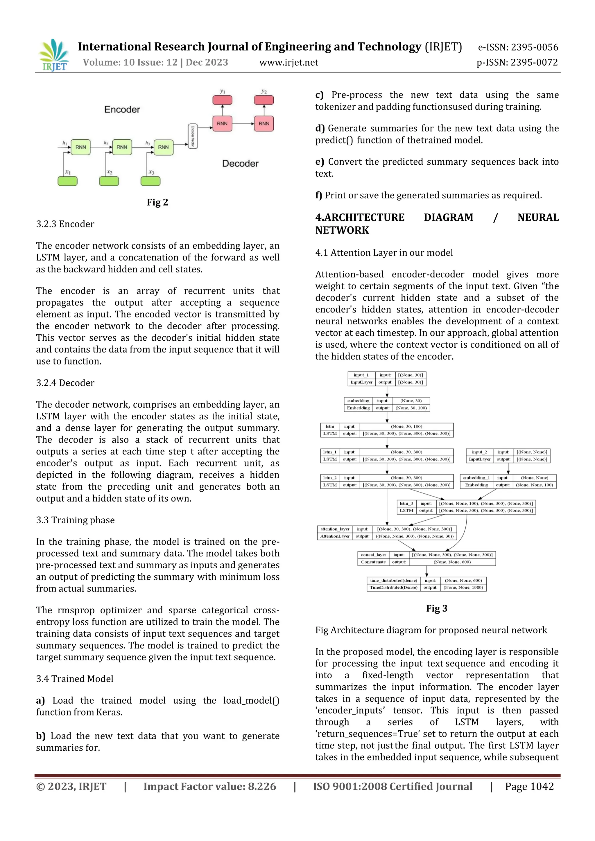 International Research Journal of Engineering and Technology (IRJET) e-ISSN: 2395-0056
Volume: 10 Issue: 12 | Dec 2023 www.irjet.net p-ISSN: 2395-0072
© 2023, IRJET | Impact Factor value: 8.226 | ISO 9001:2008 Certified Journal | Page 1042
Fig 2
3.2.3 Encoder
The encoder network consists of an embedding layer, an
LSTM layer, and a concatenation of the forward as well
as the backward hidden and cell states.
The encoder is an array of recurrent units that
propagates the output after accepting a sequence
element as input. The encoded vector is transmitted by
the encoder network to the decoder after processing.
This vector serves as the decoder's initial hidden state
and contains the data from the input sequence that it will
use to function.
3.2.4 Decoder
The decoder network, comprises an embedding layer, an
LSTM layer with the encoder states as the initial state,
and a dense layer for generating the output summary.
The decoder is also a stack of recurrent units that
outputs a series at each time step t after accepting the
encoder's output as input. Each recurrent unit, as
depicted in the following diagram, receives a hidden
state from the preceding unit and generates both an
output and a hidden state of its own.
3.3 Training phase
In the training phase, the model is trained on the pre-
processed text and summary data. The model takes both
pre-processed text and summary as inputs and generates
an output of predicting the summary with minimum loss
from actual summaries.
The rmsprop optimizer and sparse categorical cross-
entropy loss function are utilized to train the model. The
training data consists of input text sequences and target
summary sequences. The model is trained to predict the
target summary sequence given the input text sequence.
3.4 Trained Model
a) Load the trained model using the load_model()
function from Keras.
b) Load the new text data that you want to generate
summaries for.
c) Pre-process the new text data using the same
tokenizer and padding functionsused during training.
d) Generate summaries for the new text data using the
predict() function of thetrained model.
e) Convert the predicted summary sequences back into
text.
f) Print or save the generated summaries as required.
4.ARCHITECTURE DIAGRAM / NEURAL
NETWORK
4.1 Attention Layer in our model
Attention-based encoder-decoder model gives more
weight to certain segments of the input text. Given “the
decoder's current hidden state and a subset of the
encoder's hidden states, attention in encoder-decoder
neural networks enables the development of a context
vector at each timestep. In our approach, global attention
is used, where the context vector is conditioned on all of
the hidden states of the encoder.
Fig 3
Fig Architecture diagram for proposed neural network
In the proposed model, the encoding layer is responsible
for processing the input text sequence and encoding it
into a fixed-length vector representation that
summarizes the input information. The encoder layer
takes in a sequence of input data, represented by the
‘encoder_inputs’ tensor. This input is then passed
through a series of LSTM layers, with
‘return_sequences=True’ set to return the output at each
time step, not justthe final output. The first LSTM layer
takes in the embedded input sequence, while subsequent
 